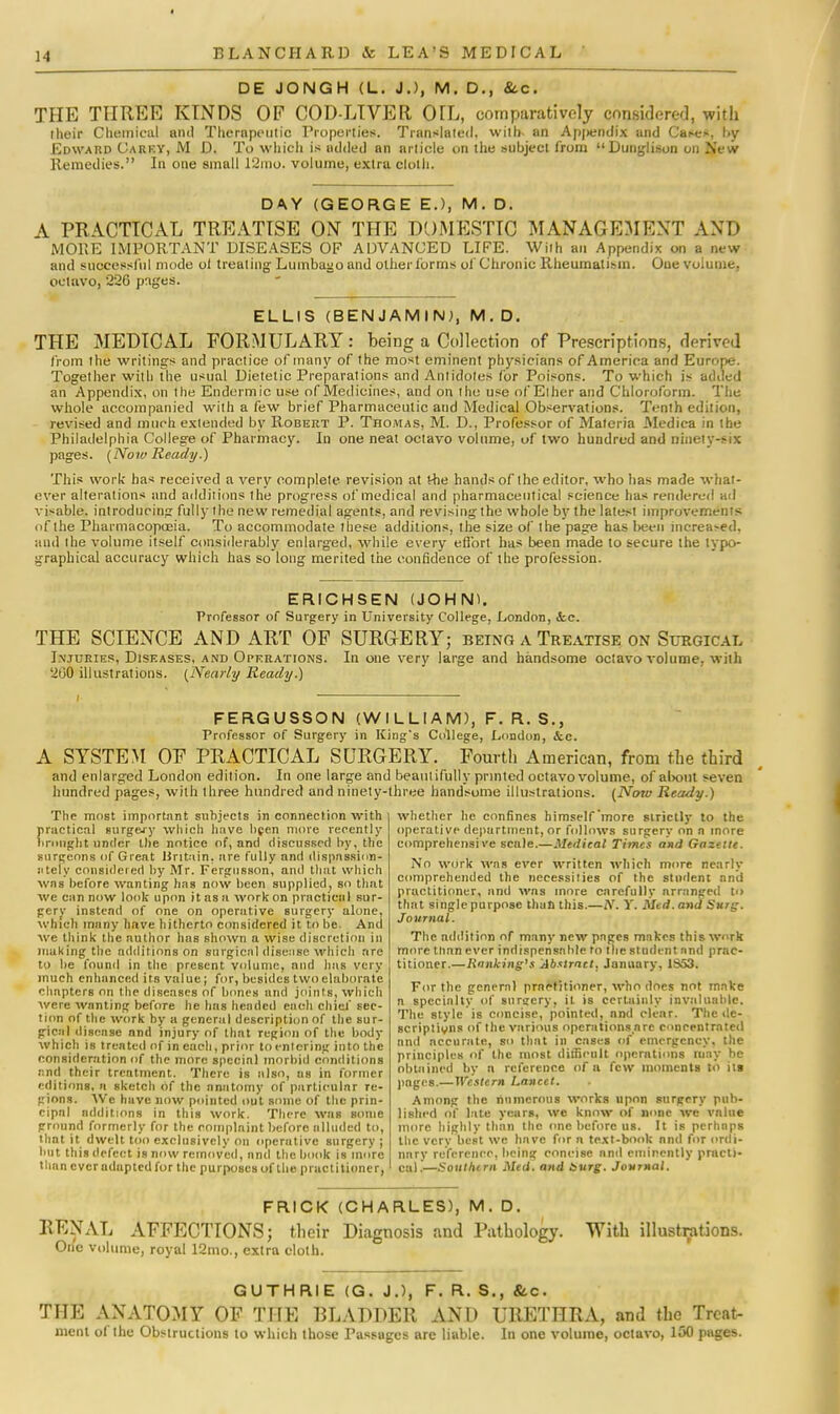 DE JONG H (L. J.), M. D., &c. THE THREE KINDS OF COD-LIVER OIL, comparatively considered, with their Chemical and Thernpoutic Properties. Translated, with- an Ap|>eridix and Cases, by Edward Carry, M D. To which is added an article on the subject from Dunglison on New Remedies. In one small 12mo. volume, extra cloth. DAY (GEORGE E.), M. D. A PRACTICAL TREATISE ON THE DOMESTIC MANAGEMENT AND MOKE IMPORTANT DISEASES OF ADVANCED LIFE. With an Appendix on a new and successful mode o( treating Lumbago and other lorms of Chronic Rheumatism. Oue volume, octavo, 226 pages. ELLIS (BENJAMIN;, M.D. THE MEDICAL FORMULARY: being a Collection of Prescriptions, derived from the writings and practice of many of the most eminent physicians of America and Europe. Together with the usual Dietetic Preparations and Antidotes for Poisons. To which is added an Appendix, on the Endermic use of Medicines, and on the use of Ether and Chloroform. The whole accompanied with a few brief Pharmaceutic and Medical Observations. Tenth edition, revised and much extended by Robert P. Thomas, M. D., Professor of Materia Medica in the Philadelphia College of Pharmacy. In one neat octavo volume, of two hundred and ninety-fell pages. (Now Ready.) This work has received a very complete revision at the hands of the editor, who has made what- ever alterations and additions the progress of medical and pharmaceutical science has rendered ad visable. introducing fully the new remedial agents, and revising the whole by the latest improvements of the Pharmacopoeia. To accommodate these additions, the size of the page has been increased, and the volume itself considerably enlarged, while every effort has been made to secure the typo- graphical accuracy which has so long merited the confidence of the profession. ERICHSEN (JOHN). Professor of Surgery in University College, London, &c. THE SCIENCE AND ART OF SURGERY; being a Treatise on Surgical Injuries, Diseases, and Operations. In one very large and handsome octavo volume, with 200 illustrations. (Nearly Ready.) FERGUSSON (WILLIAM), F. R. S., Frofessor of Surgery in Kings College, London, &c. A SYSTEM OF PRACTICAL SURGERY. Fourth American, from the third and enlarged London edition. In one large and beautifully printed octavo volume, of about seven hundred pages, with three hundred and ninety-three handsome illustrations. (Now Ready.) The most important subjects in connection with practical surgery which have been more recently brought under the notice of, and discussed by, the surgeons of Great Britain, are fully and dispassion- ately considered by Mr. Fergusson, anil that which was before wanting has now been supplied, so that we can now look upon it as a work on practical sur- gerv instead of one on operative surgery alone, which many have hitherto considered it to be. And we think the author has shown a wise discretion in making the additions on surgical disease which are to be found in the present volume, and has very much enhanced its value; for, besides two elaborate chapters on the diseases of bones and joints, which were wanting before he has headed each chief sec- tion of the work by a general description of the sur- gical disease nnd injury of thnt region of the body which is treated of in each, prior to entering into the consideration of the more special morbid conditions and their treatment. There is also, us in former editions, a sketch of the anatomy of particular re- gions. We have now pointed out some of the prin- cipal additions in this work. There was some ground formerly for the complaint before alluded to, thnt it dwelt too exclusively on opcrutivc surgery ; but this defect is now removed, nnd the book is more than ever adapted for the purposes of the practitioner, whether he confines himself'more smelly to the operative department, or follows surgery on n more comprehensive scale.—Medical Times and Gazette. No work was ever written which more nearly comprehended the necessities of the student and practitioner, and was more carefully arranged to that singlepurposc than this.—Tf. Y. Med.and Surg. Journal. The addition of many new pages makes this work more than ever indispensable to the student and prac- titioner.—Ranking's Abstract. January, 1853. For the general practitioner, who does not make n specialty of surgery, it is certainly invaluable. The style is concise, pointed, and clear. The de- scription of the various operations arc concentrated nnd accurate, so that in cases of emergency, the principles of the most difficult operations may he obtained by n reference of a few moments to its pages.—Western Lancet. Among the numerous works upon surgery pub- lished of late years, we know of none we value more highly than the one before us. It is perhaps the very best we have for n text-book nnd for ordi- nary reference, being concise and eminently practi- cal.—Southtrn Med. and burg. Journal. FRICK (CHARLES), M. D. RENAL AFFECTIONS; their Diagnosis and Pathology. With illustrations. One volume, royal 12mo., extra cloth. GUTHRIE (G. J.), F. R. S., &c. THE ANATOMY OF THE BLADDER AND URETHRA, and the Treat- ment of the Obstructions to which those Passages are liable. In one volume, octavo, 1150 pages.