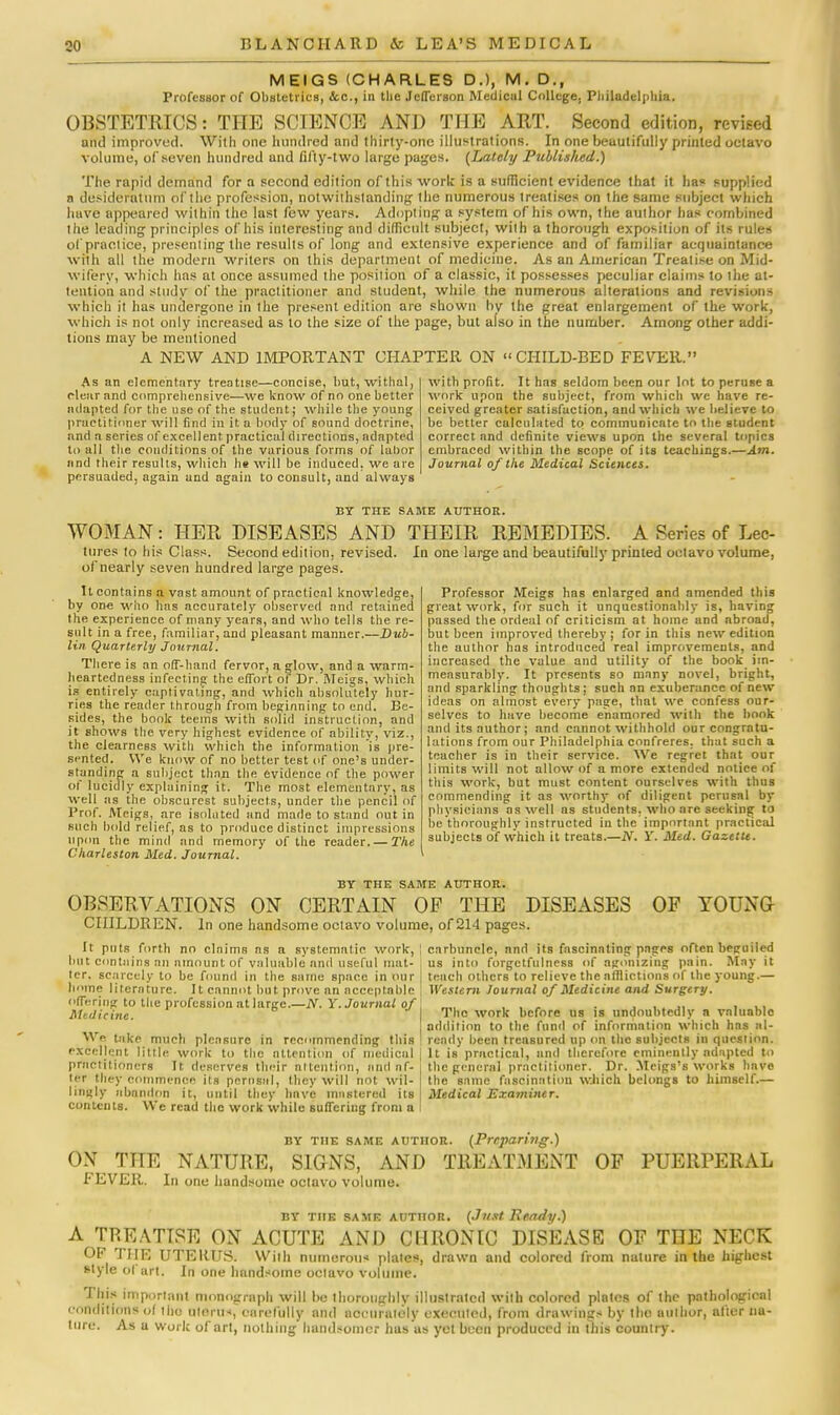 MEIGS (CHARLES D.), M . D., Professor of Obstetrics, <fcc, in the Jefferson Metlicul College. Philadelphia. OBSTETRICS: THE SCIENCE AND THE ART. Second edition, revised and improved. With one hundred and thirty-one illustrations. In one beautifully printed octavo volume, of seven hundred and fifty-two large pages. (Lately Published.) The rapid demand for a second edition of this work is a sufficient evidence that it has supplied a desideratum of the profession, notwithstanding the numerous treatises on the same subject which huve appeared within the last few years. Adopting a system of his own, the author lias combined the leading principles of his interesting and difficult subject, with a thorough exposition of its rules of practice, presenting the results of long and extensive experience and of familiar acquaintance with all the modern writers on this department of medicine. As an American Treatise on Mid- wifery, which has at once assumed the position of a classic, it possesses peculiar claims to the at- tention and study of the practitioner and student, while the numerous alterations and revisions which it has undergone in the present edition are shown by the great enlargement of the work, which is not only increased as to the size of the page, but also in the number. Among other addi- tions may be mentioned A NEW AND IMPORTANT CHAPTER ON CHILD-BED FEVER. As an elementary treatise—concise, but, withal, clear and comprehensive—we know of no one better adapted for the use of the student; while the young practitioner will find in it a body of sound doctrine, nnd a series of excellent practical directions, adapted to all the conditions of the various forms of labor and their results, which he will be induced, we are persuaded, again and again to consult, and always with profit. It has seldom been our lot to peruse a work upon the subject, from which we have re- ceived greater satisfaction, and which we believe to be better calculated to communicate to the student correct nnd definite views upon the several topics embraced within the scope of its teachings.—Am. Journal of the Medical Sciences. BY THE SAME AUTHOR. WOMAN: HER DISEASES AND tores to his Class. Second edition, revised, of nearly seven hundred large pages. THEIR REMEDIES. A Series of Lec- In one large and beautifully printed octavo volume, It contains a vast amount of practical knowledge, by one who has accurately observed and retained the experience of many years, and who tells the re- sult in a free, familiar, and pleasant manner.—Dub- lin Quarterly Journal. There is an off-hand fervor, a glow, and a warm- heartedness infecting the effort of Dr. Meigs, which is entirely captivating, and which absolutely hur- ries the reader through from beginning to end. Be- sides, the book teems with solid instruction, and it shows the very highest evidence of ability, viz., the clearness with which the information is pre- sented. We know of no better test of one's under- standing a subject than the evidence of the power of lucidly explaining it. The most elementary, as well as the obscurest subjects, under the pencil of Prof. Meigs, are isolated and made to stand out in such bold relief, as to produce distinct impressions upon the mind and memory of the reader. — The Charleston Med. Journal. Professor Meigs has enlarged and amended this great work, for such it unquestionably is, having passed the ordeal of criticism at home and nbroad, but been improved thereby ; for in this new edition the author has introduced real improvements, and increased the value and utility of the book im- measurably. It presents so many novel, bright, and sparkling thoughts; such an exuberance of new ideas on almost every page, that we confess our- selves to have become enamored with the book and its author; and cannot withhold our congratu- lations from our Philadelphia confreres, that such a teacher is in their service. We regret that our limits will not allow of a more extended notice of this work, but must content ourselves with thus commending it as worthy of diligent perusal by physicians as well as students, who are seeking to be thoroughly instructed in the important practical subjects of which it treats.—JV. Y. Med. Gazette. BY THE SAME AUTHOR. OBSERVATIONS ON CERTAIN OP THE DISEASES OF YOUNG CHILDREN. In one handsome octavo volume, of 214 pages. It puts forth no claims as a systematic work,: carbuncle, nnd its fascinating pages often beguiled but contains an amount of valuable and useful mat- us into forgetfulncss of agonizing pain. May it tcr. scarcely to be found in the same space in our I tench others to relieve the affliction's of the young.— home literature. It cannot but. prove an acceptable offering to the profession at large.—N. Y. Journal of Medicine. We take much pleasure in recommending this excellent little work to the attention of medical practitioners It deserves their attention, nnd af- ter they commence its perusal, they will not wil- lingly abandon it, until they have mastered its contents. We read the work while suffering from a Western Journal of Medicine and Surgery. The work before us is undoubtedly a valuable addition to the fund of information which has al- ready been treasured up on the subjects in question. It is practical, nnd therefore eminently adapted to the general practitioner. Dr. Meigs's works have the 8nmc fascination which belongs to himself.— Medical Examiner. BY THE SAME AUTHOR ON THE NATURE, SIGNS, AND FEVER. In one handsome octavo volume. (Preparing.) TREATMENT OF PUERPERAL BY the same author. (Just Ready.) A TREATISE ON ACUTE AND CHRONIC DISEASE OF THE NECK OF THE UTERUS. With numeroiH plates, drawn and colored from nature in the highest style ol art. In one handsome octavo volume. This important monograph will be thoroughly illustrated with colored plntos of the pathological conditions ol the uloriM, carefully and accurately executed, from drawings by the author, after na- ture. As u work of art, nothing handsomer has us yet been produced in this country.