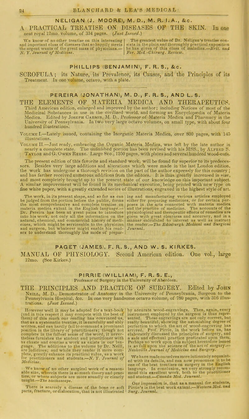 NELIGAN (J. MOORE), M. D., M. R. I.A., &c. A PRACTICAL TREATISE ON DISEASES OF THE SKIN. In one neat royal L2mo. volume, of 334 pages. {Just Issued.) We know of no other treatise on this interesting! The greatest vrilue of Dr. Neligan's treatise con- apd important class of diseases thai so happily meets | sists in the plain anil thoroughly practical exposition the urgent wants of the great mass of physicians.— I he has given of this class of maladies.—Writ, and N. y. Journal of Medicine. \ For. Med.-Cliirurg. Review. PHILLIPS (BENJAMIN), F. R. S., 8cc. SCROFULA; its Nature, its Prevalence, it3 Causes, and the Principles of its Treatment. In one volume, octavo, with a plate. PEREIRA (JONATHAN), M. D., F. R. S., AND L. S. THE ELEMENTS OF MATERIA MEDICA AND THERAPEUTICS. Third American edition, enlarged and improved by the author; including Notices of most of the Medicinal Substances in use in the civilized world, and forming an Encyclopedia of Materia Medica. Edited by Joseph Carson, M. D., Professor of Materia Medica and Pharmacy in the University of Pennsylvania. In two very large octavo volumes, on small type, with about four hundred illustrations. Volume I.—Lately issued, containing the Inorganic Materia Medica, over 800 pages, with 14o illustrations. Volume H.—Just ready, embracing the Organic Materia Medica, was left by the late author in nearly a complete state. The unfinished portion has been revised with his MSS., by Alfred S. Taylor and G. Owen Reese. Large Svo., 1250 pages, with plates and several hundred wood-cut-. The present edition of this favorite and standard work, will be found far superior to its predeces- sors. Besides very large additions and alterations which were made in the last London edition, the work has undergone a thorough revision on the part of the author expressly for this country ; and has farther received numerous additions from the editors. It is thus greatly increased in size, and most completely brought up to the present state of our knowledge on this important subject. A similar improvement will be found in its mechanical execution, being printed with new type on fine white paper, with a greatly extended series of illustrations, engraved in the highest style of art. The work, in its present shape, and so far as can be judged from the portion before the public, forms the most comprehensive and complete treatise on materia medica extant in the English language.— Dr. Pereira has been at great pains to introduce into his work, not only all the information on the natural, chemical, and commercial history of medi- cines, which might be serviceable to the physician and surgeon, but whatever might enable his read- ers to understand thoroughly the mode of prepar- ing and manufacturing various articles employed either for preparing medicines, or for certain pur- poses in the arts connected with materia medica and the practice of medicine. The accounts of the physiological and therapeutic efTects of remedies are given with great clearness and accuracy, and in a manner calculated to interest as well as instruct the reader.—The Edinburgh Medical and Surgical Journal. PAGET (JAMES), F. R. S., AND W. S. KIRKES. MANUAL OF PHYSIOLOGY. Second American edition. One vol., large 12mo. (See Kirkes.) PIRRIE (WILLI AM), F. R. S. E., Professor of Surgery in the University of Aberdeen. THE PRINCIPLES AND PRACTICE OF SURGERY. Edited by John Neill, M. D., Demonstrator of Anatomy in the University of Pennsylvania, Surgeon to the Pennsylvania Hospital, &c. In one very handsome octavo volume, of 7S0 pages, with 316 illus- trations. (Just Issued.) However well it may be adnptcd for n text-book ] by accurate wood-engravings. Then, ngain, every (and in this respect it may compete with the best ofi instrument employed by the surgeon is thus repre- them) of this much our rending has convinced us, 1 sented. These engravings are not only correct, but that as a systematic treatise, it is carefully and ably really beautiful, showing the nstonishing degree of written, and can hardly fail to command a prominent ; perfection to which the art of wood-engraving has position in the library of practitioners; though not complete in the fullest sense of the word, it never- theless furnishes the student und practitioner with ns chaste and concise a work as exists in our lan- guage. The additions to the volume by Dr. Neill, ure judicious; and whilo they render it more com- plete, greatly enhance its practical value, ns a work for practitioners and students.—A'. Y. Journal of Medicine. We know of no other surgical work of a reason- able size, wherein there is go much theory and prnc- tice, or where subjects are more soundly or clearly taught.—27ie blethoscope. There is scarcely n disease of the bone or soft parts, fracture, or dislocation, that is not illustrated arrived. Prof. Pirric, in the work before us, has elaborately discussed the principles of surgery, and a safe and effectual practice predicated upon them. Perhnps no work upon this subject heretofore issued is bo full upon the science of the art of surgery.— Xashvillc Journal of Medicine and Surgery. We have mnde ourselves more intimately acquaint- ed with its details, and can now pronounce it to be one of the best treatises on surgery in Hie Englifh language. In conclusion, we very strongly recom- mend tins excellent work, both to the practitioner and student.—Canada Med. Journal. Our impression is, Hint ns a manual for students, Pirrie's is the best work extant.— Western Med. and Surg. Journal.