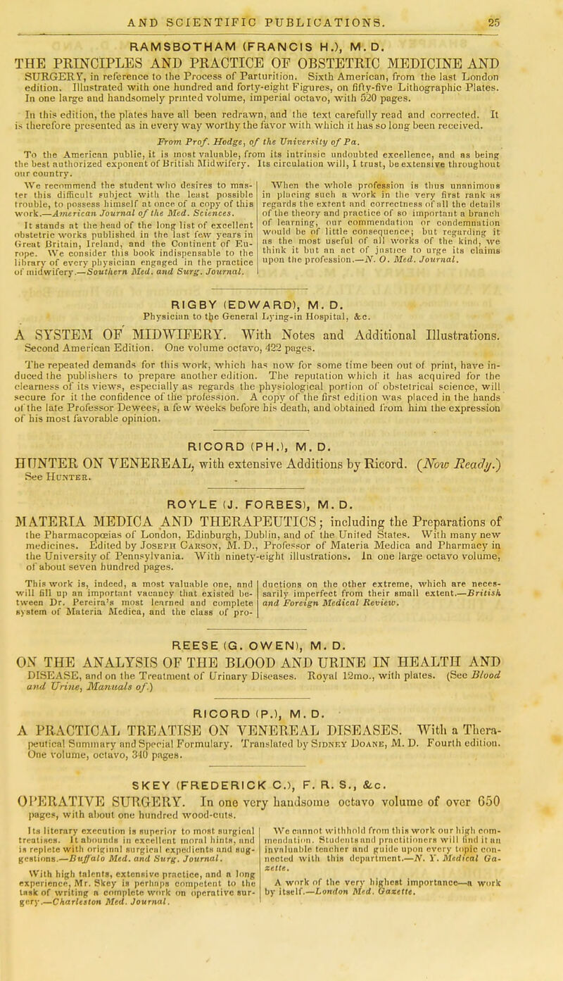 RAMSBOTHAM (FRANCIS H.), M.D. THE PRINCIPLES AND PRACTICE OP OBSTETRIC MEDICINE AND SURGERY, in reference to the Process of Parturition. Sixth American, from the last London edition. Illustrated with one hundred and forty-eight Figures, on fifty-five Lithographic Plates. In one large and handsomely printed volume, imperial octavo, with 520 pages. In this edition, the plates have all been redrawn, and the text carefully read and corrected. It is therefore presented as in every way worthy the favor with which it has so long been received. From Prof. Hodge, of the University of Pa. To the Americnn public, it is most valuable, from its intrinsic undoubted excellence, and as being tlie best authorized exponent of British Midwifery. Its circulation will, I trust, be extensive throughout our country. We recommend the student who desires to mas- ter this difficult subject with the least possible trouble, to possess himself at once, of a copy of this work.—American Journal of the Bled. Sciences. It stands at the head of the long list of excellent obstetric works published in the last few years in Great Britain, Ireland, and (he Continent of F.u- rope. We consider this book indispensable to the library of every physician engaged in the practice of midwifery.—Southern Med. and Surg. Journal. When the whole profession is thus unanimous in placing such a work in the very first rank as regards the extent and correctness of all the details of the theory and practice of so important a branch of learning, our commendation or condemnation would be of little consequence; but regarding it as the most useful of all works of the kind, M'e think it but an act of justice to urge its claims upon the profession.—N. O. Med. Journal. RIG BY (EDWARD), M.D. Physician to ttyc General Lying-in Hospital, &.c. A SYSTEM OF MIDWIFERY. With Notes and Additional Illustrations. Second American Edition. One volume octavo, 422 pages. The repealed demands for this work, which has now for some time been out of print, have in- duced the publishers to prepare another edition. The. reputation which it has acquired for the clearness of its views, especially as regards the physiological portion of obstetrical science, will secure for it the confidence of the profession. A copy of the first edition was placed in the hands ol the late Professor Dewees, a few weeks before his death, and obtained from him the expression of his most favorable opinion. RICORD (PH.), M. D. HUNTER ON VENEREAL, with extensive Additions by Ricord. (Now Ready.) See Hunter. ROYLE (J. FORBES), M. D. MATERIA MEDICA AND THERAPEUTICS; including the Preparations of the Pharmacopoeias of London, Edinburgh, Dublin, and of the United States. With many new medicines. Edited by Joseph Carson, M. D., Professor of Materia Medica and Fharmacy in the University of Pennsylvania. With ninety-eight illustrations. In one large octavo volume, of about seven hundred pages. This work is, indeed, a most valuable one, and will fill up an important vacancy that existed be- tween Dr. Pereira's most learned and complete s> Bfen) of Materia Medica, and the class of pro- ductions on the other extreme, which are neces- sarily imperfect from their small extent.—British and Foreign Medical Review. REESE (G. OWEN), M. D. ON THE ANALYSIS OF THE BLOOD AND URINE IN HEALTH AND DISEASE, and on the Treatment of Urinary Diseases. Royal 12mo., with plates. (See Blood and Urine, Manuals of.) RICORD (P.), M.D. A PRACTICAL TREATISE ON VENEREAL DISEASES. With a Thera- peutical Summary and Special Formulary. Translated by Sidney Doane, M. D. Fourth edition. One volume, octavo, 340 pages. SKEY (FREDERICK C), F. R. S., &c. OPERATIVE SURGERY. In one very handsome octavo volume of over G50 pages - with about one hundred wood-cuts. Its literary execution is superior to most surgicnl treatises. It abounds in excellent moral hints, and is replete with originnl surgical expedients und sug- gestions.—Buffalo Med. and Surg. Journal. With high talents, extensive practice, and a long experience, Mr. f?key is perhaps competent to the tusk of writing n complete work on operative sur- gery.—Charleston Med. Journal. Wc cannot withhold from this work our high com- mendation. Students anil practitioners will (ind it an invaluable teacher and guide upon every topic con- nected with this department.—TV. V. Medical Ga- zette. A work of the very highest importance—a work by itself.—London Med. Gazette.
