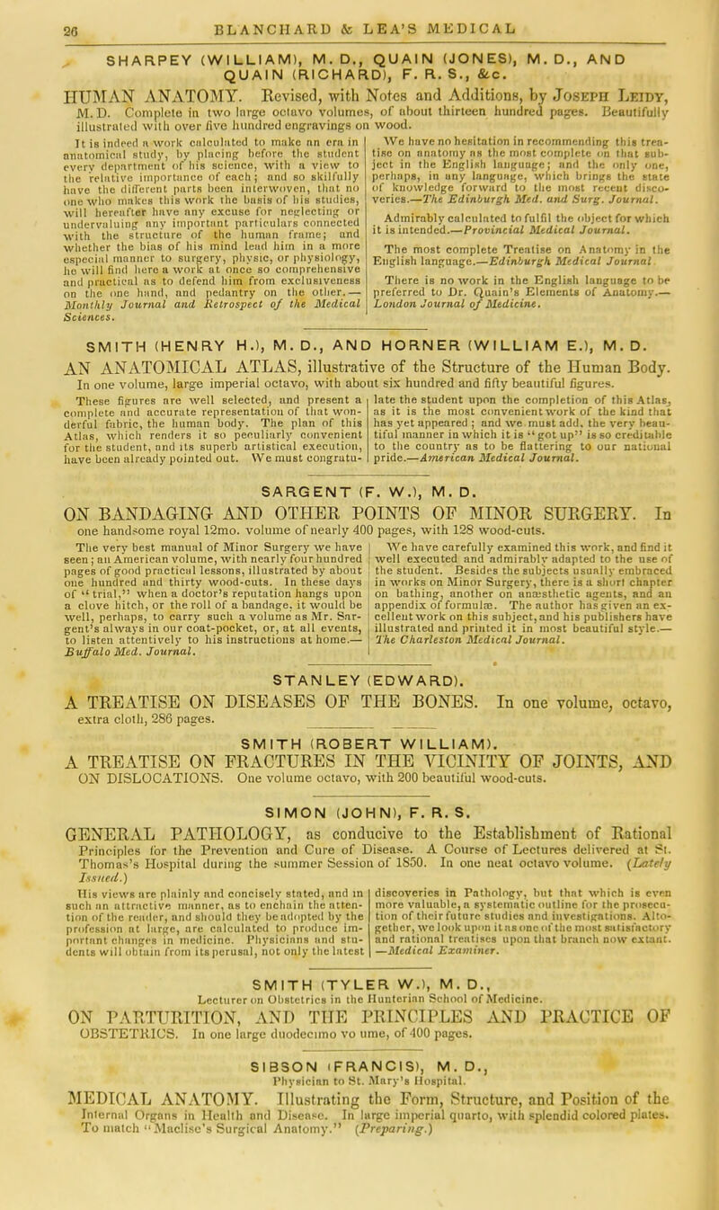 SHARPEY (WILLIAM), M.D., QUAIN (JONES), M.D., AND QUAIN (RICHARD), F. R. S., &c. HUMAN ANATOMY. Revised, with Notes and Additions, by Joseph Leidv, M. D. Complete in two Inrge octavo volumes, of about thirteen hundred pages. Beautifully illustrated with over five hundred engravings on wood It is indeed a work on Km hi toil to make nn era in anatomical study, by placing before the student every department (if bis science, with a view to the relative importunco of each; and so skilfully have the different parts been interwoven, that no one who makes this work the basis of bis studies, will hereafter have nny excuse for neglecting or undervaluing any important particulars connected with the structure of the human frame; and whether the bias of his mind lead him in a more especial manner to surgery, physic, or physiology, he will find here a work at once so comprehensive and practical as to defend him from exclnsiveness on the one hand, and pedantry on the other.— Monthly Journal and Retrospect oj the Medical Sciences. We have no hesitation in recommending this trea- tise on anatomy as the most complete on that sub- ject in the English language; and the only one, perhaps, in any language, which brings the etate of knowledge forward to the most recent disco- veries.—The Edinburgh Med. and Surg. Journal. Admirably calculated to fulfil the object for which it is intended.—Provincial Medical Journal. The most complete Treatise on Anatomy in the English language.—Edinburgh Medical Journal There is no work in the English language to be preferred to Dr. Quain's Elements of Anatomy.— London Journal of Medicine. SMITH (HENRY H.), M. D., AND HORNER (WILLIAM E.), M. D. AN ANATOMICAL ATLAS, illustrative of the Structure of the Human Body In one volume, large imperial octavo, with about six hundred and fifty beautiful figures. These figures are well selected, and present a complete and accurate representation of that won- derful fabric, the human body. The plan of this Atlas, which renders it so peculiarly convenient for the student, and its superb artistical execution, have been already pointed out. We must congratu- late the student upon the completion of this Atlas, as it is the most convenient work of the kind that has yet appeared ; and we must add. the very beau- tiful manner in which it is  got up is so creditable to the country as to be flattering to our national pride.—American Medical Journal. SARGENT (F. W.), M. D. ON BANDAGING AND OTHER POINTS OP MINOR SURGERY. In one handsome royal 12mo. volume of nearly 400 pages, with 128 wood-cuts. The very best manual of Minor Surgery we have seen; an American volume, with nearly four hundred pages of good practical lessons, illustrated by about one hundred and thirty wood-cuts. In these days of  trial, when a doctor's reputation hangs upon a clove hitch, or the roll of a bandage, it would be well, perhaps, to carry such a volume as Mr. Sar- gent's always in our coat-pocket, or, at all events, to listen attentively to his instructions at home.— Buffalo Med. Journal. We have carefully examined this work, and find it well executed and admirably adapted to the use of the student. Besides the subjects usually embraced in works on Minor Surgery, there is a short chapter on bathing, another on anaesthetic agents, and an appendix of formulae. The author has given an ex- cellent work on this subject,and his publishers have illustrated and printed it in most beautiful style.— The Charleston Medical Journal. STANLEY (EDWARD). A TREATISE ON DISEASES OF THE BONES. extra cloth, 286 pages. In one volume, octavo, SMITH (ROBERT WILLIAM). A TREATISE ON FRACTURES IN THE VICINITY OF JOINTS, AND ON DISLOCATIONS. One volume octavo, with 200 beautiful wood-cuts. SIMON (JOHN), F. R. S. GENERAL PATHOLOGY, as conducive to the Establishment of Rational Principles lor the Prevention and Cure of Disease. A Course of Lectures delivered at St. Thomas's Hospital during the summer Session of 1S50. In Issued.) one neat octavo volume. (Lately His views are plainly and concisely stated, and in such an attractive manner, as to enchain the atten- tion of the reader, and should they beadopted by the profession at large, are calculated to produce im- portant changes in medicine. Physicians and stu- dents will obtain from its perusal, not only the latest discoveries in Pathology, but that which is even more valuable, a systematic outline for the prosecu- tion of their future studies and investigations. Alto- gether, we look upon it as one of the most satisfactory and rational treatises upon that branch now extant. —Medical Examiner. SMITH (TYLER W.), M. D., Lecturer on Obstetrics in the Hunter inn School of Medicine. ON PARTURITION, AND THE PRINCIPLES AND PRACTICE OBSTETRICS. In one large duodecimo vo time, of 400 pages. OF SIBSON (FRANCIS), M. D. Physician to St. Mnry's Hospital. MEDICAL ANATOMY. Illustrating the Form, Structure, and Position of the Internal Organs in Health and Disease. In large imperial quarto, with splendid colored plates. To match  Maclisc's Surgical Anatomy. (Preparing.)