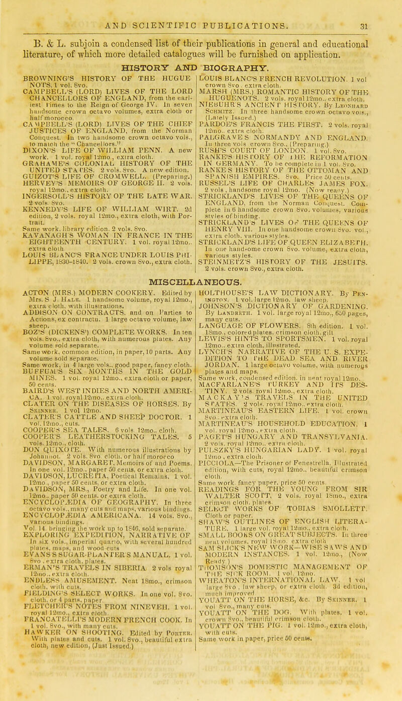 B. & L. subjoin a condensed list of their publications in general and educational literature, of which more detailed catalogues will be furnished on application. HISTORY AND BIOGRAPHY. BROWNING'S HISTORY OF THE HUGUE NOTS, 1 vol. 8vo. CAMPBELL'S (LORD) LIVES OF THE LORD CHANCELLORS OF ENGLAND, from the earl- iest l imes to the Reign of George IV. In seven handsome crown octavo volumes, extra cloin or half morocco. CAMPBELL'S (LORD) LIVES OF THE CHIEF JUSTICES OF ENGLAND, from the Norman Conquest. In two handsome crown octavo vols., to match the  Chancellors. DIXON'S LIFE OF WILLIAM PENN. A new work. 1 vol. royal 12mo , exira cloth. GRAHAME'S COLONIAL HISTORY OF THE UNITED STATES. 2 vols. 8vo. A new edition. GUrZOT'S LIKE OF CROMWELL. (Preparing.) HERVEY'S MEMOIRS OF GEORGE II. 2 vols, royal t2mo.. extra cloih. INGERSOLL'S HISTORY OF THE LATE WAR. 2 vols Svo. KENNEDY'S LIFE OF WILLIAM WIRT. 2d edition, 2 vols, royal 12mo., extra cloth, with Por- trait. Same work, library edition. 2 vols. Svo. KAVANAGH S WOMAN IN FRANCE IN THE EIGHTEENTH CENTURY. 1 vol. royal 12mo.. extra cloih LOUIS BLANC'S FRANCE UNDER LOUIS PHI- LIPPE, 1830-1840. 2 vols, crown 8vo., extra cloth. LOUIS BLANC'S FRENCH REVOLUTION. 1 vol crown Svo . extra cloth. MARSH (MRS.) ROMANTIC HISTORY OF THE HUGUENOTS. 2 vols, royal ISmo.. extra cloth. NIEUUHRS ANCIEN f HISTORY. By Lkonhahd Schmitz. In three handsome crown octavo vols., (Lately Issued.) PARDOE'S FRANCIS THE FIRST. 2 vols, royal 12mo.. extra cloih. PALGRAVES NORMANDY AND ENGLAND. In three vols crown Svo., (Preparing.) RUSH'S COURT OF LONDON. 1 vol.8vo. RANKE'S HISTORY OF 1 HE REFORMATION IN GERMANY. To be complete in 1 vol. Svo. RANKES HISTORY OF THE OTTOMAN AND SPANISH EMPIRES. Svo. Price 50 cents. RUSSEL'S LIFE OP CHARLES JAMES FOX. 2 vols , handsome royal l2mo. (Now reany.) STRICKLAND'S LIVES OF THE QUEENS OF ENGLAND, from the Normau Conquest. Com- plete in 0 handsome crown Svo. volumes, various styles of binding. STRICKLAND S LIVES Or? THE QUEENS OF HENRY VIII. In one handsome crown Svo. vol., extra cloth, various styles. STRICKLAND'S LIFE OF QUERN ELIZA BE TIL In one handsome crown Svo. volume, extra cloin, various styles. STEINMETZS HISTORY OF THE JESUITS. 2 vols, crown Svo., extra cloth. MISCELLANEOUS. ACTON (MRS.) MODERN COOKERY. Edited by Mrs. S J. Hale. 1 handsome volume, royal 12mo., extra cloth, with illustrations. ADDISON ON CONTRACTS, and on Parties to Actions, ex contractu. 1 large octavo volume, law sheep. BOZ'S (DICKENS') COMPLETE WORKS. In ten vols. Svo., extra cloth, with numerous plates. Any volume sold separute. Same work, common edition, in paper, 10 parts. Any volume sold separate. Same work, in 4 large vols., good paper, fancy cloth. BUFFUM'S SIX MONTHS IN THE GOLD MINES. 1 vol. royal 12mo., extra cloth or paper, 50 cenis. BAlRD'S WEST INDIES AND NORTH AMERI- CA. 1 vol. royal 12mo.. extra cloth. CLATER ON THE DISEASES OF HORSES. By Skinner. 1 vol !2mo. CLATERS CATTLE AND SHEEP DOCTOR. 1 vol. I2mo., cuts. COOPER'S SEA TALES. 6 vols 12mo.. cloth. COOPERS L EATHERSTOC KING TALES. 5 vols. 12mo.. cloth. DON QUIXOTE. With numerous illustrations by Johannot. 2 vols. Svo cloth, or half morocco DAVIDSON, MARGARET. Memoirs of and Poems. In one vol. 12ino.. paper 50 cenls, or exira cloih. DAVIDSON, LUCRE TI A, Poetical Remains. 1 vol. 12mo , paper 50 cents, or extra cloth. DAVIDSON, MRS., Poetry and Life. In one vol. 12mo.. paper 50 cents, or extra cloih. ENCYCLOPAEDIA. OF GEOGRAPHY. In three octavo vols., many cuts and maps, various bindings. ENCYCLOPAEDIA AMERICANA. 14 vols. Svo., various bindings. Vol. 14. bringing ihe work up to 1640, sold separate. EXPLORING EXPEDITION, NARRATIVE OF In -six vols., imperial quarto, with severul hundred plates, maps, und wood cuts EVANSSSUGAR-PLANTERS MANUAL. 1 vol. Svo . extra cloth, plates. ERMAN'S TRAVELS IN SIBERIA 2 vols royal 12uio..extra cloth. ENDLESS AMUSEMENT. Neat ISmo., crimson cloih. witli cuts. FIELDING'S SELECT WORKS. In one vol. Svo. cloth, or 4 parts, paper. FLETCHER'S NOTES FROM NINEVEH. 1 vol. royal 12mo., extra cloth. FRANCATELLI'S MODERN FRENCH COOK. In 1 vol. 8vo., with many cuts. HAWKER ON SHOOTING. Edited by PonTEit. Wiih plates and cuts. 1 vol. 8vo., beautiful extra cloth, new edition, (Just Issued.) HOLTHOUSE'S LAW DICTIONARY. By Pen- ington, 1 vol. large 12mo. law sheep. JOHNSON'S DICTIONARY OF GARDENING. By Landbeth. 1 vol. large royal 12mo., 650 pages, many cuts. LANGUAGE OF FLOWERS. Slh edition. 1 vol. ISmo.. colored plates, crimson cloth, gilt LEWIS'S HINTS TO SPORTSMEN. 1 vol. royal 12mo.. extra cloth, illustrated. LYNCH'S NARRATIVE OF THE U. S. EXPE- DITION TO THE DEAD SEA AND RIVER JORDAN. 1 large octavo volume, with numerous plates and maps. Same work, condensed edition, in neat royal 12mo. MACFARLANE'S TURKEY AND ITS DES- TIN Y. 2 vols, roval l2ino., extra cloih. MACKAY'S TRAVELS IN THE UNITED S TATES. 2 vols, royal 12mo.. extra cloih. MARTINEAU'S EASTERN LIFE. I vol. crown 8vo.. extra cloth. MARTINEAU'S HOUSEHOLD EDUCATION. 1 vol. royal 12mo., extra cloih. PAGET'S HUNGARY AND TRANSYLVANIA. 2 vols, royal l2tno.. extra cloih. PULSZKY'S HUNGARIAN LADY. 1 vol. royal 12ino . extra cloth. PICCIOLA—The Prisoner ol Feneslrella. Illustrated edition, with cuts, royal I2mo., beautiful crimson cloih. Same work fancy paper, price 50 cents READINGS FOR THE YOUNG FROM SIR WALTER SCOTT, 2 vols, royal ISmo., extra crimson cloth, plates. SELECT WORKS OF TOBIAS SMOLLETT. Cloth or paper. SHAW'S OUTLINES OF ENGLISH LITERA- TURE. 1 larae vol. royal 12mo.. extra cloth. SMALL BOOKS ON GREAT SUBJECTS, til three Ileal volumes, royal IS.no. extra cloth SAM SLICK'S NEW WORK—WISE SAWS AND MODERN INSTANCES. 1 vol. 12mo., (Now Ready ) THOMSON'S DOMESTIC MANAGEMENT OF THE SICK ROOM, l vol. l2ilio. WHEATON'S INTERNATIONAL LAW. 1 vol large Svo , law sheep, or extra cloih. 3d edition, much Improved YOUATT ON THE HORSE, &c. By Skinner. 1 vol Svo., many cms. YOUATT ON THE DOG. With plates. 1 vol. crown Svo., beautiful crimson cloth. YOUATT ON THE PIG. 1 vol. 12mo., extra cloth, with euls. Stime work in paper, price 00 cents.