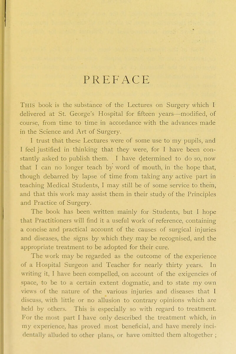 PREFACE This book is the substance of the Lectures on Surgery which I deHvered at St. George's Hospital for fifteen years—modified, of course, from time to time in accordance with the advances made in the Science and Art of Surgery. I trust that these Lectures were of some use to my pupils, and I feel justified in thinking that they were, for I have been con- stantly asked to publish them. I have determined to do so, now that I can no longer teach by word of mouth, in the hope that, though debarred by lapse of time from taking any active part in teaching Medical Students, I may still be of some service to them, and that this work may assist them in their study of the Principles and Practice of Surgery. The book has been written mainly for Students, but I hope that Practitioners will find it a useful work of reference, containing a concise and practical account of the causes of surgical injuries and diseases, the signs by which they may be recognised, and the appropriate treatment to be adopted for their cure. The work may be regarded as the outcome of the experience of a Hospital Surgeon and Teacher for nearly thirty years. In writing it, I have been compelled, on account of the exigencies of space, to be to a certain extent dogmatic, and to state my own views of the nature of the various injuries and diseases that I discuss, with little or no allusion to contrary opinions which are held by others. This is especially so with regard to treatment. For the most part I have only described the treatment which, in my experience, has proved most beneficial, and have merely inci- dentally alluded to other plans, or have omitted them altogether ;