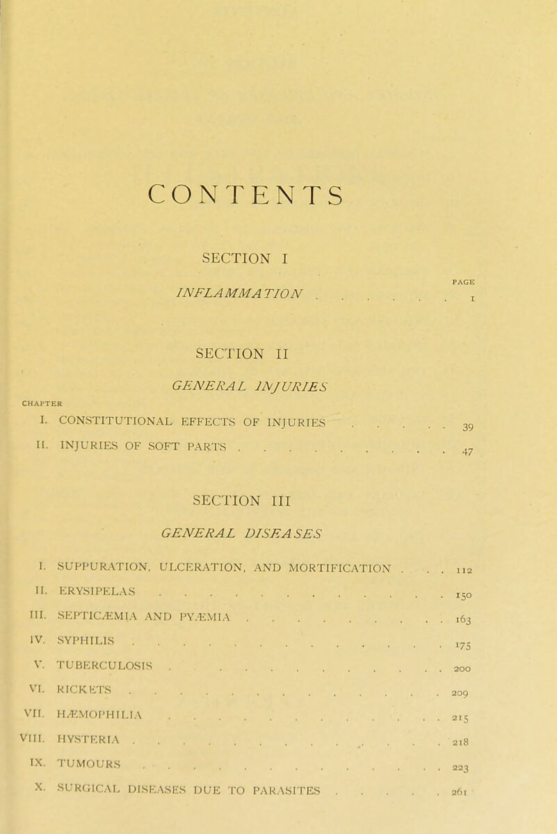 CONTENTS SECTION I PAGE INFLAMMATION 39 47 SECTION II GENERAL INJURIES CHAPTER I. CONSTITUTIONAL EFFECTS OF INJURIES II. INJURIES OF SOFT PARTS SECTION III GENERAL DISEASES I. SUPPURATION, ULCERATION, AND MORTIFICATION . . . 112 II. ERYSIPELAS i^o ni. SEPTICEMIA AND PY.'EMIA 163 IV. SYPHILIS V. TUBERCULOSIS . 200 VI. RICKETS 209 VII. H/EMOPHII.I.\ 215 VIII. IIY.STERI.V 218 IX. TUMOURS 223 X. SURGICAL DISE.NSFS DUE TO PAk.\SITES 261