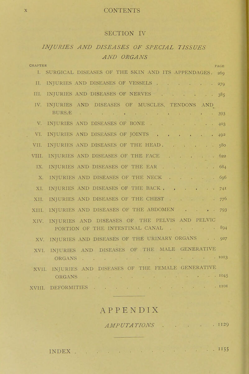 SECTION IV INJURIES AND DISEASES OF SPECIAL TISSUES AND ORGANS CHAPTER PAGE I. SURGICAL DISEASES OF THE SKIN AND ITS APPENDAGES. 269 II. INJURIES -VND DISEASES OF VESSELS 279 III. INJURIES AND DISEASES OF NERVES 385 IV. INJURIES AND DISEASES OF MUSCLES, TENDONS AND_ BURS.*: 393 V. INJURIES AND DISEASES OF BONE 403 VI. INJURIES AND DISEASES OF JOINTS 492 VII. INJURIES AND DISEASES OF THE HE.-VD 580 VIII. INJURIES AND DISEASES OF THE FACE 622 IX. INJURIES AND DISEASES OF THE EAR 684 X. INJURIES AND DISEASES OF THE NECK 696 XI. INJURIES AND DISEASES OF THE B.\CK 741 XII. INJURIES AND DISEASES OF THE CHEST 77^ XIII. INJURIES AND DISEASES OF THE ABDOMEN . • • 793 XIV. INJURIES AND DISEASES OF THE PELVIS AND PELVIC PORTION OF THE INTESTINAL CANAL 894 XV. INJURIES AND DISEASES OF THE URINARY ORGANS . . 927 XVI. INJURIES AND DISEASES OF THE MALE GENERATIVE ORGANS XVII. INJURIES AND DISEASES OF THE FEMALE GENERATIVE ORGANS ^°-+5 XVIIl. DEFORMITIES APPENDIX AMPUTATIONS 29 INDEX 55