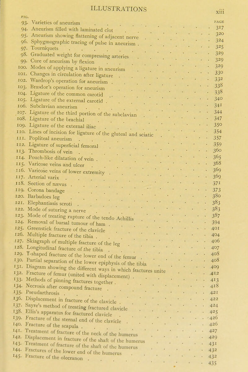 xiu KIG 94- 95- 96. 97- 98. 99- 100. lOI. 102. 103. 104. 105. 106. 107. 108. 109. no. III. 112. 113- 114. 115. 116. 117. 118. 119. 120. 121. 122. 123- 124. 125. 126. 127. 128. 129. 130. 131- 132. 133- '34- 135- 136. 137- 138. 139. 140. 141. 142. 143- 144. 145- Varieties of aneurism Aneurism filled with laminated clot Aneurism showing flattening of adjacent nerve Sphygniographic tracing of pulse in aneurism . Tourniquets • . . . Graduated weight for compressing arteries Cure of aneurism by flexion Modes of applying a ligature in aneurism Changes in circulation after ligature Wardrop's operation for aneurism Brasdor's operation for aneurism Ligature of the common carotid Ligature of the external carotid Subclavian aneurism ... Ligature of the third portion of the subclavian Ligature of the brachial Ligature of the external iliac Lines of incision for ligature of the gluteal and sciatic Popliteal aneurism ... Ligature of superficial femoral Thrombosis of vein Pouch-like dilatation of vein Varicose veins and ulcer Varicose veins of lower extremity Arterial varix Section of nsevus . Corona bandage Barbadoes leg Elephantiasis scroti ... Mode of suturing a nerve Mode of treating rupture of the tendo Achillis' Removal of bursal tumour of ham Greenstick fracture of the clavicle Multiple fracture of the tibia . Skiagraph of multiple fracture of the leg Longitudinal fracture of the tibia T-shaped fracture of the lower end of the femur Partial separation of the lower epiphysis of the tibia Diagram showing the different ways in which fractures fracture of femur (united with displacement) Methods of pinning fractures together . Necrosis after compound fracture Pseudarthrosis ... Displacement in fracture of the clavicle Sayre's method of treating fractured clavicle Lllis s apparatus for fractured clavicle P racture of the sternal end of the clavicle r racturc of the scapula Treatment of fracture of the neck of the humerus Displacement in fracture of the shaft of the humerus Treatment of fracture of the shaft of the humerus Fractures of the lower end of the humerus I'racture of the olecranon . unite