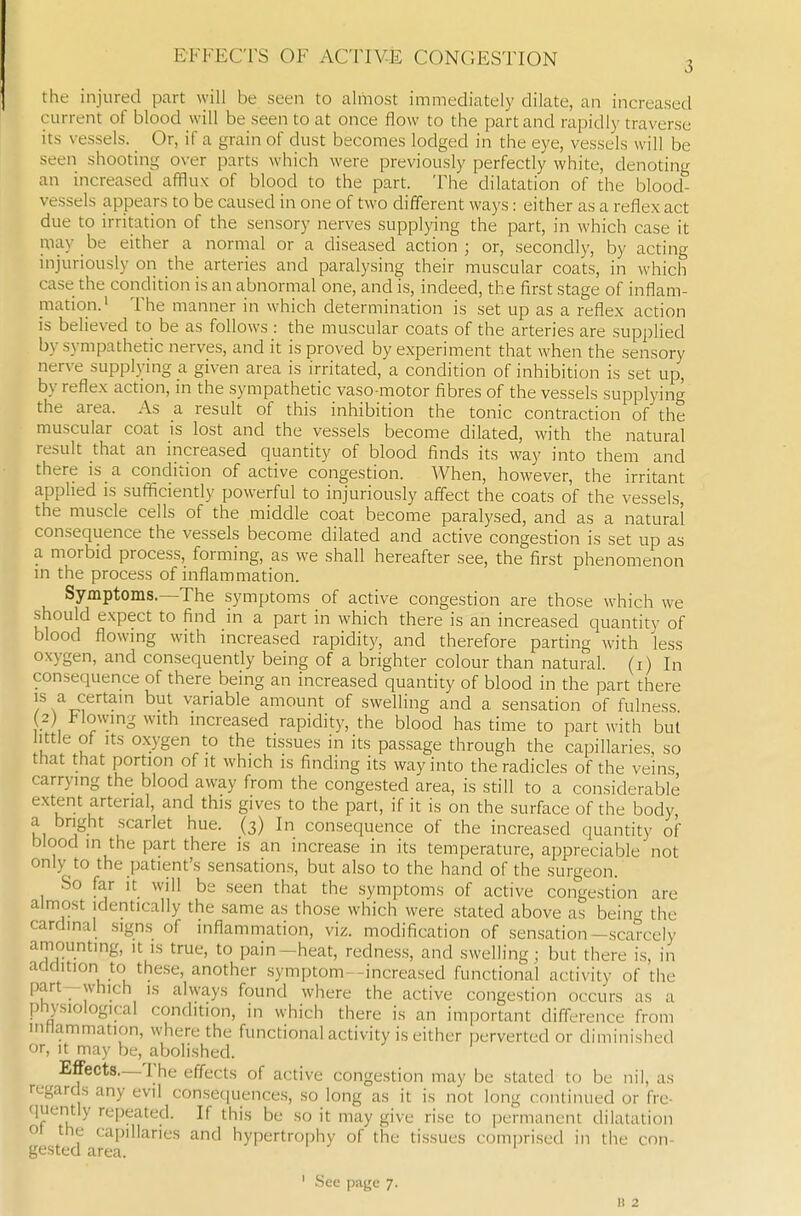the injured part will be seen to almost immediately dilate, an increased current of blood will be seen to at once flow to the part and rapidly traverse its vessels. Or, if a grain of dust becomes lodged in the eye, vessels will be seen shooting over parts which were previously perfectly white, denoting an increased afflux of blood to the part. The dilatation of the blood- vessels appears to be caused in one of two different ways: either as a reflex act due to irritation of the sensory nerves supplying the part, in which case it niay be either a normal or a diseased action; or, secondly, by acting injuriously on the arteries and paralysing their muscular coats, in which case the condition is an abnormal one, and is, indeed, the first stage of inflam- mation.' The manner in which determination is set up as a reflex action is believed to be as follows : the muscular coats of the arteries are supplied by sympathetic nerves, and it is proved by experiment that when the sensory nerve supplying a given area is irritated, a condition of inhibition is set up, by reflex action, m the sympathetic vaso motor fibres of the vessels supplying the area. As a result of this inhibition the tonic contraction of the muscular coat is lost and the vessels become dilated, with the natural result that an increased quantity of blood finds its way into them and there is a condition of active congestion. AVhen, however, the irritant applied is sufficiently powerful to injuriously affect the coats of the vessels, the muscle cells of the middle coat become paralysed, and as a natural consequence the vessels become dilated and active congestion is set up as a morbid process, forming, as we shall hereafter see, the first phenomenon in the process of inflammation. Symptoms.—The symptoms of active congestion are those which we should expect to find in a part in which there is an increased quantity of blood flowing with increased rapidity, and therefore parting with less oxygen, and consequently being of a brighter colour than natural, (i) In consequence of there being an increased quantity of blood in the part there IS a certain but variable amount of swelling and a sensation of fulness 2) I-lowing with increa.sed rapidity, the blood has time to part with but little of Its o.xygen to the tissues in its passage through the capillaries, so that that portion of it which is finding its way into the radicles of the veins carrying the blood away from the congested area, is still to a considerable extent arterial, and this gives to the part, if it is on the surface of the body, a bright scarlet hue. (3) In consequence of the increased quantity of blood in the part there is an increase in its temperature, appreciable not only to the patient's sensations, but also to the hand of the surgeon. So far It will be seen that the symptoms of active congestion are almost identically the same as those which were stated above as being the cardinal signs of inflammation, viz. modification of sensation-scarcely amounting, it is true, to pain-heat, rednes.s, and swelling; but there is, in addition to these, another .symptoms-increased functional activity of the part—which is always found where the active congestion occurs as a physiological condition, in which there is an important difference from inMammation, where the functional activity is either perverted or diminished or, It may be, abolished. Effects—The effects of active congestion may be stated to be nil, as regards any evil consetiuences, so long as it is not long continued or fre- quently repeated. If this be so it may give rise to permanent dilatation ot the capillaries and hypertrophy of the tissues comprised in the con- gested area. ' See page 7. B 2