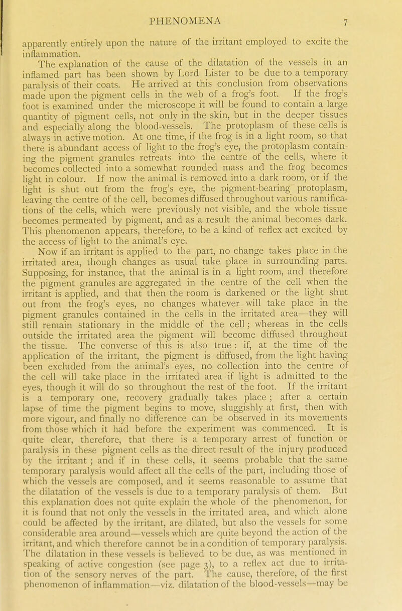 apparently entirely upon the nature of the irritant employed to excite the inflammation. The explanation of the cause of the dilatation of the vessels in an inflamed part has been shown by Lord Lister to be due to a temporary paralysis of their coats. He arrived at this conclusion from observations made upon the pigment cells in the web of a frog's foot. If the frog's foot is examined under the microscope it will be found to contain a large quantity of pigment cells, not only in the skin, but in the deeper tissues and especially along the blood-vessels. The protoplasm of these cells is always in active motion. At one time, if the frog is in a light room, so that there is abundant access of light to the frog's eye, the protoplasm contain- ing the pigment granules retreats into the centre of the cells, where it becomes collected into a somewhat rounded mass and the frog becomes light in colour. If now the animal is removed into a dark room, or if the light is shut out from the frog's eye, the pigment-bearing protoplasm, leaving the centre of the cell, becomes diffused throughout various ramifica- tions of the cells, which were previously not visible, and the whole tissue becomes permeated by pigment, and as a result the animal becomes dark. This phenomenon appears, therefore, to be a kind of reflex act excited by the access of light to the animal's eye. Now if an irritant is applied to the part, no change takes place in the irritated area, though changes as usual take place in surrounding parts. Supposing, for instance, that the animal is in a light room, and therefore the pigment granules are aggregated in the centre of the cell when the irritant is applied, and that then the room is darkened or the light shut out from the frog's eyes, no changes whatever will take place in the pigment granules contained in the cells in the irritated area—they will still remain stationary in the middle of the cell; whereas in the cells outside the irritated area the pigment will become diffused throughout the tissue. The converse of this is also true : if, at the time of the application of the irritant, the pigment is diffused, from the light having been excluded from the animal's eyes, no collection into the centre of the cell will take place in the irritated area if light is admitted to the eyes, though it will do so throughout the rest of the foot. If the irritant is a temporary one, recovery gradually takes place ; after a certain lapse of time the pigment begins to move, sluggishly at first, then with more vigour, and finally no difference can be observed in its movements from those which it had before the experiment was commenced. It is quite clear, therefore, that there is a temporary arrest of function or paralysis in these pigment cells as the direct result of the injury produced by the irritant ; and if in these cells, it seems probable that the .same temporary paralysis would affect all the cells of the part, including those of which the vessels are composed, and it seems reasonable to assume that the dilatation of the vessels is due to a temporary paralysis of them. But this explanation does not quite explain the whole of the phenomenon, for it is found that not only the vessels in the irritated area, and which alone could be affected by the irritant, are dilated, but also the vessels for some considerable area around—vessels which are quite beyond the action of the irritant, and which therefore cannot be in a condition of temporary paralysis. The dilatation in these vessels is believed to be due, as was mentioned in speaking of active congestion (see page 3), to a reflex act due to irrita- tion of the sensory nerves of the part. The cause, therefore, of the first phenomenon of inflammation—viz. dilatation of the blood-vessels—may be