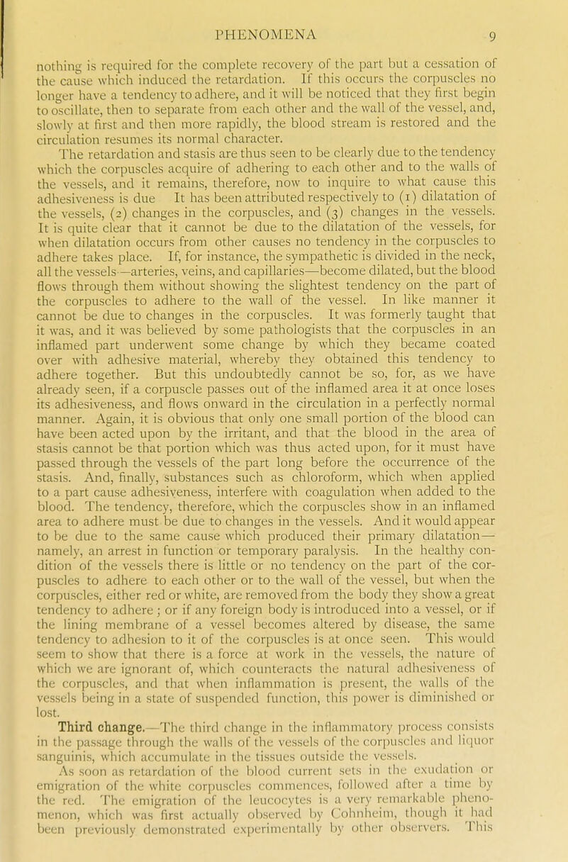 nothing is required for the complete recovery of the part but a cessation of the cause which induced the retardation. If this occurs the corpuscles no longer have a tendency to adhere, and it will be noticed that they first begin to oscillate, then to separate from each other and the wall of the vessel, and, slowly at first and then more rapidly, the blood stream is restored and the circulation resumes its normal character. The retardation and stasis are thus seen to be clearly due to the tendency which the corpuscles acquire of adhering to each other and to the walls of the vessels, and it remains, therefore, now to inquire to what cause this adhesiveness is due It has been attributed respectively to (i) dilatation of the vessels, (2) changes in the corpuscles, and (3) changes in the vessels. It is quite clear that it cannot be due to the dilatation of the vessels, for when dilatation occurs from other causes no tendency in the corpuscles to adhere takes place. If, for instance, the sympathetic is divided in the neck, all the vessels—arteries, veins, and capillaries—become dilated, but the blood flows through them without showing the slightest tendency on the part of the corpuscles to adhere to the wall of the vessel. In like manner it cannot be due to changes in the corpuscles. It was formerly taught that it was, and it was believed by some pathologists that the corpuscles in an inflamed part underwent some change by which they became coated over with adhesive material, whereby they obtained this tendency to adhere together. But this undoubtedly cannot be so, for, as we have already seen, if a corpuscle passes out of the inflamed area it at once loses its adhesiveness, and flows onward in the circulation in a perfectly normal manner. Again, it is obvious that only one small portion of the blood can have been acted upon by the irritant, and that the blood in the area of stasis cannot be that portion which was thus acted upon, for it must have passed through the vessels of the part long before the occurrence of the stasis. And, finally, substances such as chloroform, which when applied to a part cause adhesiveness, interfere with coagulation when added to the blood. The tendency, therefore, which the corpuscles show in an inflamed area to adhere must be due to changes in the vessels. And it would appear to be due to the same cause which produced their primary dilatation — namely, an arrest in function or temporary paralysis. In the healthy con- dition of the vessels there is little or no tendency on the part of the cor- puscles to adhere to each other or to the wall of the vessel, but when the corpuscles, either red or white, are removed from the body they show a great tendency to adhere ; or if any foreign body is introduced into a vessel, or if the lining membrane of a ves.sel becomes altered by disease, the same tendency to adhesion to it of the corpuscles is at once seen. This would seem to show that there is a force at work in the vessels, the nature of which we are ignorant of, which counteracts the natural adhesiveness of the corpuscles, and that when inflammation is present, the walls of the vessels being in a state of suspended function, this power is diminished or lost. Third change.—The third change in the inflammatory ])rocess consists in the passage through the walls of the vessels of the cor[)uscles and licjuor sanguinis, which accumulate in the tissues outside the ves.sels. As soon as retardation of the blood current sets in the exudation or emigration of the white corpuscles commences, followed after a time by the red. The emigration of the leucocytes is a very remarkable pheno- menon, which was first actually observed by Cohnheim, though it had been previously demonstrated experimentally by other observers. This