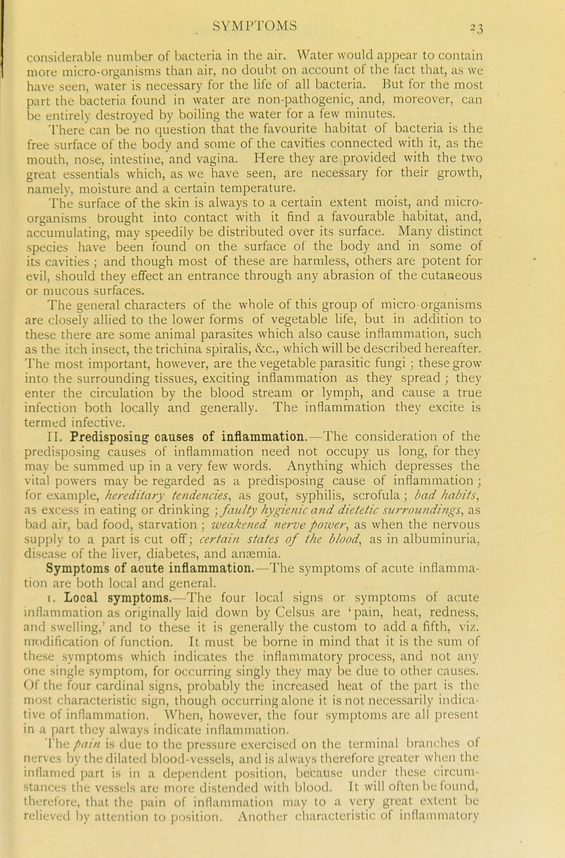 SYMPTOMS considerable number of bacteria in the air. Water would appear to contain more micro-organisms than air, no doubt on account of the fact that, as we have seen, water is necessary for the life of all bacteria. But for the most part the bacteria found in water are non-pathogenic, and, moreover, can be entirely destroyed by boiling the water for a few minutes. There can be no question that the favourite habitat of bacteria is the free surface of the body and some of the cavities connected with it, as the mouth, nose, intestine, and vagina. Here they are provided with the two great essentials which, as we have seen, are necessary for their growth, namely, moisture and a certain temperature. The surface of the skin is always to a certain extent moist, and micro- organisms brought into contact with it find a favourable habitat, and, accumulating, may speedily be distributed over its surface. Many distinct species have been found on the surface of the body and in some of its cavities ; and though most of these are harmless, others are potent for evil, should they effect an entrance through any abrasion of the cutaneous or mucous surfaces. The general characters of the whole of this group of micro-organisms are closely allied to the lower forms of vegetable life, but in addition to these there are some animal parasites which also cause inflammation, such as the itch insect, the trichina spiralis, &.C., which will be described hereafter. The most important, however, are the vegetable parasitic fungi ; these grow into the surrounding tissues, exciting inflammation as they spread ; they enter the circulation by the blood stream or lymph, and cause a true infection both locally and generally. The inflammation they excite is termed infective. II. PredisposiQg causes of inflammation.—The consideration of the predisposing causes of inflammation need not occupy us long, for they may be summed up in a very few words. Anything which depresses the vital powers may be regarded as a predisposing cause of inflammation ; for example, hereditary tendencies, as gout, syphilis, scrofula; bad habits, as excess in eating or drinking ; faulty hygienic and dietetic su7-i-oundings, as bad air, bad food, starvation ; iveakened nerve poiver, as when the nervous supply to a part is cut off; certain states of the blood, as in albuminuria, disease of the liver, diabetes, and anaemia. Symptoms of acute inflammation.—The symptoms of acute inflamma- tion are both local and general. I. Local symptoms.—The four local signs or symptoms of acute inflammation as originally laid down by Celsus are 'pain, heat, redness, and swelling,' and to these it is generally the custom to add a fifth, viz. nrodification of function. It must be borne in mind that it is the sum of these symptoms which indicates the inflammatory process, and not any one single symptom, for occurring singly they may be due to other causes. Of the four cardinal signs, probably the increased heat of the part is the most characteristic sign, though occurring alone it is not neces.sarily indica- tive of inflammation. When, however, the four symptoms are all present in a part they always indicate inflammation. The pain is due to the pressure exercised on the terminal branches of nerves by the dilated blood-vessels, and is always therefore greater when the inflamed part is in a dependent position, because under these circum- stances the vessels are more distended with blood. It will often be found, therefore, that the pain of inflammation may to a very great extent be relieved by attention to [position. Another characteristic of inflammatory