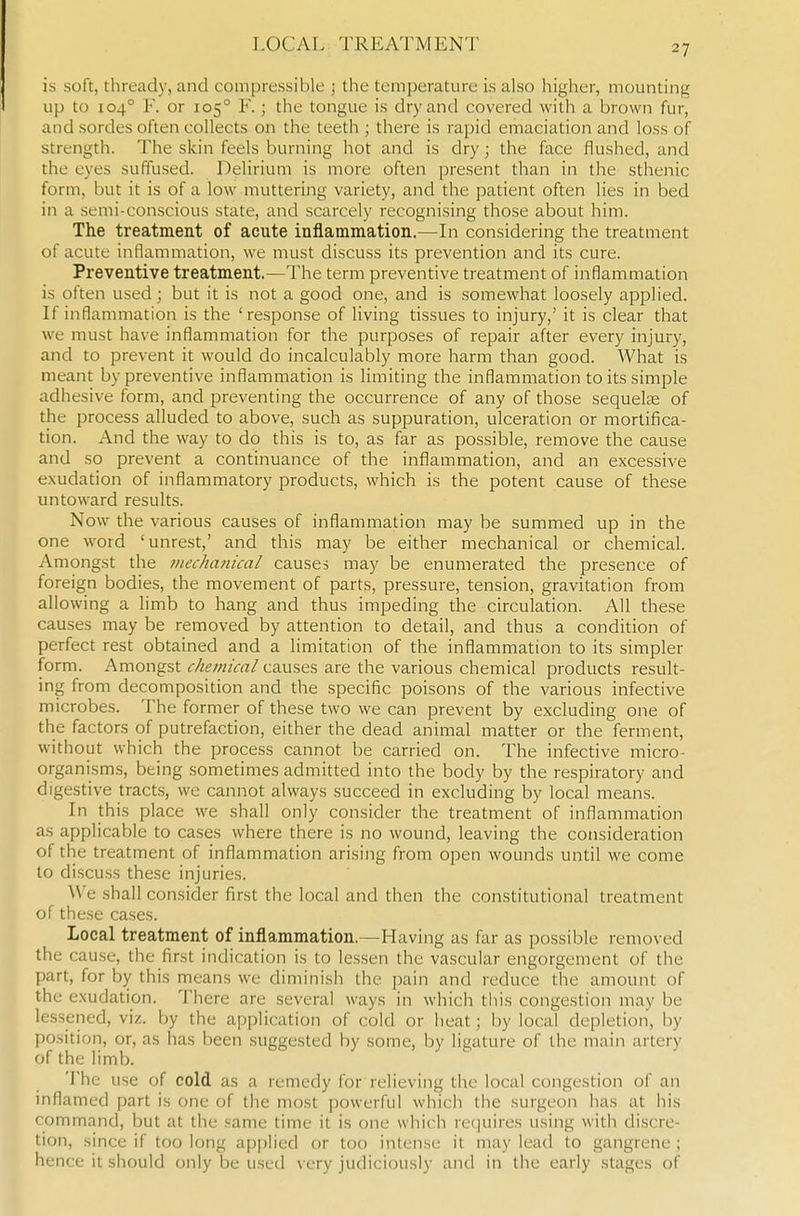 is soft, thready, and compressible ; the temperature is also higher, mounting up to 104° F. or 105° F.; the tongue is dry and covered with a brown fur, and sordes often collects on the teeth ; there is rapid emaciation and loss of strength. The skin feels burning hot and is dry; the face flushed, and the eyes suffused. Delirium is more often present than in the sthenic form, but it is of a low muttering variety, and the patient often lies in bed in a semi-conscious state, and scarcely recognising those about him. The treatment of acute inflammation.—In considering the treatment of acute inflammation, we must discuss its prevention and its cure. Preventive treatment.—The term preventive treatment of inflammation is often used; but it is not a good one, and is somewhat loosely applied. If inflammation is the 'response of living tissues to injury,' it is clear that we must have inflammation for the purposes of repair after every injury, and to prevent it would do incalculably more harm than good. What is meant by preventive inflammation is limiting the inflammation to its simple adhesive form, and preventing the occurrence of any of those sequelte of the process alluded to above, such as suppuration, ulceration or mortifica- tion. And the way to do this is to, as far as possible, remove the cause and so prevent a continuance of the inflammation, and an excessive exudation of inflammatory products, which is the potent cause of these untoward results. Now the various causes of inflammation may be summed up in the one word 'unrest,' and this may be either mechanical or chemical. Amongst the mechanical causes may be enumerated the presence of foreign bodies, the movement of parts, pressure, tension, gravitation from allowing a limb to hang and thus impeding the circulation. All these causes may be removed by attention to detail, and thus a condition of perfect rest obtained and a limitation of the inflammation to its simpler form. Amongst chemical causes are the various chemical products result- ing from decomposition and the specific poisons of the various infective microbes. The former of these two we can prevent by excluding one of the factors of putrefaction, either the dead animal matter or the ferment, without which the process cannot be carried on. The infective micro- organisms, being sometimes admitted into the body by the respiratory and digestive tract.s, we cannot always succeed in excluding by local means. In this place we shall only consider the treatment of inflammation as applicable to cases where there is no wound, leaving the consideration of the treatment of inflammation arising from open wounds until we come to discuss these injuries. We shall consider first the local and then the constitutional treatment of these cases. Local treatment of inflammation.—Having as far as possible removed the cause, the first indication is to lessen the vascular engorgement of the part, for by this means we diminish the pain and reduce the amount of the exudation. There are several ways in which this congestion may be lessened, viz. by the application of cold or heat; by local depletion, by position, or, as has been suggested by some, by ligature of the main artery of the limb. 'J'he use of cold as a remedy for relieving the local congestion of an inflamed part is one of the most powerful which the surgeon has at his command, but at the same time it is one which re(]uires using with discre- tion, since if too long ap[)lied or too intense it may lead to gangrene; hence it should only be used very judiciously and in the early stages of
