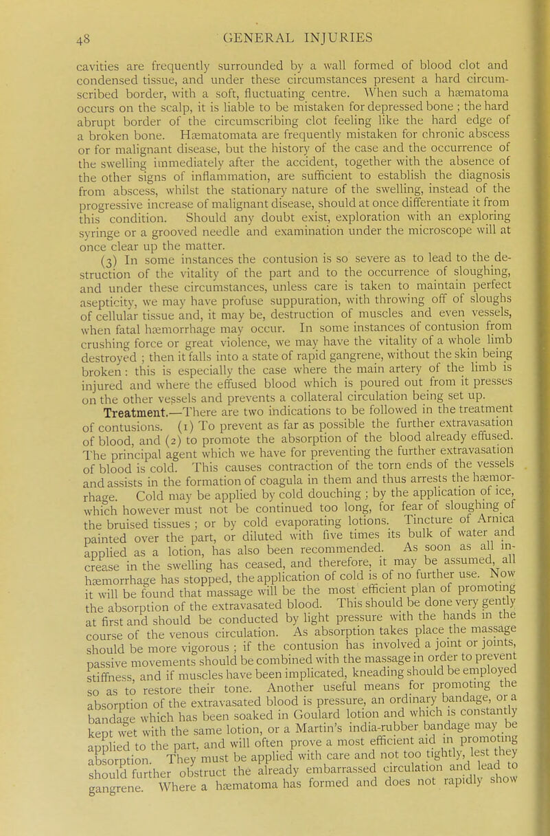 cavities are frequently surrounded by a wall formed of blood clot and condensed tissue, and under these circumstances present a hard circum- scribed border, with a soft, fluctuating centre. When such a heematoma occurs on the scalp, it is liable to be mistaken for depressed bone ; the hard abrupt border of the circumscribing clot feeling like the hard edge of a broken bone. Hjematomata are frequently mistaken for chronic abscess or for malignant disease, but the history of the case and the occurrence of the swelling immediately after the accident, together with the absence of the other signs of inflammation, are sufficient to establish the diagnosis from abscess, whilst the stationary nature of the swelling, instead of the progressive increase of malignant disease, should at once differentiate it from this° condition. Should any doubt exist, exploration with an exploring syringe or a grooved needle and examination under the microscope will at once clear up the matter. (3) In some instances the contusion is so severe as to lead to the de- struction of the vitality of the part and to the occurrence of sloughing, and under these circumstances, unless care is taken to maintain perfect asepticity, we may have profuse suppuration, with throwing off of sloughs of cellular tissue and, it may be, destruction of muscles and even vessels, when fatal heemorrhage may occur. In some instances of contusion from crushing force or great violence, we may have the vitality of a whole limb destroyed ; then it falls into a state of rapid gangrene, without the skin being broken : this is especially the case where the main artery of the limb is injured and where the effused blood which is poured out from it presses on the other vessels and prevents a collateral circulation being set up. Treatment.—There are two indications to be followed in the treatment of contusions, (i) To prevent as far as possible the further extravasation of blood, and (2) to promote the absorption of the blood already effused. The principal agent which we have for preventing the further extravasation of blood is cold. This causes contraction of the torn ends of the vessels and assists in the formation of cDagula in them and thus arrests the hfemor- rhage. Cold may be applied by cold douching ; by the application of ice which however must not be continued too long, for fear of sloughing ot the bruised tissues ; or by cold evaporating lotions. Tincture of Arnica painted over the part, or diluted with five times its bulk of water and applied as a lotion, has also been recommended. As soon as all in- crease in the swelling has ceased, and therefore, it may be assumed all haemorrhage has stopped, the application of cold is of no further use. Now it will be found that massage will be the most efficient plan of promoting the absorption of the extravasated blood. This should be done very gen ly at first and should be conducted by light pressure with the hands in the course of the venous circulation. As absorption takes place the massage should be more vigorous ; if the contusion has involved a joint or joints, passive movements should be combined with the massage in order to preven stiffness and if muscles have been implicated, kneading should be employed so as to restore their tone. Another useful means for promoting the absorntion of the extravasated blood is pressure, an ordmary bandage, or a bandage which has been soaked in Goulard lotion and which is constantly keot wet with the same lotion, or a Martin's india-rubber bandage may be auD ied 'to the part, and will often prove a most efficient aid in promoting abS.rption They must be applied with care and not too t.ghtly lest they should Sr her obstruct the already embarrassed circulation and lead to gan^ enf Where a h^ematoma has formed and does not rap.dly show
