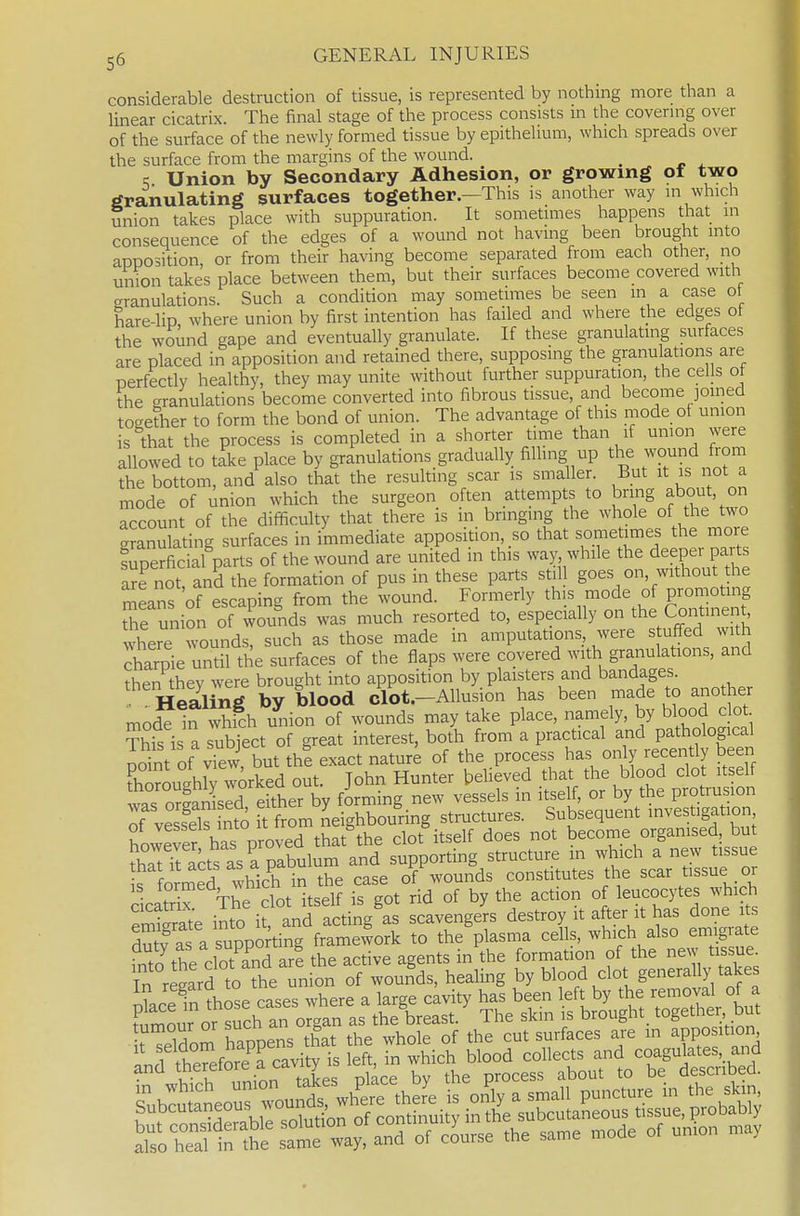 considerable destruction of tissue, is represented by nothing more than a linear cicatrix. The final stage of the process consists in the covering over of the surface of the newly formed tissue by epithelium, which spreads over the surface from the margins of the wound. ^ K Union by Secondary Adhesion, or growing of two granulating surfaces together.—This is another way m which union takes place with suppuration. It sometimes happens that in consequence of the edges of a wound not having been brought into apposition, or from their having become separated from each other, no union takes place between them, but their surfaces become covered with granulations. Such a condition may sometimes be seen m a case ot hare-lip where union by first intention has failed and where the edges ot the wound gape and eventually granulate. If these granulating surfaces are placed in apposition and retained there, supposing the granulations are perfectly healthy, they may unite without further suppuration, the cells o the granulations become converted into fibrous tissue, and become joined together to form the bond of union. The advantage of this mode of union is that the process is completed in a shorter time than if union were allowed to tie place by granulations gradually filling up the wound from the bottom, and also that the resulting scar is smaller. But it is not a mode of union which the surgeon often attempts to bring about, on account of the difficulty that there is in bringing the whole of the two granulating surfaces in immediate apposition, so that sornetimes the more Sperficial parts of the wound are united in this way while the deeper parts are not and the formation of pus in these parts st.l goes on, without the means of escaping from the wound. Formerly this mode of promoting tTe union of wounds was much resorted to, especially on the Contine t where wounds, such as those made in amputations, were stuffed with charpie until the surfaces of the flaps were covered with granulations, and then thev were brought into apposition by plaisters and bandages. Healing by blood clot.-Allusion has been made to another mode In which union of wounds may take place, namely, by blood clot ?his is a subTect of great interest, both from a practical and pathological point of vTew, but thl exact nature of the process has only recently been Cughlv worked out. John Hunter believed that the blood clot itself wS oSild ekher by forming new vessels in itself, or by the protrusion of vSs nto ft from neighbouring structures. Subsequent investigation ot vessels into II iru & clot itself does not become organised, but that It acts as a pctu of wounds constitutes the scar tissue or ,s f°™ed ?vh^^f^/^J,^i? is got id of by the action of leucocytes which :SSe ilto i aVd actingls scavenge'rs destroy it after it has done its S as a supporting framework to the plasma cells, which also emigrate and ^^^F^^^'l^^^^^^^^^ Pl^ce by the process about to be described.