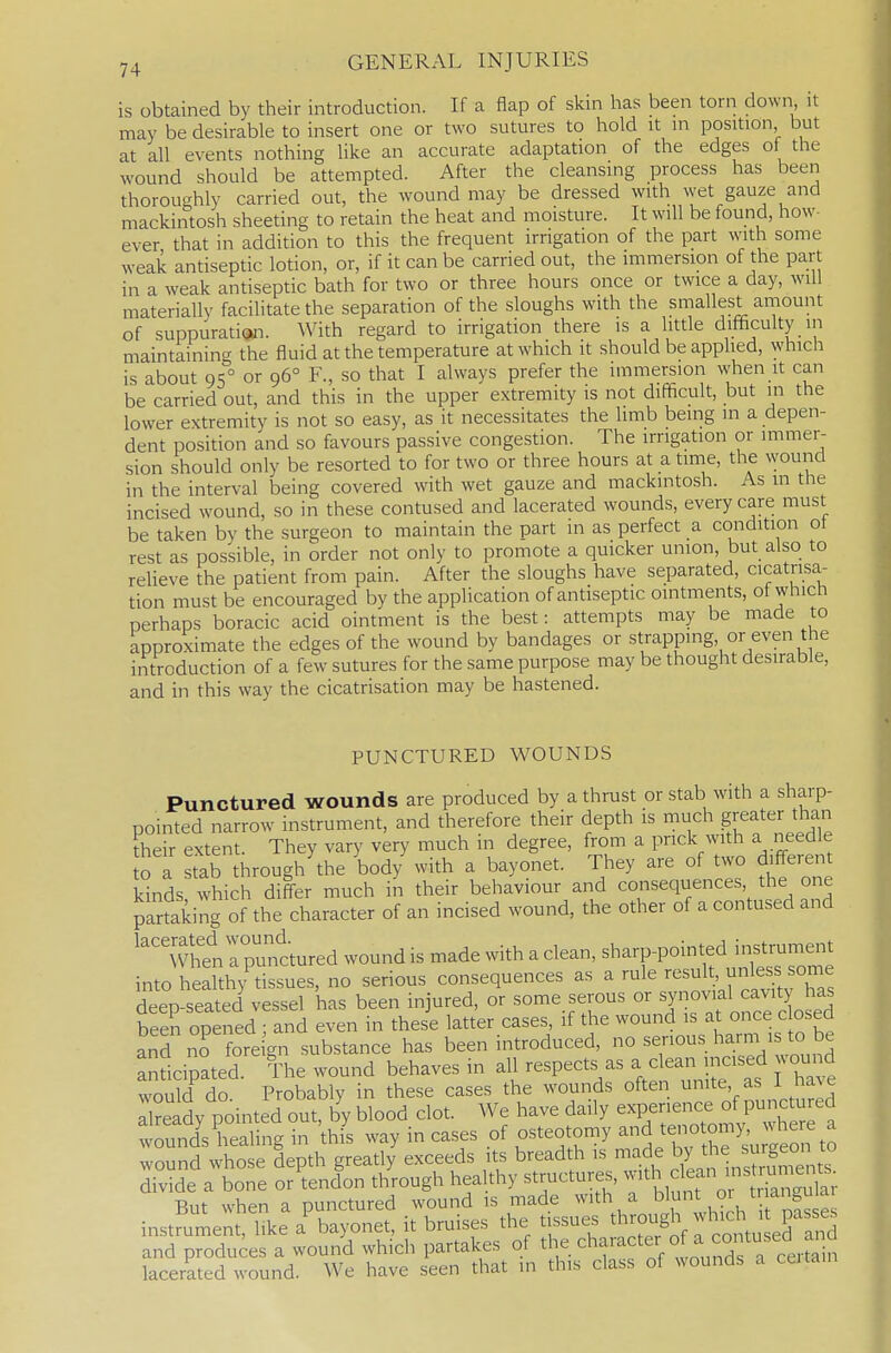 is obtained by their introduction. If a flap of skin has been torn down it may be desirable to insert one or two sutures to hold it in position but at all events nothing like an accurate adaptation of the edges of the wound should be attempted. After the cleansing process has been thoroughly carried out, the wound may be dressed with \yet gauze and mackintosh sheeting to retain the heat and moisture. It will be found, how- ever that in addition to this the frequent irrigation of the part with some weak antiseptic lotion, or, if it can be carried out, the immersion of the part in a weak antiseptic bath for two or three hours once or twice a day, will materially facilitate the separation of the sloughs with the smallest aniount of suppuration. With regard to irrigation there is a little difficulty in maintaining the fluid at the temperature at which it should be applied, which is about 95° or 96° F., so that I always prefer the immersion when it can be carried out, and this in the upper extremity is not difficult, but in the lower extremity is not so easy, as it necessitates the limb being m a depen- dent position and so favours passive congestion. The irrigation or immer- sion should only be resorted to for two or three hours at a time, the wound in the interval being covered with wet gauze and mackintosh. As in the incised wound, so in these contused and lacerated wounds, every care must be taken by the surgeon to maintain the part in as perfect a condition ot rest as possible, in order not only to promote a quicker union, but also to relieve the patient from pain. After the sloughs have separated, cicatrisa- tion must be encouraged by the application of antiseptic ointments, of which perhaps boracic acid ointment is the best: attempts may be made to approximate the edges of the wound by bandages or strapping, or even the introduction of a few sutures for the same purpose may be thought desirable, and in this way the cicatrisation may be hastened. PUNCTURED WOUNDS Punctured wounds are produced by a thrust or stab with a sharp- pointed narrow instrument, and therefore their depth is much greater than their extent. They vary very much in degree, from a prick with a needle o a stab through'the body with a bayonet. They are of two diff-erent kinds which differ much in their behaviour and coiisequences the one partaking of the character of an incised wound, the other of a contused and WhenI punc'tured wound is made with a clean, ^^arp-pointed instrument into healthy tissues, no serious consequences as a rule ''^^^1 ' ^^^Jf deep-seated\essel has been injured, or some serous ^^JJ^^f J^^;'^^ been opened ; and even in these latter cases, if the wound is at once c osed no fore gn substance has been introduced, no serious harm is to be andcipated ll.e wound behaves in all respects as a clean ^cised woui^ would^do. Probably in these cases the wounds often ^f' ^^^^^.^^^^ already pointed out, by blood clot. We have daily experience of Punct^^ed wounds healing in thfs way in cases of osteotomy te,iotom) whe e a wnnnrl whnse dcpth ercatly exceeds its breadth is made by the surgeon lu Se atoTe trCln thorough healthy structures, f ^^^^ ; But when a punctured wound is made ^^''th , ' ^^^^ instrument, like a bayonet, it bruises the tissues ^^rough wh.c^^^^^^ and produces a wound which partakes of t^^. character of a contused lacerated wound. We have seen that ,n this class of wounds a ceita.n