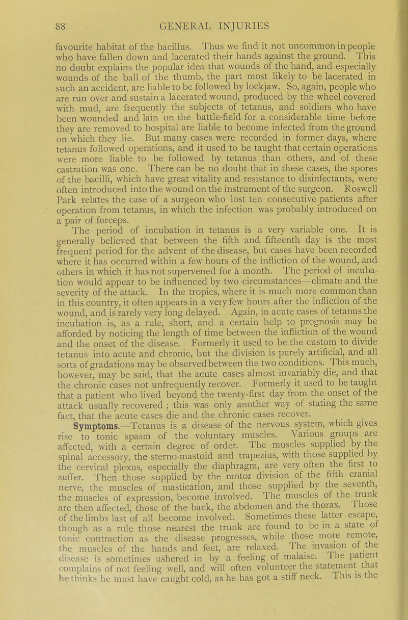 favourite habitat of the bacillus. Thus we find it not uncommon in people who have fallen down and lacerated their hands against the ground. This no doubt explains the popular idea that wounds of the hand, and especially wounds of the ball of the thumb, the part most likely to be lacerated in .such an accident, are liable to be followed by lockjaw. So, again, people who are run over and sustain a lacerated wound, produced by the wheel covered with mud, are frequently the subjects of tetanus, and soldiers who have been wounded and lain on the battle-field for a considerable time before they are removed to hospital are liable to become infected from the ground on which they lie. But many cases were recorded in former days, where tetanus followed operations, and it used to be taught that certain operations were more liable to be followed by tetanus than others, and of these castration was one. There can be no doubt that in these cases, the spores of the bacilli, which have great vitality and resistance to disinfectants, were often introduced into the wound on the instrument of the surgeon. Roswell Park relates the case of a surgeon who lost ten consecutive patients after operation from tetanus, in which the infection was probably introduced on a pair of forceps. The period of incubation in tetanus is a very variable one. It is generally believed that between the fifth and fifteenth day is the most frequent period for the advent of the disease, but cases have been recorded where it has occurred within a few hours of the infliction of the wound, and others in which it has not supervened for a month. The period of incuba- tion would appear to be influenced by two circumstances—climate and the severity of the attack. In the tropics, where it is much more common than in this country, it often appears in a very few hours after the infliction of the wound, and is rarely very long delayed. Again, in acute cases of tetanus the incubation is, as a rule, short, and a certain help to prognosis may be afforded by noticing the length of time between the infliction of the wound and the onset of the disease. Formerly it used to be the custom to divide tetanus into acute and chronic, but the division is purely artificial, and all sorts of gradations may be observed between the two conditions. This much, however, may be said, that the acute cases almost invariably die, and that the chronic cases not unfrequently recover. Formerly it used to be taught that a patient who lived beyond the twenty-first day from the onset of the attack usually recovered; this was only another way of stating the same fact, that the acute cases die and the chronic cases recover. Symptoms.—Tetanus is a disease of the nervous system, which gives rise to tonic spasm of the voluntary muscles. Various groups are affected, with a certain degree of order. The muscles supplied by the spinal accessory, the sterno-mastoid and trapezius, with those supplied by the cervical plexus, especially the diaphragm, are very often the first to suffer. Then those supplied by the motor division of the fifth cranial nerve, the muscles of mastication, and those supplied by the seventh, the muscles of expression, become involved. The muscles of the trunk are then affected, those of the back, the abdomen and the thorax. Those of thehmbs last of all become involved. Sometimes these latter escape, though as a rule those nearest the trunk are found to be in a state of tonic contraction as the disease progresses, while those more remote, the muscles of the hands and feet, are relaxed. The invasion of the disease is sometimes ushered in by a feeling of malaise. The patient complains of not feeling well, and will often volunteer the statement that bethinks he must have caught cold, as he has got a stiff neck. This is the