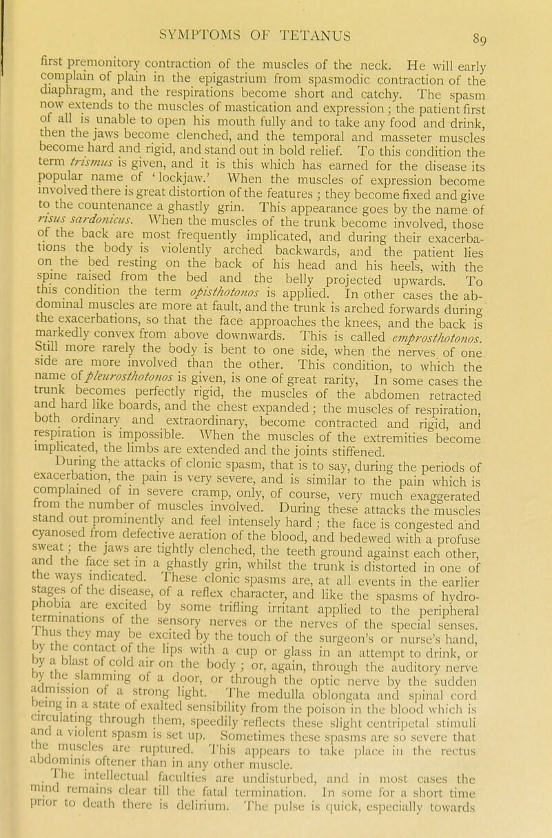 first premonitory contraction of the muscles of the neck. He will early complain of plain in the epigastrium from spasmodic contraction of the diaphragm, and the respirations become short and catchy. The spasm now extends to the muscles of mastication and expression ; the patient first of all IS unable to open his mouth fully and to take any food and drink, then the jaws become clenched, and the temporal and masseter muscles become hard and rigid, and stand out in bold relief. To this condition the term trismus is given, and it is this which has earned for the disease its popular name of 'lockjaw.' When the muscles of expression become involved there is great distortion of the features ; they become fixed and give to the countenance a ghastly grin. This appearance goes by the name of risiis sardonicus. When the muscles of the trunk become involved, those of the back are most frequently implicated, and during their exacerba- tions the body is violently arched backwards, and the patient lies on the bed resting on the back of his head and his heels, with the spine raised from the bed and the belly projected upwards. To this condition the term opisfhoto?ios is applied. In other cases the ab- dominal muscles are more at fault, and the trunk is arched forwards during' the exacerbations, so that the face approaches the knees, and the back is markedly convex from above downwards. This is called emprosthotonos. btill more rarely the body is bent to one side, when the nerves of one side are more involved than the other. This condition, to which the name o{pleiirosthotonos is given, is one of great rarity. In some cases the trunk becomes perfectly rigid, the muscles of the abdomen retracted and hard like boards, and the chest expanded; the muscles of respiration, both ordinary and extraordinary, become contracted and rigid and respiration is impossible. When the muscles of the extremities become implicated, the limbs are extended and the joints stiffened. During the attacks of clonic spasm, that is to say, during the periods of exacerbation, the pain is very severe, and is similar to the pain which is complained of in severe cramp, only, of course, very much exaggerated from the number of muscles involved. During these attacks the muscles stand out prominently and feel intensely hard ; the face is congested and cyanosed from defective aeration of the blood, and bedewed with a profuse sweat; the jaws are tightly clenched, the teeth ground against each other, and the face set in a ghastly grin, whilst the trunk is distorted in one of the ways indicated. These clonic spasms are, at all events in the earlier stages of the disease, of a reflex character, and like the spasms of hydro- phobia are excited by some trifling irritant applied to the peripheral terminations of the sensory nerves or the nerves of the special senses. Ihus they may be excited by the touch of the surgeon's or nurse's hand, by the contact of the hps with a cup or glass in an attempt to drink, or by a bla.st of cold air on the body ; or, again, through the auditory nerve by the slammmg of a door, or through the optic nerve by the sudden admission of a strong light. The medulla oblongata and spinal cord being in a state of exalted sensibility from the poison in the blood which is circulating through them, speedily reflects the.se .slight centripetal stimuli and a violent .spasm is .set up. Sometimes these spasms are so severe that the muscles are ruptured. 'J'his ap[)ears to take place in the rectus abdominis oftener than in any other muscle. I he intellectual faculties are undisturbed, and in most cases the mind remains clear till the fatal termination. In some for a short time prior to death there is delirium. The pulse is ([uick, especially towards