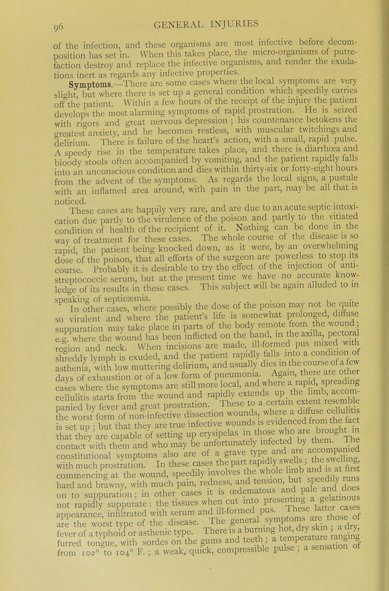 of the infection, and these organisms are most infective before decom- position lias set in. When this takes place, the micro-organisms of putre- faction destroy and replace the infective organisms, and render the exuda- tions inert as regards any infective properties. Symptoms —There are some cases where the local symptoms are very sVi^ht but where there is set up a general condition which speedily carries off the patient Within a few hours of the receipt of the injur)' the patient develops the most alarming symptoms of rapid prostration. He is seized with rif^ors and great nervous depression ; his countenance betokens the Kreates? anxiety, and he becomes restless, with muscular twitchmgs and delirium There is failure of the heart's action, with a small, rapid pulse. A speedy rise in the temperature takes place, and there is diarrhcea and bloody stools often accompanied by vomiting, and the patient rapidly falls into an unconscious condition and dies within thirty-six or forty-eight hours from the advent of the symptoms. As regards the local signs, a pustule with an inflamed area around, with pain in the part, may be all that is noticed. , , . ^- • • These cases are happily very rare, and are due to an acute septic intoxi- cation due partly to the virulence of the poison and partly to the vitiated condition of health of the recipient of it. Nothing can be done in the way of treatment for these cases. The whole course of the disease is so rapid the patient being knocked down, as it were, by an overwhelming dose of the poison, that all efforts of the surgeon are povyerless to stop its course Probably it is desirable to try the effect of the injection of anti- streptococcic serum, but at the present time we have no accurate know- ledge of its results in these cases. This subject will be again alluded to in speaking of septicaemia. . . u ^„;f<. In other cases, where possibly the dose of the poison may not be quite so virulent and where the patient's Hfe is somewhat prolonged, diffuse suppuration may take place in parts of the body remote from he wound ; Tg where the ^TOund has been inflicted on the hand, in the axilla, pectoral region and neck. When incisions are made, ill-formed pus mixed with sSeddy ymph is exuded, and the patient rapidly falls into a condition of asthenia with low muttering delirium, and usually dies in the course of a few days of Exhaustion or of a low form of pneumonia. Again, there are other cTes lS^:Z lyrnptorns are still more local, ^nd where a rapid spre^^^^^^^^^ celluHtis starts from the wound and rapidly extends up the limb, accom- mnLd by Svei and great prostration. These to a certain extent resemb e Sie worst'form of non-infeitive dissection wounds, -l^^^^^^^^^iffus^^^^^ is set UD • but that they are true infective wounds is evidenced from the tact h^ttheVare capable offsetting up erysipelas in those -j-brougli^ ui contact with them and who may be unfortunately ^^^^^f ^^.^'i^^^'^ J*'^ constitutional symptoms also are of a grave tyP.^^'^ ^ the Sne with much prostration. In these cases part rapidly swdls he swe hng^ commencing at the wound, speedily involves the whole Im b and is ^^ ^^^t hard and brlwny, with much pain, redness, and tension, but speedily run on to suppuration; in other cases it is o^dematous ^nd pale ai d doe not rapidly suppurate: the tissues when cut into ^^^^^Ig/, ^e^^^^^^^ appeared, inStrated ^ s^^^