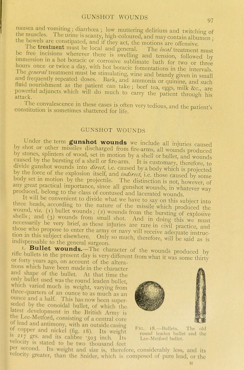 GUNSHOT WOUNDS 9/ nausea and vomiting; diarriiu^a ; low muttering delirium and twitchin- of he muscles. The urme .s scanty, high-coloured, and may contain albumen • the bowels are constipated, and if they act, the motions are offensive The treatment must be local and general. The local treatment must be free incisions wherever there is swelling and tension, followed bv immersion in a hot boracic or corrosive sublimate bath for two or three hours once or twice a day, with hot boracic fomentations in the intervals J he general treatment must be stimulating, wine and brandy given in small and frequently repeated doses. Bark, and ammonia or quinine, and such fluid nourishment as the patient can take j beef tea, eggs, milk &c are powerful adjuncts which will do much to carry the patient through his The convalescence in these cases is often very tedious, and the patient's constitution is sometimes shattered for life. p^ueiu s GUNSHOT WOUNDS Under the term gunshot wounds we include all injuries caused by shot or other missiles discharged from fire-arms, all wounds produced by stones, splinters of wood, set in motion by a shell or bullet, and wounds caused by the bursting of a shell or fire-arm. It is customary, therefore to divide gunshot wounds into direct, i.e. caused by a body which is projected by the force of the explosion itself, and indirect, i.e. those caused by some body set in motion by the projectile. The distinction is not, however of any great practical importance, since all gunshot wounds, in whatever way produced, belong to the class of contused and lacerated wounds It vvill be convenient to divide what we have to say on this subject into three heads, according to the nature of the missile which produced the vvound, VIZ (1) bullet wounds; (2) wounds from the bursting of explosive shells; and (3) wounds from small shot. And in doing this we mist necessarily be very brief, as these injuries are rare in civil practice and hose who propose to enter the army or navy will receive adequieTnstruc .on in this^subject elsewhere. Only so much, therefore, will be said a is indispensable to the general surgeon. r;R ^.et wounds.-The character of the wounds produced by or fortv t P^'^' 'V'f y ^^^^^^ f'-^ ^hat it was some thirty or torty years ago, on account of the altera- tions which have been made in the character and shape of the bullet. At that time the only bullet used was the round leaden bullet, vvhich varied much in weight, varying from three-quarters of an ounce to as much as an ounce and a half This has now been super- seded by the conoidal bullet, of which the. latest development in the British Army is the Lee-Metford, consisting of a central core Of lead and antimony, with an outside casing pi copper and nickel (fig. 18). Its weight IS 217 grs. and its calibre -303 inch. Its velocity IS stated to be two thousand feet per second. Its weight and size is, therefore, considerably less, and its velocity greater, than the Snider, which is composed of pure lead, or the H iMc. iS. —liiillcls. Tlie old round leaden bullel and llie L(jL'-Mctfoi-d bullet.