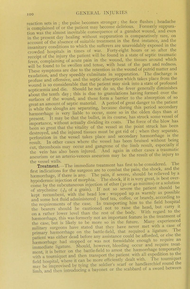 reaction sets in ; the pulse becomes stronger; the face flushes ; headache is complained of or the patient may become delirious. Formerly suppura- tion was the almost inevitable consequence of a gunshot wound, and even in the present day healing without suppuration is comparatively rare, on account of the absence of suitable treatment in the first instance, and the insanitary conditions to which the sufferers are unavoidably exposed in the crowded hospitals in times of war. Forty-eight hours or so after the receipt of the injury the patient will be found in a state of septic traumatic fever complaining of acute pain in the wound, the tissues around which will be found to be swollen and tense, with heat of the part and redness. These symptoms are due to the retention in the wound of putrid matter and exudation, and they speedily culminate in suppuration. The discharge is profuse and offensive, and the septic absorption which takes place from the wound is so considerable that the patient may sink into a state of profound septicemia and die. Should he not do so, the fever generally diminishes about the tenth day; this is due to granulations having formed over the surfaces of the wound, and these form a barrier to the absorption of so great an amount of septic material. A period of great danger to the patient is while the sloughs are separating, because during this period secondary htemorrhage is very liable to occur, more so in the olden days than at present It may be that the bullet, in its course, has struck some vessel of importance, without actually dividing its coats. The force of the blow has been so great that the vitality of the vessel at the point struck has been destroyed, and the injured tissues must be got rid of; when they separate, perforation in the vessel takes place and secondary hjemorrhage is the result In other cases where the vessel has been bruised without being cut thrombosis may occur and gangrene of the limb result, especially if the vein has also been injured. And again in other cases a traumatic aneurism or an arterio-venous aneurism may be the result of the injury to the vessel walls. • j j tu^ Treatment. -The immediate treatment has first to be considered, ne first indications for the surgeon are to combat the pain, the shock, and the hsemorrhage, if there is any. The pain, if severe, should be relieved by a hypodermic injection of morphia. The shock, if it is very great is best over- come by the subcutaneous injection of ether (30 or 40 minims) or a solution of strychnine (^V of a grain). If not so severe the patient should be kept recumbent, with the head low: wrapped up as warmly as possible and some hot fluid administered; beef tea, coffee, or brandy, according to the requirements of the case. In transporting him to the field hospital the bearers should be cautioned not to raise the head, but carry it on a rather lower level than the rest of the body. With regard to the haemorrhage, this was formerly not an important feature m the treatment ot the case, but is likely to be more so in the future. Many experienced mihtary 'surgeons have stated that they have never met with a case ot primary htemorrhage on the battle-field, that required a ligature, ihe patient was either dead before any assistance could be afforded, or else tlie hEemorrhage had stopped or was not formidable enough to require an immediate ligature. Should, however, bleeding occur and require treat- ment it is better on the battle-field to arrest the haemorrhage temporarily with 'a tourniquet and then transport the patient with all expedition to the fie d hospital where it can be more efl^ciently dealt with. The tourniquet m ybe°?mprovised by tying the soldier's .scarf - ^andkaxhie^^^ r^^^^^^ limb, and then introducing a bayonet or the scabbard of a sword between