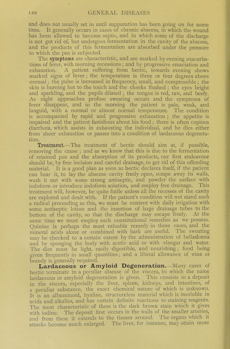 and does not usually set in until suppuration has been going on for some time. It generally occurs in cases of chronic abscess, in which the wound has been allowed to become septic, and in which some of the discharge is not got rid of, but undergoes fermentation in the cavity of the abscess, and the products of this fermentation are absorbed under the pressure to which the pus is subjected. The symptoms are characteristic, and are marked by evening exacerba- tions of fever, with morning recessions; and by progressive emaciation and exhaustion. A patient suffering from hectic, towards evening shows marked signs of fever; the temperature is three or four degrees above normal; the pulse is increased in frequency, small, and compressible; the skin is burning hot to the touch and the cheeks flushed ; the eyes bright and sparkling, and the pupils dilated ; the tongue is red, raw, and beefy. As night approaches profuse sweating occurs and the symptoms of fever disappear, and in the morning the patient is pale, weak, and languid, with a normal or almost normal temperature. The condition is accompanied by rapid and progressive exhaustion ; the appetite is impaired and the patient fastidious about his food ; there is often copious diarrhoea, which assists in exhausting the individual, and he dies either from sheer exhaustion or passes into a condition of lardaceous degenera- tion. Treatment.—The treatment of hectic should aim at, if possible, removing the cause ; and as we know that this is due to the fermentation of retained pus and the absorption of its products, our first endeavour should be, by free incision and careful drainage, to get rid of this offending material. It is a good plan as soon as hectic declares itself, if the patient can bear it, to lay the abscess cavity freely open, scrape away its walls, wash it out with some strong antiseptic, and powder the surface with iodoform or introduce iodoform solution, and employ free drainage. This treatment will, however, be quite futile unless all the recesses of the cavity are explored and dealt with. If the patient's condition will not stand such a radical proceeding as this, we must be content with daily irrigation with some antiseptic lotion and the insertion of large drainage tubes to the bottom of the cavity, so that the discharge may escape freely. At the same time we must employ such constitutional remedies as we possess. Quinine is perhaps the most valuable remedy in these cases, and the mineral acids alone or combined with bark are useful. The sweating may be checked to a certain extent by the administration of belladonna and by sponging the body with acetic acid or with vinegar and water. The diet must be light, easily digestible, and nourishing; food being given frequently in small quantities; and a liberal allowance of wine or brandy is generally required. Lardaceous or Amyloid Degeneration.—Many cases of hectic terminate in a peculiar disease of the viscera, to which the name lardaceous or amyloid degeneration is given. This consists in a deposit in the viscera, especially the liver, spleen, kidneys, and intestines, of a peculiar substance, the exact chemical nature of which is unknown. It is an albuminoid, hyaline, structureless material which is insoluble in acids and alkalies, and has certain' definite reactions to staining reagents. The most characteristic of these is the dark brown stain which it gives with iodine. The deposit first occurs in the walls of the smaller arteries, and from these it extends to the tissues around. The organs which it attacks become much enlarged. The liver, for instance, may attain more