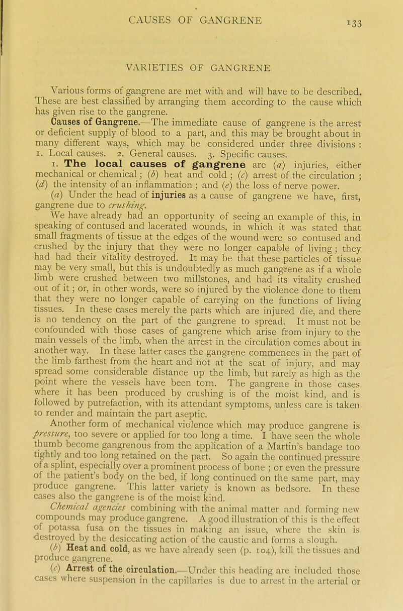 133 VARIETIES OF GANGRENE Various forms of gangrene are met with and will have to be described. These are best classified by arranging them according to the cause which has given rise to the gangrene. Causes of Gangrene.—The immediate cause of gangrene is the arrest or deficient supply of blood to a part, and this may be brought about in many different ways, which may be considered under three divisions : I. Local causes. 2. General causes. 3. Specific causes. I. The local causes of gangrene are {a) injuries, either mechanical or chemical; {d) heat and cold ; {c) arrest of the circulation ; {d) the intensity of an inflammation ; and {e) the loss of nerve power. (rt) Under the head of injuries as a cause of gangrene we have, first, gangrene due to crushing. We have already had an opportunity of seeing an example of this, in speaking of contused and lacerated wounds, in which it was stated that small fragments of tissue at the edges of the wound were so contused and crushed by the injury that they were no longer capable of living; they had had their vitality destroyed. It may be that these particles of tissue rnay be very small, but this is undoubtedly as much gangrene as if a whole limb were crushed between two millstones, and had its vitality crushed out of it; or, in other words, were so injured by the violence done to them that they were no longer capable of carrying on the functions of living tissues. In these cases merely the parts which are injured die, and there is no tendency on the part of the gangrene to spread. It must not be confounded with those cases of gangrene which arise from injury to the main vessels of the limb, when the arrest in the circulation comes about in another way. In these latter cases the gangrene commences in the part of the Hmb farthest from the heart and not at the seat of injury, and may spread some considerable distance up the limb, but rarely as high as the pomt where the vessels have been torn. The gangrene in those cases where it has been produced by crushing is of the moist kind, and is followed by putrefaction, with its attendant symptoms, unless care is taken to render and maintain the part aseptic. Another form of mechanical violence which may produce gangrene is pressure, too severe or applied for too long a time. I have seen the whole thumb become gangrenous from the application of a Martin's bandage too tightly and too long retained on the part. So again the continued pressure of a splint, especially over a prominent process of bone ; or even the pressure of the patient's body on the bed, if long continued on the same part, may produce gangrene. This latter variety is known as bedsore. In these cases also the gangrene is of the moist kind. Chemical agencies combining with the animal matter and forming new compounds may produce gangrene. A good illustration of this is the effect of potassa fusa on the tissues in making an issue, where the skin is destroyed by the desiccating action of the caustic and forms a slough. U>) Heat and cold, as we have already seen (p. 104), kill the tissues and produce gangrene. {c) Arrest of the circulation.—Under this heading are included those cases where suspension in the capillaries is due to arrest in the arterial or