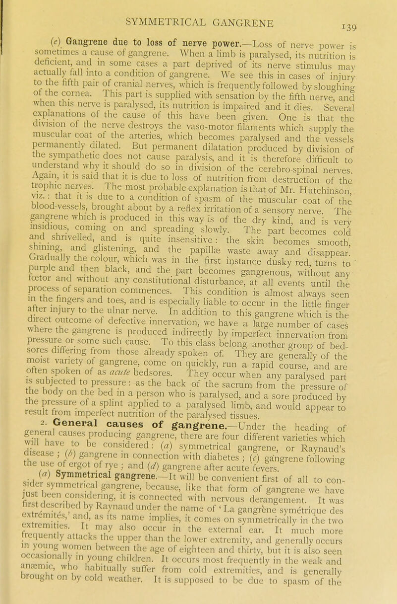 SYMMETRICAL GANGRENE 139 (<f) Gangrene due to loss of nerve power.—Loss of nerve power is sometimes a cause of gangrene. When a limb is paralysed, its nutrition is deficient, and in some cases a part deprived of its nerve stimulus ma\' actually tall into a condition of gangrene. We see this in cases of injury to the fifth pair of cranial nerves, which is frequently followed by sloughing of the cornea. This part is supplied with sensation by the fifth nerve and when this nerve is paralysed, its nutrition is impaired and it dies. Several explanations of the cause of this have been given. One is that the division of the nerve destroys the vaso-motor filaments which supply the muscular coat of the arteries, which becomes paralysed and the vessels permanendy dilated. But permanent dilatation produced by division of the sympathetic does not cause paralysis, and it is therefore difi^cult to understand why it should do so in division of the cerebro-spinal nerves Agam, it IS said that it is due to loss of nutrition from destruction of the trophic nerves. The most probable explanation is that of Mr. Hutchinson VIZ.: that It IS due to a condition of spasm of the muscular coat of the blood-vessels, brought about by a reflex irritation of a sensory nerve The gangrene which is produced in this way is of the dry kind, and is verv msidious, coming on and spreading slowly. The part becomes cold and shrivelled, and IS quite insensitive: the skin becomes smooth shining and glistening,_ and the papillae waste away and disappear! Gradually the colour, which was in the first instance dusky red turns to' purple and then black, and the part becomes gangrenous, without any tcetor and without any constitutional disturbance, at all events until the process of separation commences. This condition is almost always seen in the fingers and toes, and is especially liable to occur in the little finger H^° r i'f' ^° this gangrene which is the direct outcome of defective innervation, we have a large number of cases where the gangrene is produced indirectly by imperfect innervation from pressure or some such cause. To this class belong another group of bed- sores diffenng from those already spoken of They are generally of the moist variety of gangrene, come on quickly, run a rapid bourse, and are S rhP! '^''^l^'^f• ^^''y ^^hen any paralysed part subjected to pressure : as the back of the sacrum from the pressure of the body on the bed in a person who is paralysed, and a sore produced by the pressure of a splint applied to a paralysed limb, and would appear to result from imperfect nutrition of the paralysed tissues 2. General causes of gangrene.-Under the heading of general causes producing gangrene, there are four different varieties which diseasp'^iwo () -symmetrical gangrene, or Raynaud's disease , (/.) gangrene in connection with diabetes ; (c) gangrene following the use of ergot of rye ; and (./) gangrene after acu^e fevlrs. ^ {a) Symmetrical gangrene.-It will be convenient first of all to con- sider symmetrical gangrene, because, like that form of gangrene we have JUS been considering, it is connected with nervous derangement. It was ^^S^ '7 V^ ^J^^ ?^ ^''^ ' g-^g'-ene symetrique des ex remi es, and, as its name implies, it comes on symmetrically in the two ZnTT'', f^ ^^t^^'-'-^' ear. It much more requently attacks the upper than the lower extremity, and generally occurs in young women between the age of eighteen and ih'irty, but it is also seen occasionally in young children. It occurs most frequently in the weak and anremic, who habitually suffer from cold extremities, and is generally brought on by cold weather. It is supposed to be due to spasm of the