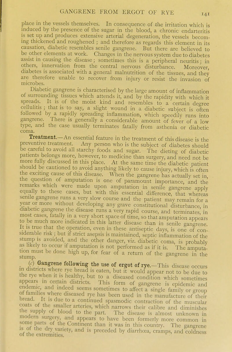 place in the vessels themselves. In consequence of the irritation which is induced by the presence of the sugar in the blood, a chronic endarteritis is set up and produces extensive arterial degeneration, the vessels becom- ing thickened and roughened ; and therefore as regards this element in its causation, diabetic resembles senile gangrene. But there are believed to be other elements at work. Changes in the nervous system due to diabetes assist m causing the disease; sometimes this is a peripheral neuritis; in others, innervation from the central nervous disturbance. Moreover, diabetes is associated with a general malnutrition of the tissues, and they are therefore unable to recover from injury or resist the invasion of microbes. Diabetic gangrene is characterised by the large amount of inflammation of surroundmg tissues which attends it, and by the rapidity with which it spreads. It is of the moist kind and resembles to a certain degree cellulitis ; that is to say, a slight wound in a diabetic subject is often followed by a rapidly spreading inflammation, which speedily runs into gangrene. There is generally a considerable amount of fever of a low type, and the case usually terminates fatally from asthenia or diabetic coma. Treatment.—An essential feature in the treatment of this disease is the preventive treatment. Any person who is the subject of diabetes should be careful to avoid all starchy foods and sugar. The dieting of diabetic patients belongs more, however, to medicine than surgery, and need not be niore fully discussed m this place. At the same time the diabetic patient should be cautioned to avoid anything likely to cause injury, which is often the exciting cause of this disease. When the gangrene has actually set in the question of amputation is one of paramount importance, and the remarks which were made upon amputation in senile gangrene apply equally to these cases, but with this essential difl-erence, that whereas senile gangrene runs a very slow course and the patient may remain for a year or more without developing any grave constitutional disturbance in diabetic gangrene the disease runs a very rapid course, and terminates in most cases fatally in a very short space of time, so that amputation appears to he much more indicated in this latter disease than in senile gangrene It is true that the operation, even in these antiseptic days, is one of con- siderable risk ; but if strict asepsis is maintained, septic inflammation of the stump IS avoided, and the other danger, viz. diabetic coma, is probably as likely to occur if amputation is not performed as if it is. The amputa- stump '^ ^'^^ °^ °^ ^^'^ gangrene in the if) Gangrene following the use of ergot of rye.-This disease occurs n districts where rye bread is eaten, but it would appear not to be due to the rye when it is healthy, but to a diseased condition which sometimes T'-^\ ^^'^'^ °^ i^^^'Srene is epidemic and endemic, and indeed seems sometimes to aff-ect a single family or group of families where diseased rye has been used in the manufacture of their Dread. It is due to a continued spasmodic contraction of the muscular coats ot the smaller arteries, which narrows their calibre and diminishes the supply of blood to the part. The disease is almost unknown in modern surgery, and appears to have been formerly more common in some parts of the Continent than it was in this country. The gangrene of theextrtmiUer'^' '^ ^'''^'^'''^''^ '^^ diarrhcea, cramps, and^coldness