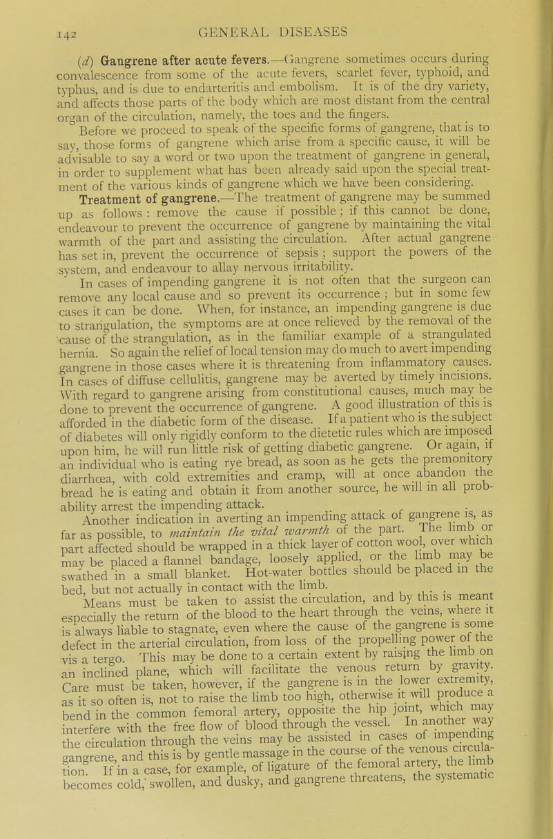 (d) Gangrene after acute fevers.—Cxangrene sometimes occurs during convalescence from some of the acute fevers, scarlet fever, typhoid, and typhus, and is due to endarteritis and embolism. It is of the dry variety, and affects those parts of the body which are most distant from the central organ of the circulation, namely, the toes and the fingers. Before we proceed to speak of the specific forms of gangrene, that is to say, those forms of gangrene which arise from a specific cause, it will be advisable to say a word or two upon the treatment of gangrene in general, in order to supplement what has been already said upon the special treat- ment of the various kinds of gangrene which we have been considering. Treatment of gangrene.—The treatment of gangrene may be summed up as follows : remove the cause if possible; if this cannot be done, endeavour to prevent the occurrence of gangrene by maintaining the vital warmth of the part and assisting the circulation. After actual gangrene has set in, prevent the occurrence of sepsis ; support the powers of the system, and endeavour to allay nervous irritability. In cases of impending gangrene it is not often that the surgeon can remove any local cause and so prevent its occurrence ; but in some few cases it can be done. When, for instance, an impending gangrene is due to strangulation, the symptoms are at once relieved by the removal of the cause of the strangulation, as in the familiar example of a strangulated hernia. So again the relief of local tension may do much to avert mipendmg gangrene in those cases where it is threatening from inflammatory causes. In cases of diffuse cellulitis, gangrene may be averted by timely incisions. With regard to gangrene arising from constitutional causes, much may be done to prevent the occurrence of gangrene. A good illustration of this is afforded in the diabetic form of the disease. If a patient who is the subject of diabetes will only rigidly conform to the dietetic rules which are imposed upon him, he will run little risk of getting diabetic gangrene. Or again, if an individual who is eating rye bread, as soon as he gets the premonitory diarrhoea, with cold extremities and cramp, will at once abandon the bread he is eating and obtain it from another source, he will in all prob- ability arrest the impending attack. Another indication in averting an impending attack of gangrene is, as far as possible, to maintain ihe vital ivarnith of the part. The hmb or part affected should be wrapped in a thick layer of cotton wool, over which maybe placed a flannel bandage, loosely applied or the l™b may be swathed in a small blanket. Hot-water bottles should be placed m the bed, but not actually in contact with the hmb. j , • • keans must be taken to assist the circulation, and by this is meant esDecially the return of the blood to the heart through the veins, where it is always liable to stagnate, even where the cause of the gangrene is some defect in the arterial circulation, from loss of the propelling power ot the vis a tergo This may be done to a certain extent by raisjng the limb on an inclined plane, which will facilitate the venous return by gravity. Care must be taken, however, if the gangrene is in the lower extremity as t so often is, not to raise the limb too high, otherwise it will produce a bend in the common femoral artery, opposite the hip joint, which may Sere with the free flow of blood through the vessel. In another way the drcuktion through the veins may be assisted in cases of impending .angrSrand this is by gentle massage in the course of the venous circula- Tn' Kin a case, forLlmple, of ligature of ^^^/--^ ^tEv*^^^^^ becomes cold, swollen, and dusky, and gangrene threatens, the systematic