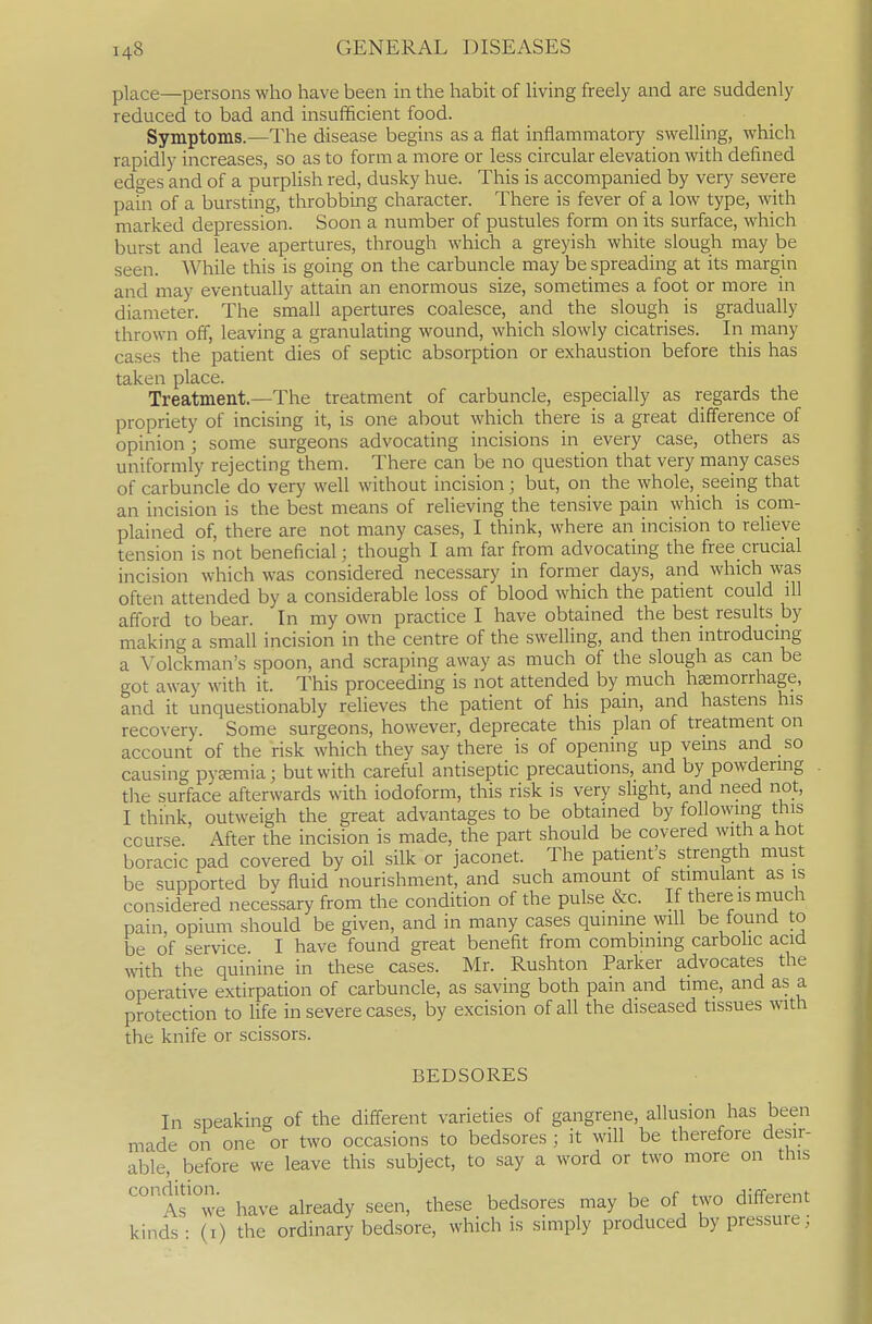 place—persons who have been in the habit of living freely and are suddenly reduced to bad and insufficient food. Symptoms.—The disease begins as a flat inflammatory swelling, which rapidly increases, so as to form a more or less circular elevation with defined edges and of a purpUsh red, dusky hue. This is accompanied by very severe pain of a bursting, throbbing character. There is fever of a low type, with marked depression. Soon a number of pustules form on its surface, which burst and leave apertures, through which a greyish white slough may be seen. While this is going on the carbuncle may be spreading at its margin and may eventually attain an enormous size, sometimes a foot or more in diameter. The small apertures coalesce, and the slough is gradually thrown off, leaving a granulating wound, which slowly cicatrises. In many cases the patient dies of septic absorption or exhaustion before this has taken place. Treatment.—The treatment of carbuncle, especially as regards the propriety of incising it, is one about which there is a great difference of opinion ; some surgeons advocating incisions in every case, others as uniformly rejecting them. There can be no question that very many cases of carbuncle do very well without incision; but, on the whole, seeing that an incision is the best means of relieving the tensive pain which is com- plained of, there are not many cases, I think, where an incision to reheye tension is not beneficial; though I am far from advocating the free crucial incision which was considered necessary in former days, and which was often attended by a considerable loss of blood which the patient could ill afford to bear. In my own practice I have obtained the best results by making a small incision in the centre of the swelling, and then introducing a Volckman's spoon, and scraping away as much of the slough as can be got away with it. This proceeding is not attended by much hemorrhage, and it unquestionably relieves the patient of his pain, and hastens his recovery. Some surgeons, however, deprecate this plan of treatment on account of the risk which they say there is of opening up vems and so causing pyEemia; but with careful antiseptic precautions, and by powdermg the surface afterwards with iodoform, this risk is very slight, and need not, I think, outweigh the great advantages to be obtained by following this course. After the incision is made, the part should be covered with a hot boracic pad covered by oil silk or jaconet. The patient's strength must be supported by fluid nourishment, and such amount of stimulant as is considered necessary from the condition of the pulse &c. If there is much pain, opium should be given, and in many cases quinine will be found to be of service. I have found great benefit from combining carbolic acid with the quinine in these cases. Mr. Rushton Parker advocates the operative extirpation of carbuncle, as saving both pain and time, and as a protection to life in severe cases, by excision of all the diseased tissues with the knife or scissors. BEDSORES In sneaking of the different varieties of gangrene, allusion has been made on one or two occasions to bedsores ; it will be therefore desir- able, before we leave this subject, to say a word or two more on this A?°;;e have already seen, these bedsores may be of two different kinds: (i) the ordinary bedsore, which is simply produced by pressure;