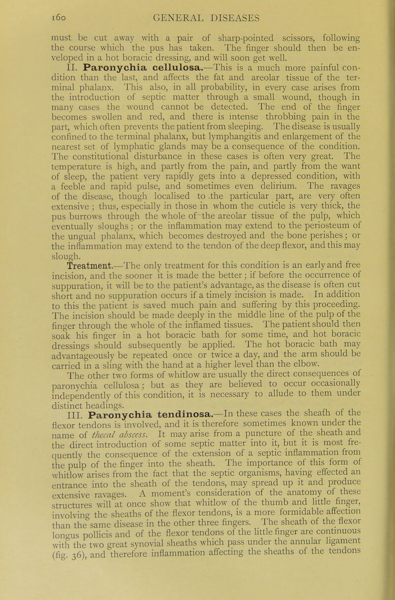 must be cut away with a pair of sharp-pointed scissors, following the course which the pus has taken. The finger should then be en- veloped ill a hot boracic dressing, and will soon get well. II. Paronychia cellulosa.—This is a much more painful con- dition than the last, and affects the fat and areolar tissue of the ter- minal phalanx. This also, in all probability, in every case arises from the introduction of septic matter through a small wound, though in many cases the wound cannot be detected. The end of the finger becomes swollen and red, and there is intense throbbing pain in the part, which often prevents the patient from sleeping. The disease is usually confined to the terminal phalanx, but lymphangitis and enlargement of the nearest set of lymphatic glands may be a consequence of the condition. The constitutional disturbance in these cases is often very great. The temperature is high, and partly from the pain, and partly from the want of sleep, the patient very rapidly gets into a depressed condition, with a feeble and rapid pulse, and sometimes even defirium. The ravages of the disease, though localised to .the particular part, are very often extensive ; thus, especially in those in whom the cuticle is very thick, the pus burrows through the whole of the areolar tissue of the pulp, which eventually sloughs ; or the inflammation may extend to the periosteum of the ungual phalanx, which becomes destroyed and the bone perishes; or the inflammation may extend to the tendon of the deep flexor, and this may slough. Treatment.—The only treatment for this condition is an early and free incision, and the sooner it is made the better; if before the occurrence of suppuration, it will be to the patient's advantage, as the disease is often cut short and no suppuration occurs if a timely incision is made. In addition to this the patient is saved much pain and suffering by this proceeding. The incision should be made deeply in the middle line of the pulp of the finger through the whole of the inflamed tissues. The patient should then soak his finger in a hot boracic bath for some time, and hot boracic dressings should subsequently be applied. The hot boracic bath may advantageously be repeated once or twice a day, and the arm should be carried in a sling with the hand at a higher level than the elbow. The other two forms of whitlow are usually the direct consequences of paronychia cellulosa; but as they are believed to occur occasionally independently of this condition, it is necessary to allude to them under distinct headings. III. Paronychia tendinosa.—In these cases the sheath of the flexor tendons is involved, and it is therefore sometimes known under the name of thecal abscess. It may arise from a puncture of the_ sheath and the direct introduction of some septic matter into it, but it is niost fre- quently the consequence of the extension of a septic inflammation from the pulp of the finger into the sheath. The importance of this form of whitlow arises from the fact that the septic organisms, having effected an entrance into the sheath of the tendons, may spread up it and produce extensive ravages. A moment's consideration of the anatomy of these structures will at once show that whitlow of the thumb and litde finger, involving the sheaths of the flexor tendons, is a more formidable affection than the same disease in the other three fingers. The sheath of the flexor longus pollicis and of the flexor tendons of the little finger are contmuous with the two great synovial sheaths which pass under the annular ligament (fig 36) and therefore inflammation affecting the sheaths of the tendons