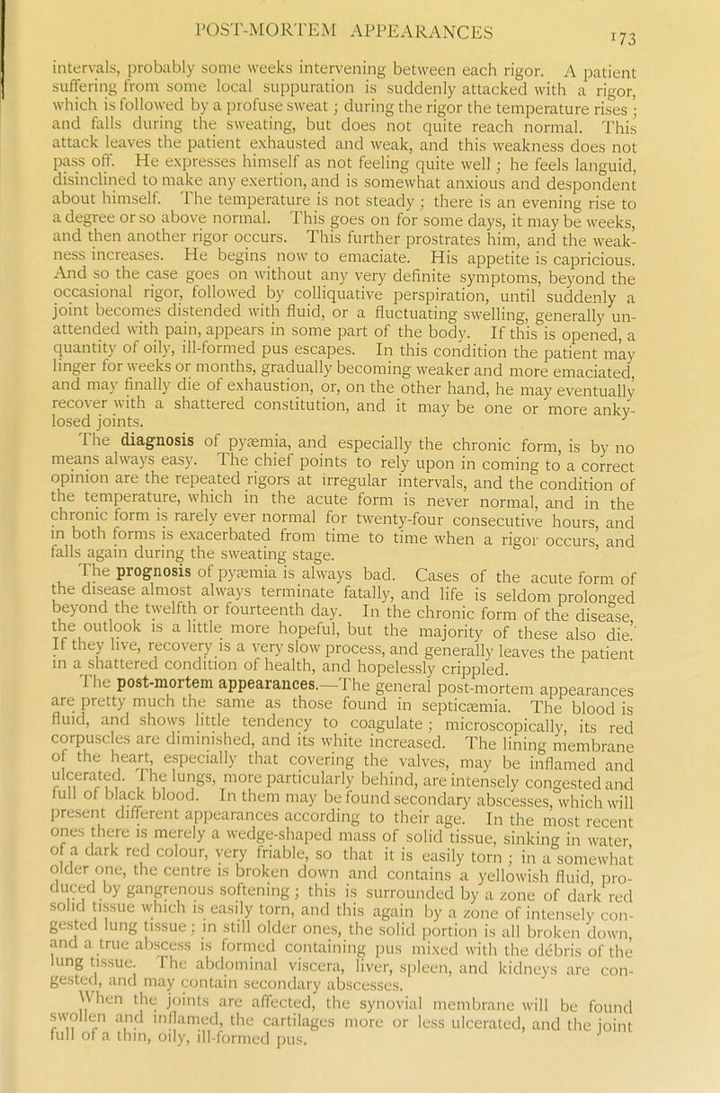 intervals, probably some weeks intervening between each rigor. A patient suffering horn some local suppuration is suddenly attacked with a rigor, which is followed by a profuse sweat; during the rigor the temperature rises • and falls during the sweating, but does not quite reach normal. This attack leaves the patient exhausted and weak, and this weakness does not pass off. He expresses himself as not feeling quite well; he feels languid, disinclined to make any exertion, and is somewhat anxious and despondent about himself. The temperature is not steady ; there is an evening rise to a degree or so above normal. This goes on for some days, it may be weeks, and then another rigor occurs. This further prostrates him, and the weak- ness increases. He begins now to emaciate. His appetite is capricious. And so the case goes on without any very definite symptoms, beyond the occasional rigor, followed by colliquative perspiration, until suddenly a jomt becomes distended with fluid, or a fluctuating swelling, generally un- attended with pain, appears in some part of the body. If this is opened, a quantity of oily, ill-formed pus escapes. In this condition the patient may hnger for weeks or months, gradually becoming weaker and more emaciated, and may finally die of exhaustion, or, on the other hand, he may eventually recover with a shattered constitution, and it may be one or more anky- losed joints. The diagnosis of pyemia, and especially the chronic form, is by no means always easy. The chief points to rely upon in coming to a correct opmion are the repeated rigors at irregular intervals, and the condition of the temperature, which in the acute form is never normal, and in the chronic form is rarely ever normal for twenty-four consecutive hours and in both forms is exacerbated from time to time when a rigor occurs' and falls again during the sweating stage. ' The prognosis of pyaemia is always bad. Cases of the acute form of the disease almost always terminate fatally, and life is seldom prolonged beyond the twelfth or fourteenth day. In the chronic form of the disease the outlook IS a little more hopeful, but the majority of these also die'' If they live, recovery is a very slow process, and generally leaves the patient in a shattered condition of health, and hopelessly crippled The post-mortem appearances.—The general post-mortem appearances are pretty much the same as those found in septictemia. The blood is fluid, and shows little tendency to coagulate; microscopically its red corpuscles are diminished, and its white increased. The lining membrane of the heart, especially that covering the valves, may be inflamed and ulcerated. The lungs, more particularly behind, are intensely congested and lull of black blood. In them may be found secondary abscesses, which will present different appearances according to their age. In the most recent ones there is merely a wedge-shaped mass of solid tissue, sinking in water of a dark red colour, very friable, so that it is easily torn ; in a somewhat older one, the centre is broken down and contains a yellowish fluid pro- duced by gangrenous softening; this is surrounded by a zone of dark red solid tLssue which IS easily torn, and this again by a zone of intensely con- gested lung tissue; in still older ones, the solid portion is all broken down and a true abscess is formed containing pus mixed with the debris of the lung tissue The abdominal viscera, liver, si)leen, and kidneys are con- gested, and may contain secondary abscesses. When the joints are affected, the synovial membrane will be found svvollen and inflamed, the cartilages more or less ulcerated, and the joint full of a thin, oily, ill-formed pus.