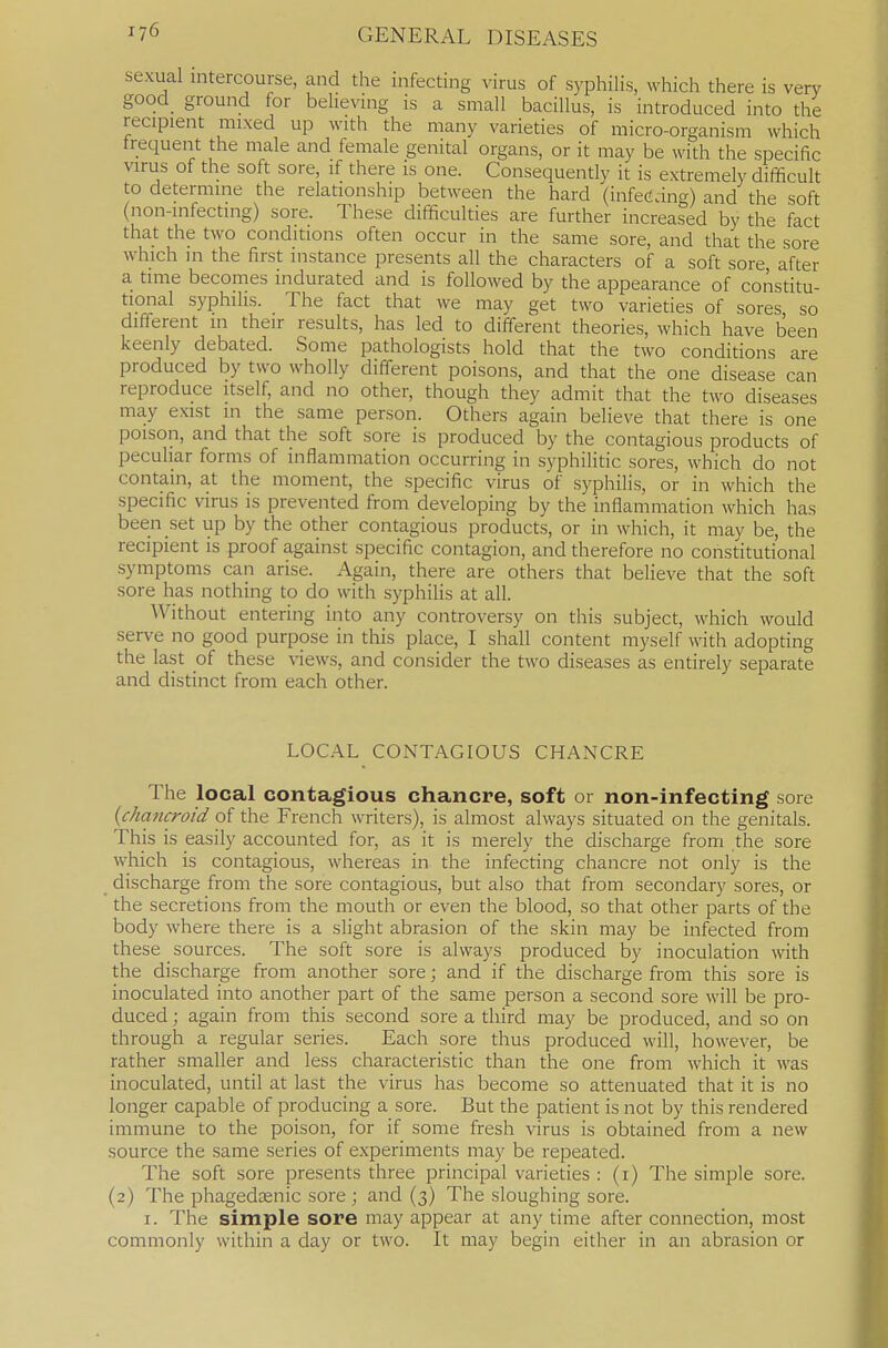 sexual intercourse, and the infecting virus of syphilis, which there is very good ground for believuig is a small bacillus, is introduced into the recipient mixed up with the many varieties of micro-organism which frequent the male and female genital organs, or it may be with the specific virus of the soft sore, if there is one. Consequently it is extremely difficult to determine the relationship between the hard (infetfdng) and the soft (non-infecting) sore. These difficulties are further increased by the fact that the two conditions often occur in the same sore, and that the sore which in the first instance presents all the characters of a soft sore after a time becomes indurated and is followed by the appearance of constitu- tional syphilis. The fact that we may get two varieties of sores so different in their results, has led to different theories, which have been keenly debated. Some pathologists hold that the two conditions are produced by two wholly different poisons, and that the one disease can reproduce itself, and no other, though they admit that the two diseases may exist in the same person. Others again believe that there is one poison, and that the soft sore is produced by the contagious products of peculiar forms of inflammation occurring in syphilitic sores, which do not contain, at the moment, the specific virus of syphilis, or in which the specific virus is prevented from developing by the inflammation which has been set up by the other contagious products, or in which, it may be, the recipient is proof against specific contagion, and therefore no constitutional symptoms can arise. Again, there are others that believe that the soft sore has nothing to do with syphilis at all. Without entering into any controversy on this subject, which would serve no good purpose in this place, I shall content myself with adopting the last of these views, and consider the two diseases as entirely separate and distinct from each other. LOCAL CONTAGIOUS CHANCRE The local contagious chancre, soft or non-infecting sore {chancroid pf the French writers), is almost always situated on the genitals. This is easily accounted for, as it is merely the discharge from the sore which is contagious, whereas in the infecting chancre not only is the discharge from the sore contagious, but also that from secondary sores, or the secretions from the mouth or even the blood, so that other parts of the body where there is a slight abrasion of the skin may be infected from these sources. The soft sore is always produced by inoculation with the discharge from another sore; and if the discharge from this sore is inoculated into another part of the same person a second sore will be pro- duced ; again from this second sore a third may be produced, and so on through a regular series. Each sore thus produced will, however, be rather smaller and less characteristic than the one from which it was inoculated, until at last the virus has become so attenuated that it is no longer capable of producing a sore. But the patient is not by this rendered immune to the poison, for if some fresh virus is obtained from a new source the same series of experiments may be repeated. The soft sore presents three principal varieties : (i) The simple sore. (2) The phagedjEnic sore ; and (3) The sloughing sore. I. The simple sore may appear at any time after connection, most commonly within a day or two. It may begin either in an abrasion or