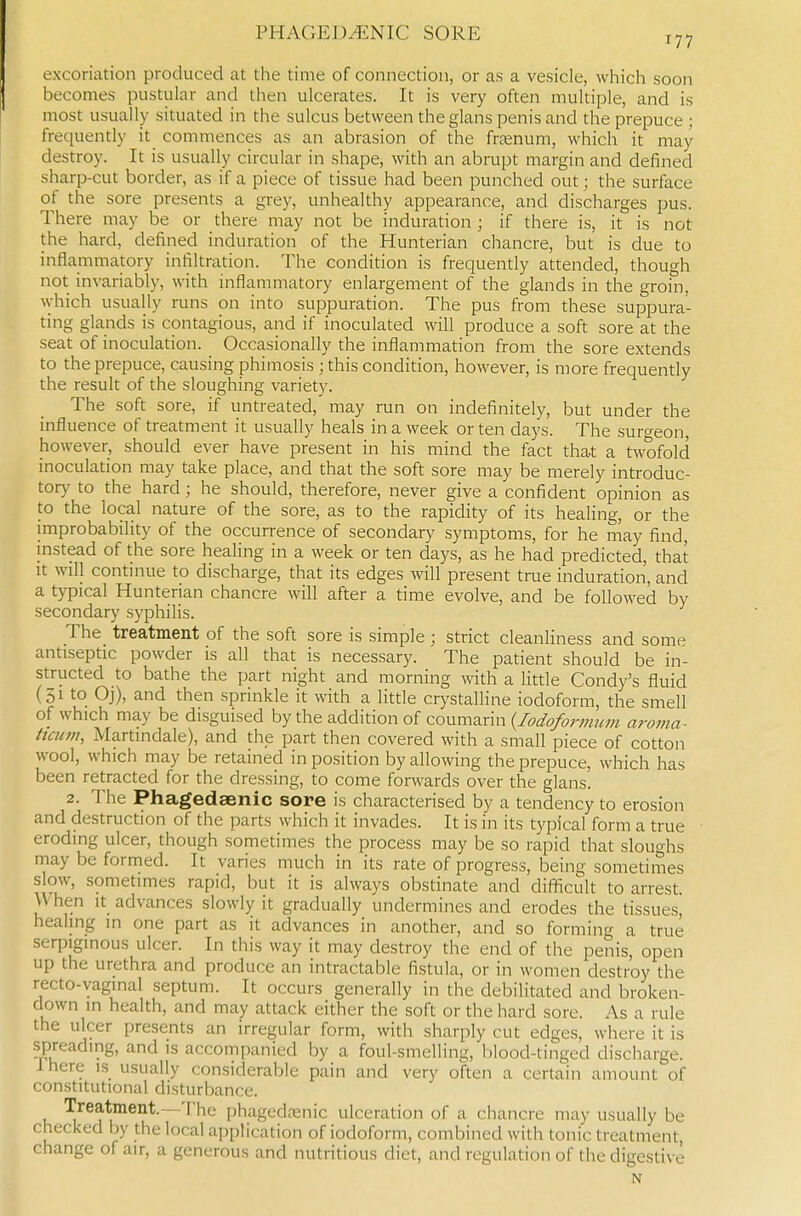 excoriation produced at the time of connection, or as a vesicle, which soon becomes pustular and then ulcerates. It is very often multiple, and is most usually situated in the sulcus between the glans penis and the prepuce ; frequently it_ commences as an abrasion of the frtenum, which it may destroy. It is usually circular in shape, with an abrupt margin and defined sharp-cut border, as if a piece of tissue had been punched out; the surface of the sore presents a grey, unhealthy appearance, and discharges pus. There may be or there may not be induration ; if there is, it is not the hard, defined induration of the Hunterian chancre, but is due to inflammatory infiltration. The condition is frequently attended, though not invariably, with inflammatory enlargement of the glands in the groin, which usually runs on into suppuration. The pus from these suppura- ting glands is contagious, and if inoculated will produce a soft sore at the seat of inoculation. Occasionally the inflammation from the sore extends to the prepuce, causing phimosis ;this condition, however, is more frequently the result of the sloughing variety. The soft sore, if untreated, may run on indefinitely, but under the influence of treatment it usually heals in a week or ten days. The surgeon however, should ever have present in his mind the fact that a twofold inoculation may take place, and that the soft sore may be merely introduc- tory to the hard; he should, therefore, never give a confident opinion as to the local nature of the sore, as to the rapidity of its healing, or the improbability of the occurrence of secondary symptoms, for he may find, instead of the sore healing in a week or ten days, as he had predicted, that It will continue to discharge, that its edges will present true induration, and a typical Hunterian chancre will after a time evolve, and be followed by secondary syphilis. The treatment of the soft sore is simple; strict cleanliness and some antiseptic powder is all that is necessary. The patient should be in- structed to bathe the part night and morning with a little Condy's fluid (51 to Oj), and then sprinkle it with a little crystalline iodoform, the smell of which may be disguised by the addition of coumarin {lodoformum aroma- ttami, Martindale), and the part then covered with a small piece of cotton wool, which may be retained in position by allowing the prepuce, which has been retracted for the dressing, to come forwards over the glans. 2. The Phagedaenic sore is characterised by a tendency to erosion and destruction of the parts which it invades. It is in its typical form a true eroding ulcer, though sometimes the process may be so rapid that sloughs rnay be formed. It varies much in its rate of progress, being sometimes slow, sometimes rapid, but it is always obstinate and difficult to arrest. When It advances slowly it gradually undermines and erodes the tissues, healing in one part as it advances in another, and so forming a true serpiginous ulcer. In this way it may destroy the end of the penis, open up the urethra and produce an intractable fistula, or in women destroy the recto-vaginal septum. It occurs generally in the debilitated and broken- down in health, and may attack either the soft or the hard sore. As a rule the ulcer presents an irregular form, with sharply cut edges, where it is spreading, and is accompanied by a foul-smelling, blood-tinged discharge. Ihere is usually considerable pain and very often a certain amount of constitutional disturbance. Treatment.—'II1C phagedfenic ulceration of a chancre may usually be checked by the local application of iodoform, combined with tonic treatment, change of air, a generous and nutritious diet, and regulation of the digestive N