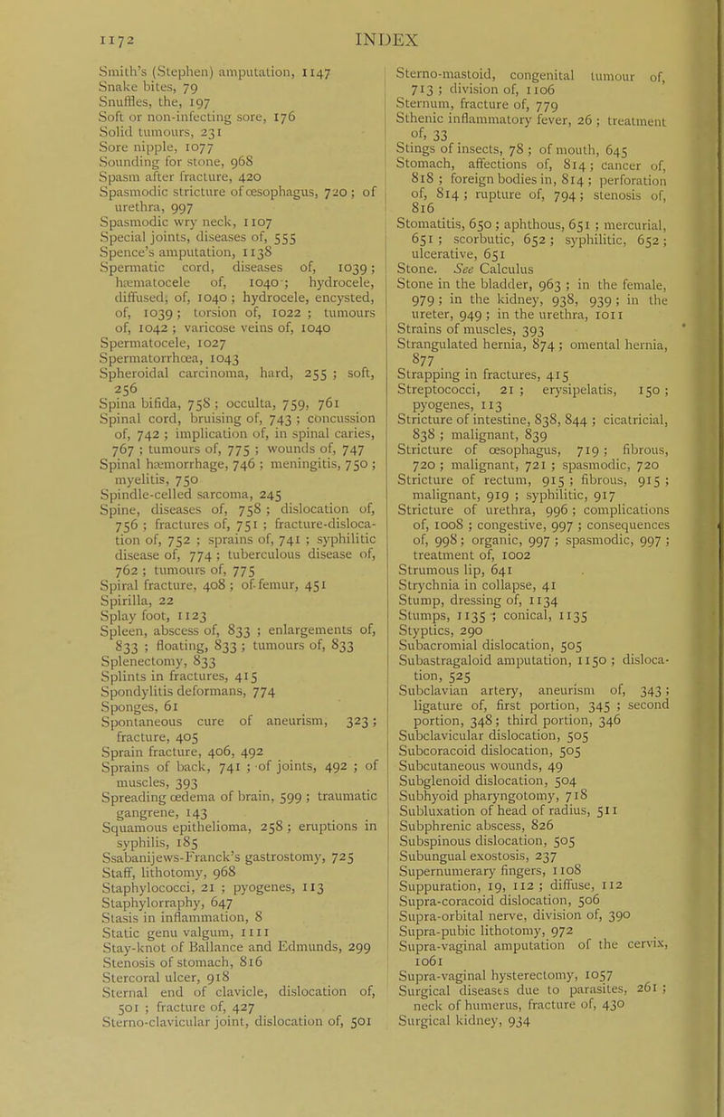 Smith's (Stephen) amputation, 1147 Snake bites, 79 Snuffles, the, 197 Soft or non-infecting sore, 176 Solid tumours, 231 Sore nipple, 1077 Sounding for stone, 968 Spasm after fracture, 420 Spasmodic stricture of oesophagus, 720; of urethra, 997 Spasmodic wr)-neck, 1107 Special joints, diseases of, 555 Spence's amputation, 1138 Spermatic cord, diseases of, 1039; hematocele of, 1040-; hydrocele, diffused, of, 1040 ; hydrocele, encysted, of, 1039 ; torsion of, 1022 ; tumours of, 1042 ; varicose veins of, 1040 Spermatocele, 1027 Spermatorrhcea, 1043 Spheroidal carcinoma, hard, 255 ; soft, 256 Spina bifida, 758 ; occulta, 759, 761 Spinal cord, bruising of, 743 ; concussion of, 742 ; implication of, in spinal caries, 767 ; tumours of, 775 ; wounds of, 747 Spinal hemorrhage, 746 ; meningitis, 750 ; myelitis, 750 Spindle-celled sarcoma, 245 Spine, diseases of, 758 ; dislocation of, 756 ; fractures of, 751 ; fracture-disloca- tion of, 752 ; sprains of, 741 ; syphilitic disease of, 774 ; tuberculous disease of, 762 ; tumours of, 775 Spiral fracture, 408 ; of femur, 451 Spirilla, 22 Splay foot, 1123 Spleen, abscess of, 833 ; enlargements of, 833 ; floating, 833 ; tumours of, 833 Splenectomy, 833 Splints in fractures, 415 Spondylitis deformans, 774 Sponges, 61 Spontaneous cure of aneurism, 323; fracture, 405 Sprain fracture, 406, 492 Sprains of back, 741 ; -of joints, 492 ; of muscles, 393 Spreading cEdema of brain, 599 ; traumatic gangrene, 143 Squamous epithelioma, 258 ; emptions in syphilis, 185 Ssabanijews-Franck's gastrostomy, 725 Staff, lithotomy, 968 Staphylococci, 21 ; pyogenes, 113 Staphylorraphy, 647 Stasis in inflammation, 8 Static genu valgum, 1111 Stay-knot of Ballance and Edmunds, 299 Stenosis of stomach, 816 ! Stercoral ulcer, 918 Sternal end of clavicle, dislocation of, 501 ; fracture of, 427 Slerno-clavicular joint, dislocation of, 501 Sterno-niastoid, congenital tumour of, 713 ; division of, 1106 Sternum, fracture of, 779 Sthenic inflammatory fever, 26 ; treatment of> 33 Stings of insects, 78 ; of mouth, 645 Stomach, affections of, S14; cancer of, 818 ; foreign bodies in, 814 ; perforation of, 814 ; rupture of, 794; stenosis of, 816 Stomatitis, 650 ; aphthous, 651 ; mercurial, 651; scorbutic, 652; syphilitic, 652; ulcerative, 651 Stone. See Calculus Stone in the bladder, 963 ; in the female, 979; in the kidney, 938, 939 ; in the ureter, 949 ; in the urethra, loii Strains of muscles, 393 Strangulated hernia, 874 ; omental hernia, 877 Strapping in fractures, 415 Streptococci, 21; erysipelatis, 150; pyogenes, 113 Stricture of intestine, 838, 844 ; cicatricial, 838 ; malignant, 839 Stricture of oesophagus, 719 ; fibrous, 720; malignant, 721 ; spasmodic, 720 Stricture of rectum, 915 ; fibrous, 915 ; malignant, 919 ; syphilitic, 917 Stricture of urethra, 996 ; complications of, 1008 ; congestive, 997 ; consequences of, 998; organic, 997 ; spasmodic, 997 ; treatment of, 1002 Strumous lip, 641 Strychnia in collapse, 41 Stump, dressing of, 1134 Stumps, 113s ; conical, 1135 Styptics, 290 Subacromial dislocation, 505 Subastragaloid amputation, 1150 ; disloca- tion, 525 Subclavian artery, aneurism of, 343; ligature of, first portion, 345 ; second portion, 348; third portion, 346 Subclavicular dislocation, 505 Subcoracoid dislocation, 505 Subcutaneous wounds, 49 Subglenoid dislocation, 504 Subhyoid pharyngotomy, 718 Subluxation of head of radius, 511 i Subphrenic abscess, 826 Subspinous dislocation, 505 Subungual exostosis, 237 Supernumerary fingers, 1108 Suppuration, 19, 112; diffuse, 112 Supra-coracoid dislocation, 506 Supra-orbital nerve, division of, 390 Supra-pubic lithotomy, 972 Supra-vaginal amputation of the cervix, I io6i Supra-vaginal hysterectomy, 1057 Surgical diseases due to parasites, 261 ; neck of humerus, fracture of, 430 Surgical kidney, 934