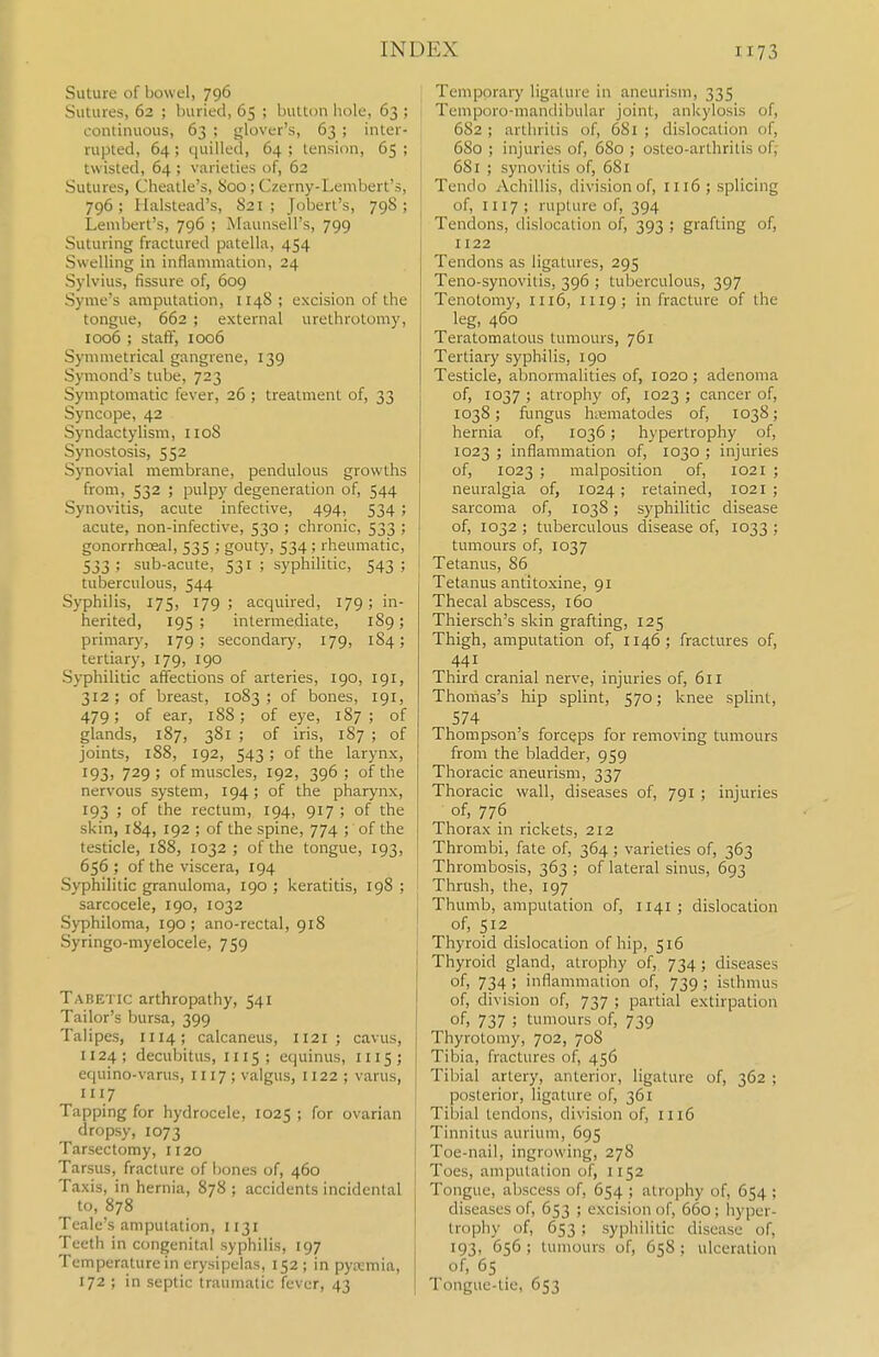 Suture of bowel, 796 Sutures, 62 ; buried, 65 ; button hole, 63 ; continuous, 63 ; glover's, 63 ; inter- rupted, 64 ; quilled, 64 ; tension, 65 ; twisted, 64 ; varieties of, 62 Sutures, Cheatle's, i>oo ; Czerny-Lembert's, 796; Halstead's, 821; Jobert's, 798; Lambert's, 796 ; Maunsell's, 799 Suturing fractured patella, 454 j Swelling in inflammation, 24 Sylvius, fissure of, 609 Syme's amputation, 1148 ; excision of the tongue, 662 ; external urethrotomy, 1006 ; staff, 1006 Synniietrical gangrene, 139 Symond's tube, 723 Symptomatic fever, 26 ; treatment of, 33 Syncope, 42 Syndactylism, 1108 Synostosis, 552 Synovial membrane, pendulous growths from, 532 ; pulpy degeneration of, 544 Synovitis, acute infective, 494, 534 ; acute, non-infective, 530 ; chronic, 533 ; gonorrhoeal, 535 ; gouty, 534 ; rheumatic, 533; sub-acute, 531 ; syphihtic, 543 ; ; tuberculous, 544 Syphilis, 175, 179 ; acquired, 179 ; in- herited, 195; intermediate, 189; primary, 179; secondary, 179, 184; tertiary, 179, 190 Syphilitic affections of arteries, 190, 191, 312; of breast, 1083; of bones, 191, 479; of ear, 188; of eye, 187; of glands, 187, 381 ; of iris, 187 ; of joints, 188, 192, 543 ; of the larynx, I93i 729; of muscles, 192, 396 ; of the nervous system, 194; of the pharynx, 193 ; of the rectum, 194, 917 ; of the skin, 184, 192 ; of the spine, 774 ; of the testicle, 1S8, 1032 ; of the tongue, 193, 656; of the viscera, 194 Syphilitic granuloma, 190 ; keratitis, 198 ; sarcocele, 190, 1032 Syphiloma, 190; ano-rectal, 918 Syringo-myelocele, 759 Tabetic arthropathy, 541 Tailor's bursa, 399 Talipes, 1114; calcaneus, II21; cavus, 1124 ; decubitus, 1115; e(|uinus, mS; equino-varus, 1117 ; valgus, 1122 ; varus, 1117 Tapping for hydrocele, 1025 ; for ovarian dropsy, 1073 Tarsectomy, 1120 Tarsus, fracture of bones of, 460 Taxis, in hernia, 878 ; accidents incidental to, 878 Teale's amputation, 1131 Teeth in congenital syphilis, 197 Temperature in erysipelas, 152; in pyaimia, 172 ; in septic traumatic fever, 43 Temporary ligature in aneurism, 335 Temporo-mandibular joint, ankylosis of, 682 ; arthritis of, 681 ; dislocation of, 680 ; injuries of, 6S0 ; osteo-arthritis of; 681 ; synovitis of, 681 Tendo Achillis, division of, 1116 ; splicing of, 1117; rupture of, 394 Tendons, dislocation of, 393 ; grafting of, 1122 Tendons as ligatures, 295 Teno-synovitis, 396 ; tuberculous, 397 Tenotomy, 1116, 1119; in fracture of the leg, 460 Teratomatous tumours, 761 Tertiary syphilis, 190 Testicle, abnormalities of, 1020 ; adenoma of, 1037 ; atrophy of, 1023 ; cancer of, 1038; fungus hiematodes of, 1038; hernia of, 1036; hypertrophy of, 1023 ; inflammation of, 1030 ; injuries of, 1023 ; malposition of, 1021 ; neuralgia of, 1024; retained, 1021 ; sarcoma of, 1038; syphilitic disease of, 1032 ; tuberculous disease of, 1033 ; tumours of, 1037 Tetanus, 86 Tetanus antitoxine, 91 Thecal abscess, 160 Thiersch's skin grafting, 125 Thigh, amputation of, 1146; fractures of, 441 Third cranial nerve, injuries of, 611 Thomas's hip splint, 570; knee splint, 574 Thompson's forceps for removing tumours from the bladder, 959 Thoracic aneurism, 337 Thoracic wall, diseases of, 791 ; injuries of, 776 Thorax in rickets, 212 Thrombi, fate of, 364; varieties of, 363 Thrombosis, 363 ; of lateral sinus, 693 Thrush, the, 197 Thumb, amputation of, 1141; dislocation of, 512 Thyroid dislocation of hip, 516 Thyroid gland, atrophy of, 734; diseases of, 734 ; inflammation of, 739 ; isthmus of, division of, 737 ; partial extirpation of> 737 ; tumours of, 739 Thyrotomy, 702, 708 Tibia, fractures of, 456 Tibial artery, anterior, ligature of, 362 ; posterior, ligature of, 361 Tilaial tendons, division of, 1116 Tinnitus aurium, 695 Toe-nail, ingrowing, 278 Toes, amputation of, 1152 Tongue, abscess of, 654 ; atrophy of, 654 ; diseases of, 653 ; excision of, 660 ; hyper- trophy of, 653 ; syphilitic disease of, 193, 656 ; tumours of, 658 ; ulceration of, 65 Tongue-tie, 653