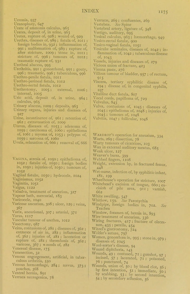 Urjeniia, 937 Uranoplasty, 647 Urate of ammonia calculus, 965 Urates, deposit of, in urine, 963 Ureter, rupture of, 928 ; wound of, 929 Urethra, diseases of, 9S9 ; fistula of, loil ; foreign bodies in, 932 ; inllammation of, 991 ; malformation of, 9S9 ; rupture of, after stricture, 1009; stone in, loii ; stricture of, 996; tumours of, 1012; traumatic rupture of, 931 Urethral abscess, 995 ' Urethritis, 991 ; gonorrheal, 991 ; gouty, 996 ; traumatic, 996 ; tuberculous, 996 Urethro-penile fistula, loii Urethro-perineal fistula, 1012 Urethro-rectal fistula, 1012 Urethrotomy, 1005 ; external, 1006; internal, 1005 Uric acid, deposit of, in urine, 964; calculus, 965 Urinary abscess, 1009 ; deposits, 963 Urinary organs, injuries and diseases of, 927 Urine, incontinence of, 961 ; retention of, 962 ; extravasation of, 1009 Uterus, diseases of, 1053 ; adenoma of, 1059 ; carcinoma of, 1060 ; epithelioma of, 1061 ; myoma of, 1053 ; polypus of, 1059 ; sarcoma of, io6o Uvula, relaxation of, 666 ; removal of, 666 Vagixa, atresia of, 1050 ; epithelioma of, 1052 ; fistute of, 1050 ; foreign bodies in, 1050 ; injuries of, 1050 ; tumours of, 1052 \'aginal fistulre, 1050 ; hydrocele, 1024 Vaginismus, 1052 Vaginitis, 1051 Valgus, 1122 Valsalva, treatment of aneurism, 327 Vapour bath, mercurial, 183 Varicocele, 1040 Varicose aneurism, 308 ; ulcer, 129 ; veins, 367 Varix, aneurismal, 307; arterial, 371 Varus, 1117 Vascular tumour of urethra, 1012 Vasectomy, 987 Veins, contusions of, 281 ; diseases of, 362 ; entrance of air in, 282 ; inflammation of, 362 ; injuries of, 281 ; laceration or rupture of, 281 ; thrombosis of, 362 ; varicose, 367; wounds of, 282 Venereal disease, 175 Venesection, 32 Venous engorgement, artificial, in tuber- culous arthritis, 550 Venous hemorrhage, 284 ; ncevus, 373 ; pouches, 368 Ventral hernia, 891 Verruca necrogenica, 78 Verruca', 269 ; confluentes, 269 Vertebra;. Sed Spine I Vertebral artery, ligature of, 34S Vertigo, auditory, 695 Vesical calculus, 963 ; hi-emorrhage, 949 Vesico-rectal fistuhv, 900 1' Vesico-vaginal fistula, 1051 Vesicukv seminales, diseases of, 1042 ; in- j flammation of, 1042 ; tuberculous disease of, 1043 Vessels, injuries and diseases of, 279 Vicious union of fracture, 423 Vienna paste, 276 Villous tumour of bladder, 957 ; of rectum, 915 Viscera, tertiary syphilitic disease of, 194 ; disease of, in congenital syphilis, 197 Vitelline duct fistula, S07 Vocal cords, papilloma of, 729 Volvulus, 843 Vulva, contusions of, 1045 ; diseases of, 1045 ; epithelioma of, 1048 ; injuries of, 1045 ; tumours of, 104S Vulvitis, 1047 ; follicular, 104S Wardrop's operation for aneurism, 334 Warts, 269 ; dissection, 78 Warty tumours of cicatrices, 103 Wax in external auditory meatus, 685 Weak ulcer, 127 Weaver's bursa, 399 Webbed fingers, 1108 Weight, extension by, in fractured femur, 44S Wet-nurse, infection of, by syphilitic infant, iSi, 199 \Vheelhouse's operation for stricture, 1007 Whitehead's excision of tongue, 660; ex- cisioh of pile area, 911; varnish, 662 White swelling, 547 Whitlow, 159. See Paronychia Windpipe, foreign bodies in, 702. See Trachea Winslow, foramen of, hernia in, 893 Wire treatment of aneurism, 336 Wiring fractures, 417 ; fracture of olecra- non, 435 ; patella, 454 Witzel's gastrostomy, 724 Wiilfer's suture, 797 Women, gonorrhoea in, 995 ; stone in, 979 ; diseases of, 1045 Wool-sorter's disease, 94 Wound diphtheria, 145 Wounds, 49 ; contused, 71 ; gunshot, 97 ; mcised, 57 ; lacerated, 71 ; poisoned, 76 ; punctured, 74 Wounds, union of, 50 ; by blood clot, 56 ; by first intention, 51; immediate, 50; by scabbing, 53 ; l,y second intention, 54 ; by secondary adhesion, 56