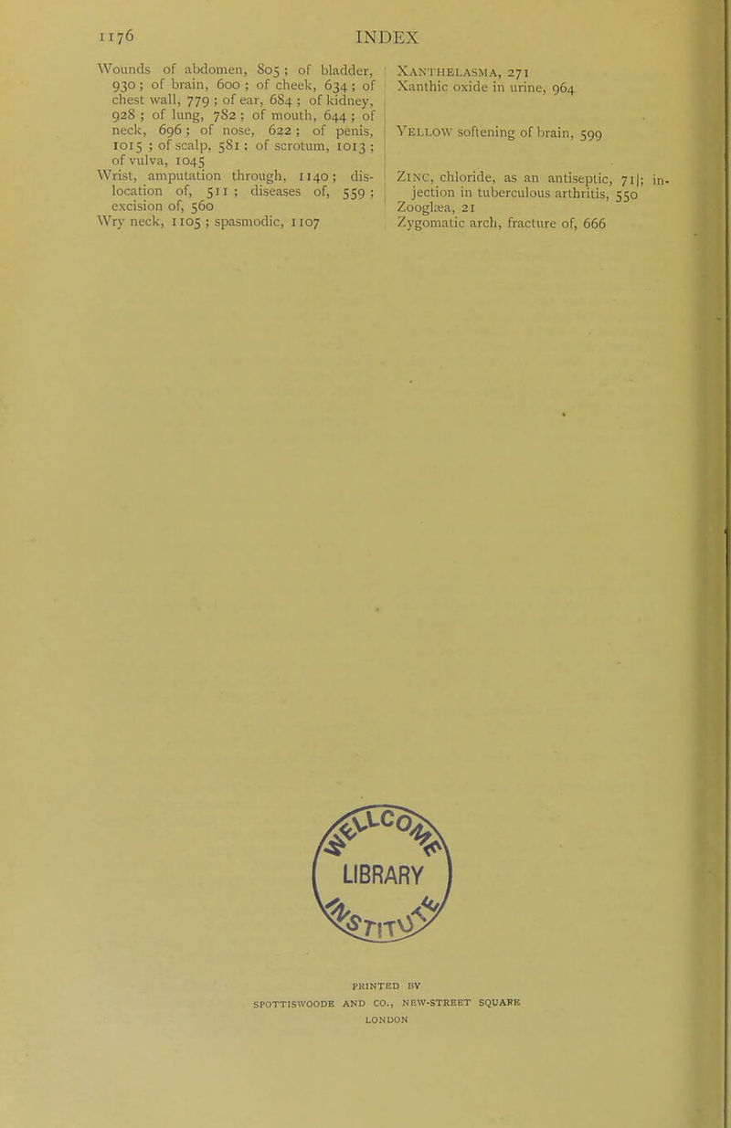 Wounds of abdomen, S05 ; of bladder, 930; of brain, 600 ; of cheek, 634 ; of chest wall, 779 ; of ear, 6S4 ; of kidney, 928 ; of lung, 7S2 ; of mouth, 644 ; of neck, 696; of nose, 622; of penis, 1015 ; of scalp, 581 ; of scrotum, 1013 ; of vulva, 1045 Wrist, amputation through, 1140; dis- location of, 511 ; diseases of, 559; excision of, 560 Wry neck, 1105 ; spasmodic, 1107 Xanthelasma, 271 Xanthic oxide in urine, 964 S'ellow softening of brain, 599 Zinc, chloride, as an antiseptic, 71I; in- jection in tuberculous arthritis, 550 Zoogltea, 21 Zygomatic arch, fracture of, 666 PKINTED BY SPOTTISWOODE AND CO., NEW-STREET SQUAFE LONDON