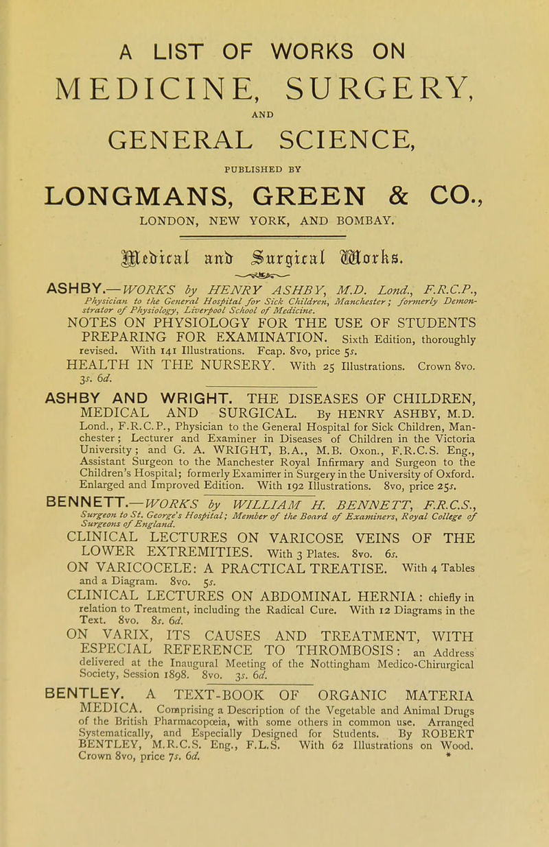 A LIST OF WORKS ON MEDICINE, SURGERY, AND GENERAL SCIENCE, PUBLISHED BY LONGMANS, GREEN & CO., LONDON, NEW YORK, AND BOMBAY. ASHBY.— IVOHJ^S by HENRY ASHBY, M.D. Land., F.R.C.P., Pkysiciati to the General Hospital for Sick Children, Manchester; fonnerly Demon- strator of Physiology, Liverpool School of Medicine. NOTES ON PHYSIOLOGY FOR THE USE OF STUDENTS PREPARING FOR EXAMINATION, sixth Edition, thoroughly revised. With 141 Illustrations. Fcap. 8vo, price ^s. HEALTH IN THE NURSERY. With 25 Illustrations. Crown 8vo. ASHBY AND WRIGHT. THE DISEASES OF CHILDREN, MEDICAL AND SURGICAL. By HENRY ASHBY, M.D. Lond., F.R.C.P., Physician to the General Hospital for Sick Children, Man- chester; Lecturer and Examiner in Diseases of Children in the Victoria University; and G. A. WRIGHT, B.A,, M.B. Oxon., F.R.C.S. Eng., Assistant Surgeon to the Manchester Royal Infirmary and Surgeon to the Children's Hospital; formerly Examiner in Surgery in the University of Oxford. Enlarged and Improved Edition. With 192 Illustrations. 8vo, price i^s. BENNETT.—PFCTeA-^ by William h. Bennett, f.r.c.s., Surgeon to St. George's Hospital; Member 0/ the Board of Examiners, Royal College of Surgeons of England. CLINICAL LECTURES ON VARICOSE VEINS OF THE LOWER EXTREMITIES. With 3 Plates. 8vo. 6^. ON VARICOCELE: A PRACTICAL TREATISE. With 4 Tables and a Diagram. 8vo. 5^. CLINICAL LECTURES ON ABDOMINAL HERNIA: chiefly in relation to Treatment, including the Radical Cure. With 12 Diagrams in the Text. 8vo. 8j. (3d. ON VARIX, ITS CAUSES AND TREATMENT, WITH ESPECIAL REFERENCE TO THROMBOSIS: an Address delivered at the Inaugural Meeting of the Nottingham Medico-Chirurgical Society, Session 1898. 8vo. 3J. (>d. BENTLEY. A TEXT-BOOK OF ORGANIC MATERIA MEDICA. Comprising a Description of the Vegetable and Animal Drugs of the British Pharmacopoeia, with some others in common use. Arranged Systematically, and Especially Designed for Students. By ROBERT BENTLEY, M.R.C.S. Eng., F.L.S. With 62 Illustrations on Wood. Crown 8vo, price Ts, 6d. *
