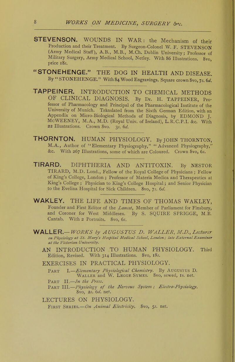 STEVENSON. WOUNDS IN WAR: the Mechanism of their Production and their Treatment. By Surgeon-Colonel W. F. STEVENSON (Army Medical Staff), A.B., M.B., M.Ch. Dublin University; Professor of Military Surgery, Army Medical School, Netley. With 86 Illustrations. 8vo, price i8j. STONEHENGE. THE DOG IN HEALTH AND DISEASE. By  STONEHENGE.» With 84 Wood Engravings. Square crown 8vo, ^s. 6d. TAPPEINER. INTRODUCTION TO CHEMICAL METHODS OF CLINICAL DIAGNOSIS. By Dr. H. TAPPEINER, Pro- fessor of Pharmacology and Principal of the Pharmacological Institute of the University of Munich. Tr&nslated from the Sixth German Edition, with an Appendix on Micro-Biological Methods of Diagnosis, by EDMOND J. McWEENEY, M.A., M.D. (Royal Univ. of Ireland), L.R.C.P.I. &c. With 22 Illustrations. Crown 8vo. 3^. 6d. THORNTON. HUMAN PHYSIOLOGY. By JOHN THORNTON, M.A., Author of Elementary Physiography, Advanced Physiography, &c. With 267 Illustrations, some of which are Coloured. Crown 8vo, 6s. TIRARD. DIPHTHERIA AND ANTITOXIN. By NESTOR TIRARD, M.D. Lond., Fellow of the Royal College of Physicians ; Fellow of King's College, London ; Professor of Materia Medica and Therapeutics at King's College ; Physician to King's College Hospital; and Senior Physician to the Evelina Hospital for Sick Children. 8vo, 7^. 6d. WAKLEY. THE LIFE AND TIMES OF THOMAS WAKLEY, Founder and First Editor of the Lancet, Member of Parliament for Finsbury, and Coroner for West Middlesex. By S. SQUIRE SPRIGGE, M,B. Cantab. With 2 Portraits. 8vo, 6s. V^MJ-ER —WORKS by AUGUSTUS D. WALLER, M.D., Lecturer on Physiology at St. Mary's Hospital Medical School, London; late External Examiner at tlie Victorian University. AN INTRODUCTION TO HUMAN PHYSIOLOGY. Third Edition, Revised. With 314 Illustrations. 8vo, i8j. EXERCISES IN PRACTICAL PHYSIOLOGY. Part I.—Elementary Physiological Chemistry. By Augustus D. Waller and W. Leggf, Symes. 8vo, sewed, is. net. Part II.—In the Press. Part III.—Physiology of the Nervous System ; Electro-Physiology. 8vo, IS. bd. net. LECTURES ON PHYSIOLOGY. First Series.—On Animal Electricity, 8vo, 5^. net.