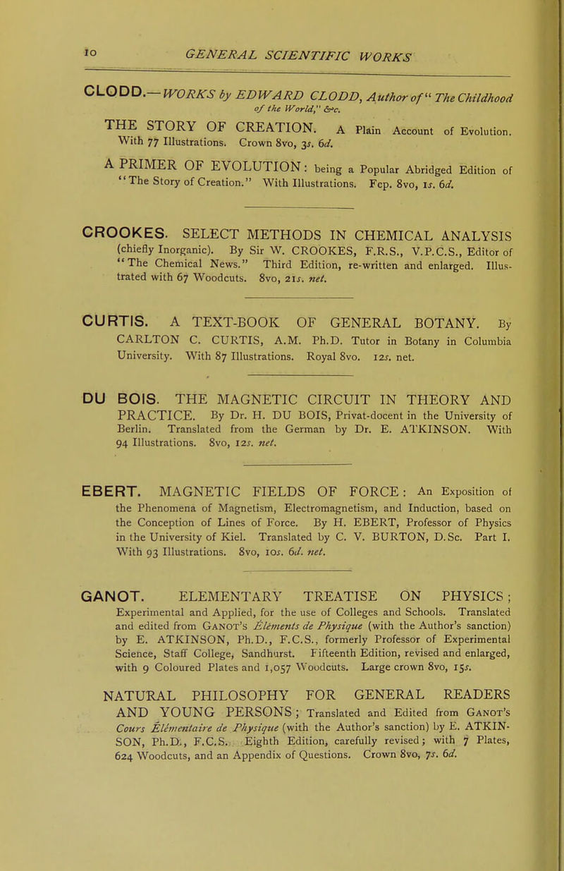 0\.Q^Xi.—WORKS by EDWARD CLODD, Author ofThe Childhood of the World, ifc. THE STORY OF CREATION. a Plain Account of Evolution. With 77 Illustrations. Crown 8vo, 6d. A PRIMER OF EVOLUTION: being a Popular Abridged Edition of The Story of Creation. With Illustrations. Fcp. 8vo, is. 6d. CROOKES. SELECT METHODS IN CHEMICAL ANALYSIS (chiefly Inorganic). By Sir W. CROOKES, F.R.S., V.P.C.S., Editor of The Chemical News. Third Edition, re-written and enlarged. Illus- trated with 67 Woodcuts. 8vo, 21s. net. CURTIS. A TEXT-BOOK OF GENERAL BOTANY. By CARLTON C. CURTIS, A.M. Ph.D. Tutor in Botany in Columbia University. With 87 Illustrations. Royal 8vo. 12s. net. DU BOIS. THE MAGNETIC CIRCUIT IN THEORY AND PRACTICE. By Dr. H. DU BOIS, Privat-docent in the University of Berlin. Translated from the German by Dr. E. ATKINSON. With 94 Illustrations. 8vo, 12s. net. EBERT. MAGNETIC FIELDS OF FORCE: An Exposition of the Phenomena of Magnetism, Electromagnetism, and Induction, based on the Conception of Lines of Force. By H. EBERT, Professor of Physics in the University of Kiel. Translated by C. V. BURTON, D. Sc. Part I. With 93 Illustrations. 8vo, los. 6J. net. GANOT. ELEMENTARY TREATISE ON PHYSICS; Experimental and Applied, for the use of Colleges and Schools. Translated and edited from Ganot's Elements de Physique (with the Author's sanction) by E. ATKINSON, Ph.D., F.C.S., formerly Professor of Experimental Science, Staff College, Sandhurst. Fifteenth Edition, revised and enlarged, with 9 Coloured Plates and 1,057 Woodcuts. Large crown 8vo, 15^. NATURAL PHILOSOPHY FOR GENERAL READERS AND YOUNG PERSONS ; Translated and Edited from Ganot's Cours Elementaire de Physique (with the Author's sanction) by E. ATKIN- SON, Ph.D., F.CS. Eighth Edition, carefully revised; with 7 Plates, 624 Woodcuts, and an Appendix of Questions. Crown 8vo, 7J. bd.