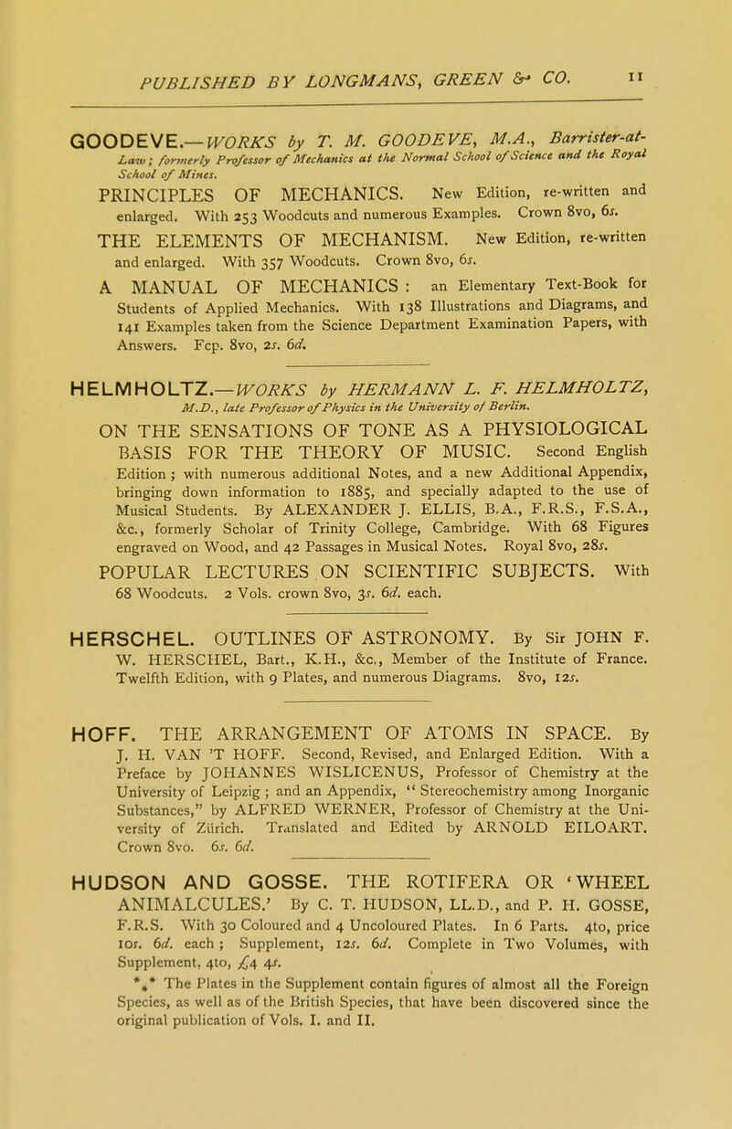 QOODEME.—WORKS by T. M. GOODEVE, M.A., Barrister-at- Law; formerly Professor of Mechanics at the Normal School of Science and the Royal School of Mines. PRINCIPLES OF MECHANICS. New Edition, re-written and enlarged. With 253 Woodcuts and numerous Examples. Crown 8vo, 6s. THE ELEMENTS OF MECHANISM. New Edition, re-written and enlarged. With 357 Woodcuts. Crown 8vo, 6s. A MANUAL OF MECHANICS : an Elementary Text-Book for Students of Applied Mechanics. With 138 Illustrations and Diagrams, and 141 Examples taken from the Science Department Examination Papers, with Answers. Fcp. 8vo, 2s. 6d, HELMHOLTZ.—WORKS by HERMANN L. F. HELMHOLTZ, M.D., late Professor of Physics in the University 0/Berlin. ON THE SENSATIONS OF TONE AS A PHYSIOLOGICAL BASIS FOR THE THEORY OF MUSIC. Second English Edition ; with numerous additional Notes, and a new Additional Appendix, bringing down information to 1885, and specially adapted to the use of Musical Students. By ALEXANDER J. ELLIS, B.A., F.R.S., F.S.A., &c., formerly Scholar of Trinity College, Cambridge. With 68 Figures engraved on Wood, and 42 Passages in Musical Notes. Royal 8vo, 28^. POPULAR LECTURES . ON SCIENTIFIC SUBJECTS. With 68 Woodcuts. 2 Vols, crown 8vo, 3^. 6d. each. HERSCHEL. OUTLINES OF ASTRONOMY. By Sir JOHN F. W. HERSCHEL, Bart., K.H., &c,, Member of the Institute of France. Twelfth Edition, with 9 Plates, and numerous Diagrams. 8vo, 12s. HOFF. THE ARRANGEMENT OF ATOMS IN SPACE. By J. H. VAN 'T HOFF. Second, Revised, and Enlarged Edition. With a Preface by JOHANNES WISLICENUS, Professor of Chemistry at the University of Leipzig ; and an Appendix,  Stereochemistry among Inorganic Substances, by ALFRED WERNER, Professor of Chemistry at the Uni- versity of Zurich. Translated and Edited by ARNOLD EILOART. Crown 8vo. 6s. 6d. HUDSON AND GOSSE. THE ROTIFERA OR 'WHEEL ANIMALCULES.' By C. T. HUDSON, LL.D., and P. H. GOSSE, F.R.S. With 30 Coloured and 4 Uncoloured Plates. In 6 Parts. 4to, price los, 6d. each ; Supplement, \2s. 6d. Complete in Two Volumes, with Supplement, 4to, 4^. *,* The Plates in the Supplement contain figures of almost all the Foreign Species, as well as of the British Species, that have been discovered since the