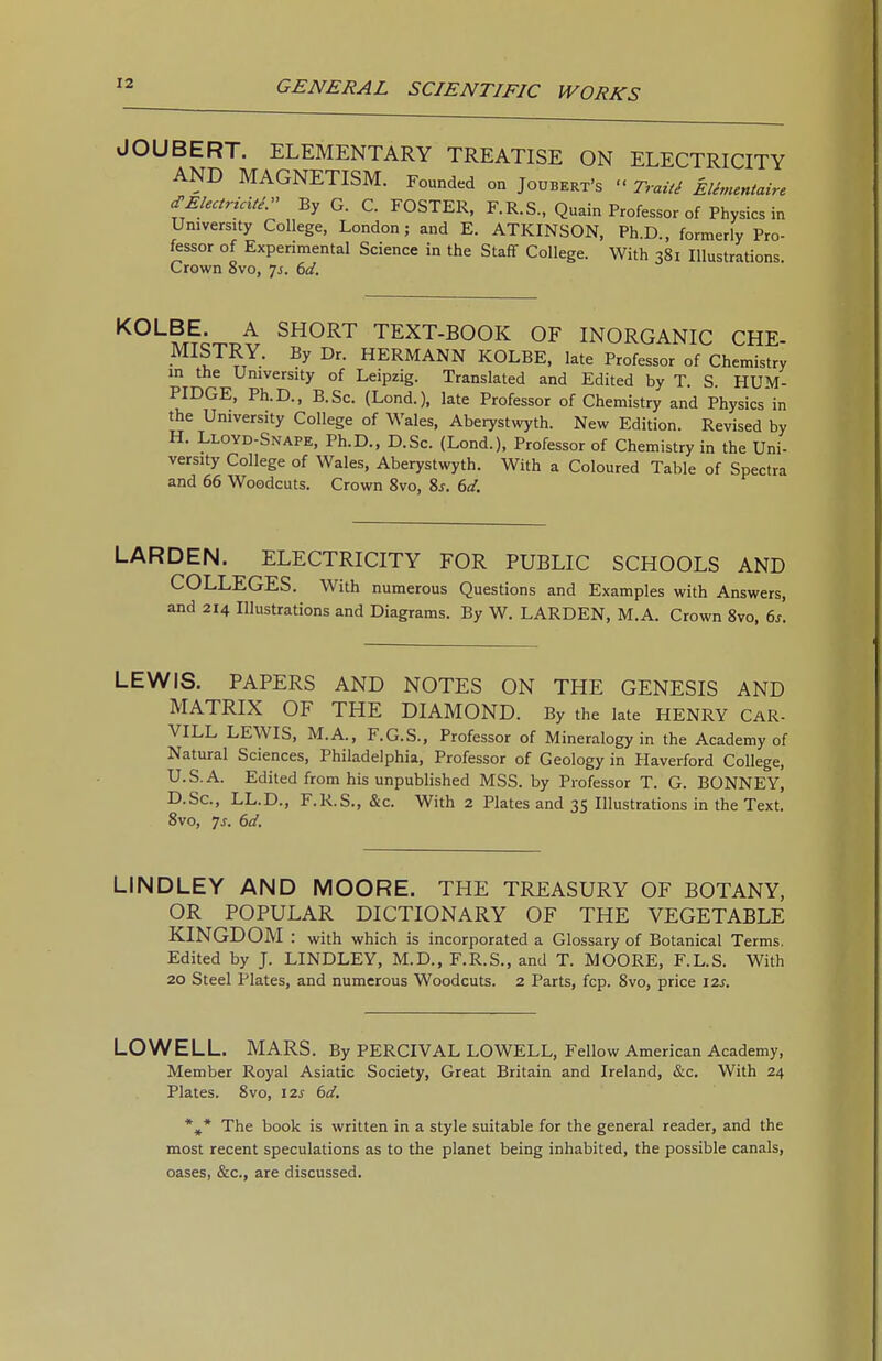 JOUBERT. ELEMENTARY TREATISE ON ELECTRICITY AND MAGNETISM. Founded on Joubert's  TraiU EUmentaire cTElectricitS. By G. C. FOSTER. F.R.S., Quain Professor of Physics in University College, London; and E. ATKINSON, Ph.D., formerly Pro- fessor of Experimental Science in the Staff College. With 381 Illustrations. Crown 8vo, js. 6d. ^^^^^'.r^^i ^^^^^ TEXT-BOOK OF INORGANIC CHE- MISTRY. By Dr. HERMANN KOLBE, late Professor of Chemistry in the University of Leipzig. Translated and Edited by T. S. HUM- PIDGE, Ph.D., B.Sc. (Lond.), late Professor of Chemistry and Physics in the University College of Wales, Aberystwyth. New Edition. Revised by H. Lloyd-Snape, Ph.D., D.Sc. (Lond.), Professor of Chemistry in the Uni- versity College of Wales, Aberystwyth. With a Coloured Table of Spectra and 66 Woodcuts. Crown 8vo, 8j. 6cl. LARDEN. ELECTRICITY FOR PUBLIC SCHOOLS AND COLLEGES. With numerous Questions and Examples with Answers, and 214 lUustrations and Diagrams. By W. LARDEN, M.A. Crown 8vo, 6s. LEWIS. PAPERS AND NOTES ON THE GENESIS AND MATRIX OF THE DIAMOND. By the late HENRY CAR- VILL LEWIS, M.A., F.G.S., Professor of Mineralogy in the Academy of Natural Sciences, Philadelphia, Professor of Geology in Haverford College, U.S.A. Edited from his unpublished MSS. by Professor T. G. BONNEY, D.Sc, LL.D., F.R.S., &c. With 2 Plates and 35 Illustrations in the Text. 8vo, js. 6d. LINDLEY AND MOORE. THE TREASURY OF BOTANY, OR POPULAR DICTIONARY OF THE VEGETABLE KINGDOM : with which is incorporated a Glossary of Botanical Terms. Edited by J. LINDLEY, M.D., F.R.S., and T. MOORE, F.L.S. With 20 Steel Plates, and numerous Woodcuts. 2 Parts, fcp. 8vo, price 12s. LOWELL. MARS. By PERCIVAL LOWELL, Fellow American Academy, Member Royal Asiatic Society, Great Britain and Ireland, &c. With 24 Plates. 8vo, 12s 6d. *,* The book is written in a style suitable for the general reader, and the most recent speculations as to the planet being inhabited, the possible canals, oases, &c., are discussed.