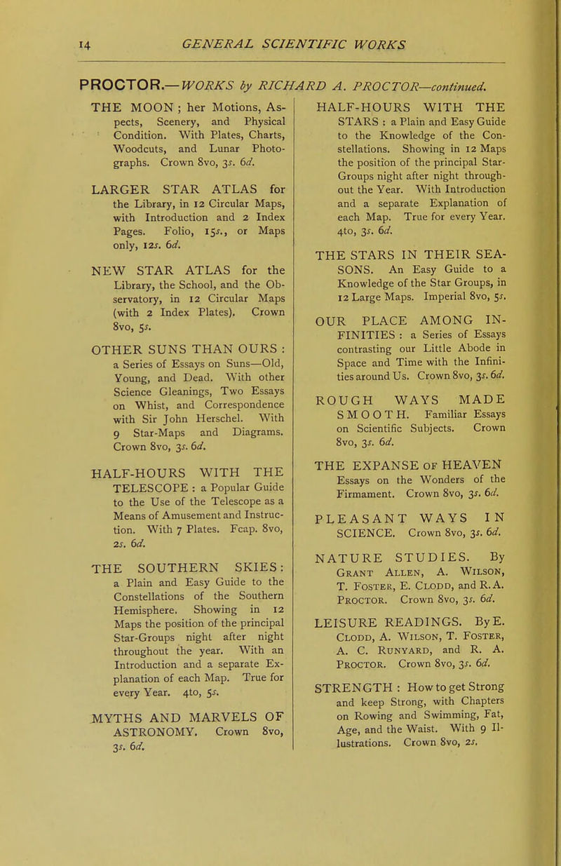 V^OQiTOVi—WORKS by RICHARD A. PROCTOR—continued. THE MOON ; her Motions, As- pects, Scenery, and Physical Condition. With Plates, Charts, Woodcuts, and Lunar Photo- graphs. Crown 8vo, 3^. dd. LARGER STAR ATLAS for the Library, in 12 Circular Maps, with Introduction and 2 Index Pages. Folio, iSj-., or Maps only, I2J-. dd. NEW STAR ATLAS for the Library, the School, and the Ob- servatory, in 12 Circular Maps (with 2 Index Plates). Crown 8vo, SJ. OTHER SUNS THAN OURS : a Series of Essays on Suns—Old, Young, and Dead. With other Science Gleanings, Two Essays on Whist, and Correspondence with Sir John Herschel. With 9 Star-Maps and Diagrams. Crown 8vo, 3^. dd. HALF-HOURS WITH THE TELESCOPE : a Popular Guide to the Use of the Telescope as a Means of Amusement and Instruc- tion. With 7 Plates. Fcap. 8vo, 2S, 6d. THE SOUTHERN SKIES: a Plain and Easy Guide to the Constellations of the Southern Hemisphere. Showing in 12 Maps the position of the principal Star-Groups night after night throughout the year. With an Introduction and a separate Ex- planation of each Map. True for every Year. 4to, 5J. MYTHS AND MARVELS OF ASTRONOMY. Crown 8vo, 3^. 6d. HALF-HOURS WITH THE STARS : a Plain and Easy Guide to the Knowledge of the Con- stellations. Showing in 12 Maps the position of the principal Star- Groups night after night through- out the Year. With Introduction and a separate Explanation of each Map. True for every Year. 4to, 3^. 6d. THE STARS IN THEIR SEA- SONS. An Easy Guide to a Knowledge of the Star Groups, in 12 Large Maps. Imperial 8vo, 5^. OUR PLACE AMONG IN- FINITIES : a Series of Essays contrasting our Little Abode in Space and Time with the Infini- ties around Us. Crown Svo, 3^. 6d. ROUGH WAYS MADE SMOOTH. Familiar Essays on Scientific Subjects. Crown 8vo, 3J. 6d. THE EXPANSE OF HEAVEN Essays on the Wonders of the Firmament. Crown Svo, 3^. 6d. PLEASANT WAYS IN SCIENCE. Crown Svo, y. 6d. NATURE STUDIES. By Grant Allen, A. Wilson, T. Foster, E. Clodd, and R. A. Proctor. Crown Svo, 3^. 6d. LEISURE READINGS. ByE. Clodd, A. Wilson, T. Foster, A. C. Runyard, and R. A. Proctor. Crown Svo, 3^. 6d. STRENGTH: How to get Strong and keep Strong, with Chapters on Rowing and Swimming, Fat, Age, and the Waist. With 9 Il- lustrations. Crown Svo, 2s,