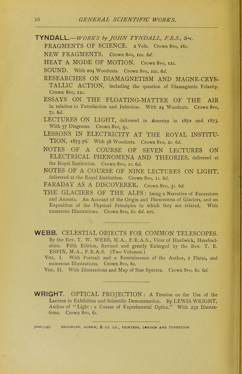 jyHDf^VA..—WORKS by JOHN TYNDALL, F.R.S., S^c. FRAGMENTS OF SCIENCE. 2 Vols. Crown 8vo, i6^. NEW FRAGMENTS. Crown 8vo, los. 6d. HEAT A MODE OF MOTION. Crown 8vo, i2s. SOUND. With 204 Woodcuts. Crown 8vo, lOj. 6d. RESEARCHES ON DIAMAGNETISM AND MAGNE-CRYS- TALLIC ACTION, including the question of Diamagnetic Polarity. Crown 8vo, 12^. ESSAYS ON THE FLOATING-MATTER OF THE AIR in relation to Putrefaction and Infection. With 24 Woodcuts. Crown 8vo, 7s. 6d. LECTURES ON LIGHT, delivered in America in 1872 and 1873. With 57 Diagrams. Crown 8vo, $s. LESSONS IN ELECTRICITY AT THE ROYAL INSTITU- TION, 1875-76. With 58 Woodcuts. Crown 8vo, 2s. 6d. NOTES OF A COURSE OF SEVEN LECTURES ON ELECTRICAL PHENOMENA AND THEORIES, delivered at the Royal Institution. Crown 8vo, is. 6d. NOTES OF A COURSE OF NINE LECTURES ON LIGHT, delivered at the Royal Institution. Crown 8vo, is. 6d. FARADAY AS A DISCOVERER. Crown 8vo, 3.. 6d. THE GLACIERS OF THE ALPS : being a Narrative of Excursions and Ascents. An Account of the Origin and Phenomena of Glaciers, and an Exposition of the Physical Principles to which they are related. With numerous Illustrations. Crown 8vo, 6s. 6d. net. WEBB. CELESTIAL OBJECTS FOR COMMON TELESCOPES. By the Rev. T. W. WEBB, M.A., F.R.A.S., Vicar of Hardwick, Hereford- shire. Fifth Edition, Revised and greatly Enlarged by the Rev. T. E. ESPIN, M. A., F. R. A. S. (Two Volumes.) Vol. I. With Portrait and a Reminiscence of the Author, 2 Plates, and numerous Illustrations. Crown 8vo, 6s. Vol. II. With Illustrations and Map of Star Spectra. Crown 8vo, 6^. 6d. WRIGHT. OPTICAL PROJECTION : A Treatise on the Use of the Lantern in Exhibition and Scientific Demonstration. By LEWIS WRIGHT, Author of Light: a Course of Experimental Optics. With 232 Illustra- tions. Crown 8vo, 6s. SOOO.3.99. BRADBURY, ACNEW, & CO. LD., PRINTERS, L»NDOJi AND TONBRIDGE.