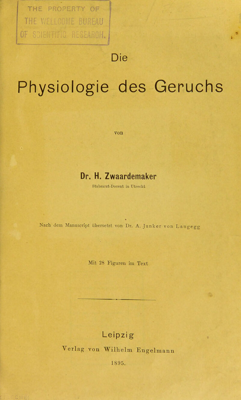 THE PROPERTY OF THE \ El 1 Die Physiologie des Geruchs von Dr. H. Zwaardemaker Stabsarzt-Docent in Utrecht Nach dem Manuscript übersetzt von Dr. A. Junker von Langegg Mit 28 Figuren im Text Leipzig Verlag von Wilhelm Engelmann 1895.