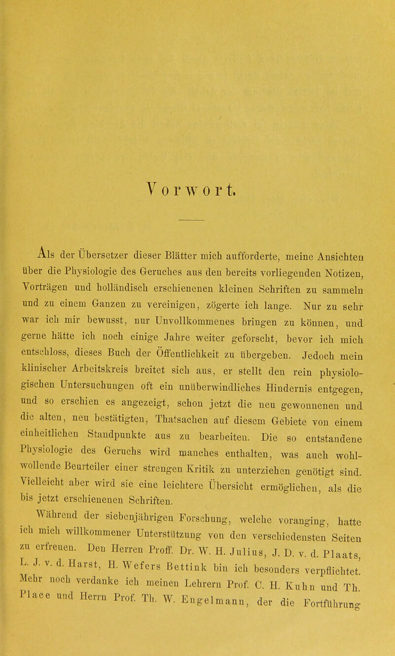 Als der Übersetzer dieser Blätter mich aufforderte, meine Ansichten über die Physiologie des Geruches aus den bereits vorliegenden Notizen, Vorträgen und holländisch erschienenen kleinen Schriften zu sammeln und zu einem Ganzen zu vereinigen, zögerte ich lange. Nur zu sehr war ich mir bewusst, nur Unvollkommenes bringen zu können, und gerne hätte ich noch einige Jahre weiter geforscht, bevor ich mich entschloss, dieses Buch der Öffentlichkeit zu übergeben. Jedoch mein klinischer Arbeitskreis breitet sich aus, er stellt den rein physiolo- gischen Untersuchungen oft ein unüberwindliches Hindernis entgegen, und so erschien es angezeigt, schon jetzt die neu gewonnenen und die alten, neu bestätigten, Thatsachen auf diesem Gebiete von einem einheitlichen Standpunkte aus zu bearbeiten. Die so entstandene Physiologie des Geruchs wird manches enthalten, was auch wohl- wollende Beurteiler einer strengen Kritik zu unterziehen genötigt sind. Vielleicht aber wird sie eine leichtere Übersicht ermöglichen, als die bis jetzt erschienenen Schriften. Während der siebenjährigen Forschung, welche voranging, hatte ich mich willkommener Unterstützung von den verschiedensten Seiten zu erfreuen. Den Herren Proff. Dr. W. H. Julius, J. D. v. d. Plaats L. J. v. d. Harst, H. Wefers Bettink bin ich besonders verpflichtet' Mehr noch verdanke ich meinen Lehrern Prof. C. H. Kuhn und Th Place und Herrn Prof. Th. W. Engelmann, der die Fortführung