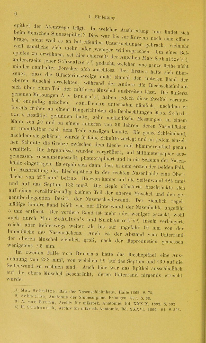 Frage, „ich, weil es a blxJeTiJvJ l 6ie 0,tene «■eil sämtliche sich .nebÖde, Z , ^ VieIm*r Spieles zu erwähne,, schiefen T, W'dersPra<*™- Dm eines Bei- andererseUs jene'schwa,^Z^£fbm.**°™'»). «M« „„Hefter F„rscher li^iÄ ^r^* zeugt, dass die Olfacteriuszweiee nicht emmöl T ^ UbC'' oberen Muschel erreichten, wXed de,^röle£? sich Uber einen Teil der rnkttoen Mnsche ausbrei.en las , Di t' genauen Messungen A. v Brunn',») h„h»„ 7 t l ußersl bere.te früher an einem Hingerichteten die Beobachtungen Max Sehrt ze s best t t fuQdeQ hattej sehr method.che g Bfax Sohul- Mann von 4-0 und an einem anderen von 30 Jahren deren Nasenhöln er unmittelbar nach dem Tode aussägen tonnte. Die e ScMe mbauT Tslnme ßd6 T WU1'd- ^ feine SChni'tte UDd « ißd- Ä ermillt nip :Gl'rZ.e ZW1SCheQ ** ^ Und FlimmerepiUiel genau ermittelt. Die Ergebmsse wurden vergrößert, auf Millimeterpapier aus- gemessen, zusammengestellt, photographiert und in ein Schema der Nasen- hohle eingetragen. Es ergab sich dann, dass in dem ersten der beiden Fälle die Ausbreitung des Riechepithels in der rechten Nasenhöhle eine Ober- flache von 25/ mm2 betrug. Hiervon kamen auf die Seitenwand 124 mm' und auf das Septum 133 mm» Die Regio olfactoria beschränkte sich auf e.nen verhältnismäßig kleinen Teil der oberen Muschel und den ge- genüberliegenden Bezirk der Nasenscheidewand. Der ziemlich re*el- maüige hintere Rand blieb von der Hinterwand der Nasenhöhle ungefähr o mm entfernt. Der vordere Rand ist mehr oder weniger gezackt wohl auch durch Max Schultze's und Suchannek's') Inseln verlängert reicht aber keineswegs weiter als bis auf ungefähr 4 0 mm von der Innenfläche des Nasenrückens. Auch ist der Abstand vom Unterrand der oberen Muschel ziemlich groß, nach der Beproduction gemessen wenigstens 7,5 mm. Im zweiten Falle von Brunn's hatte das Riechepithel eine Aus- dehnung von 238 mm» von welchen 99 auf das Septum und 13!) auf die Seitenwand zu rechnen sind. Auch hier war das Epithel ausschließlich au! die obere Muschel beschränkt, deren ünterrand nirgends erreich! w u nie. 1 Mas Schultze, Bau der Nasenschleimhaut. Hallo isca. s. 7:t. 2 Schwalbe, Anatomie der Sinnesorgane. Erlangen 1887. S. 68. 8 v V0D Brunn, Archiv für mikrosk. Anatomie. Bd. XXXIX. 1892. S. 682 4) H. Suchannck, Archiv für mikrosk. Anatomie. Bd. XXXVI. 1890—01. S. 39fi.