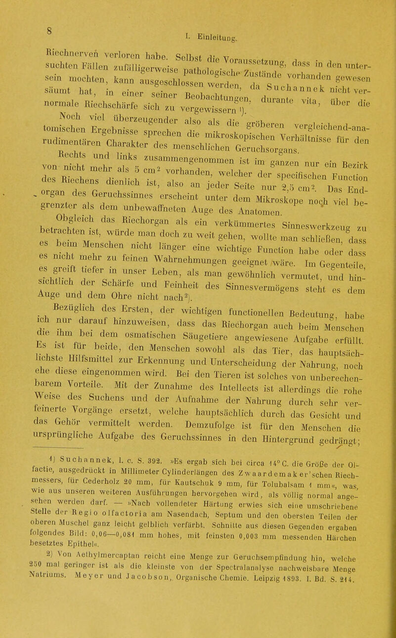 säumt hat, in emer Saflr » 7 T ' Suc*annek nicht ver- ^^sJ^s^ZX^ dUraDte ^ to^tgeWeXtt0 1 t 8rÖbe- W»b4^ von :;nr ;ik: —ng—n ist im *L™ - - *.»  ™ r deS1Ge;UChSSiQDeS ™^ -ter dera Mikroskope noqh viel bt grenzter als dera unbewaffneten Auge des Anatomen Obgleich das Riechorgan als ein verküraraertes Sinneswerkzeu- rn betrachten ist, würde raan doch zu weit gehen, wollte raan schließen dass es beun Menschen nicht länger eine wichtige Function habe ode d es greift t eferm unser Leben, als raan gewöhnlich verrautet, und hin sichtheh der Schärfe und Feinheit des Sinnesverraögens steht es dera Auge und dem Ohre nicht nach2). Bezüglich des Ersten, der wichtigen functionellen Bedeutung habe ich nur darauf hinzuweisen, dass das Riechorgan auch beim Menschen die ihm bei dem osraatischen Säugetiere angewiesene Aufgabe erfüllt Es ist für beide, den Menschen sowohl als das Tier, das hauptsäch- lichste Hilfsmittel zur Erkennung und Unterscheidung der Nahrun«! noch ehe diese eingenommen wird. Bei den Tieren ist solches von unberechen- barem Vorteile. Mit der Zunahme des Intellects ist allerdings die rohe Weise des Suchens und der Aufnahme der Nahrung durch sehr ver- feinerte Vorgänge ersetzt, welche hauptsächlich durch das Gesicht und das Gehör vermittelt werden. Demzufolge ist für den Menschen die ursprungliche Aufgabe des Geruchssinnes in den Hintergrund sedrängt • 1) Suchannek, 1. c. S. 392. »Es ergab sich bei circa 14°C. die Größe der 01- factie, ausgedrückt in Millimeter Cylinderlängen des Zwaard emak er'schen Riech- messers, für Cederholz 20 mm, für Kautschuk 9 ram, für Tolubalsam 1 nun« was wie aus unseren weiteren Ausführungen hervorgehen wird, als völlig normal'ange- sehen werden darf. - »Nach vollendeter Härtung erwies sich eine umschriebene Stelle der Regio olfactoria am Nasendach, Septum und den obersten Teilen der oberen Muschel ganz leicht gelblich verfärbt. Schnitte aus diesen Gegenden ergaben folgendes Bild: 0,06-0,081 mm hohes, mit feinsten 0,003 mm messen,!,-,, Härchen besetztes Epithel«. 2) Von Aethylmercaptao reicht eine Menge zur Gerüchsempfindung hin, welche 2Ö0 mal geringer ist als die kleinste von der Speetrolannlyso nachweisbare Menge Natriums. Meyer und Jacobson, Organische Chemie. Leipzig 1893. I. Bd. S. 214.