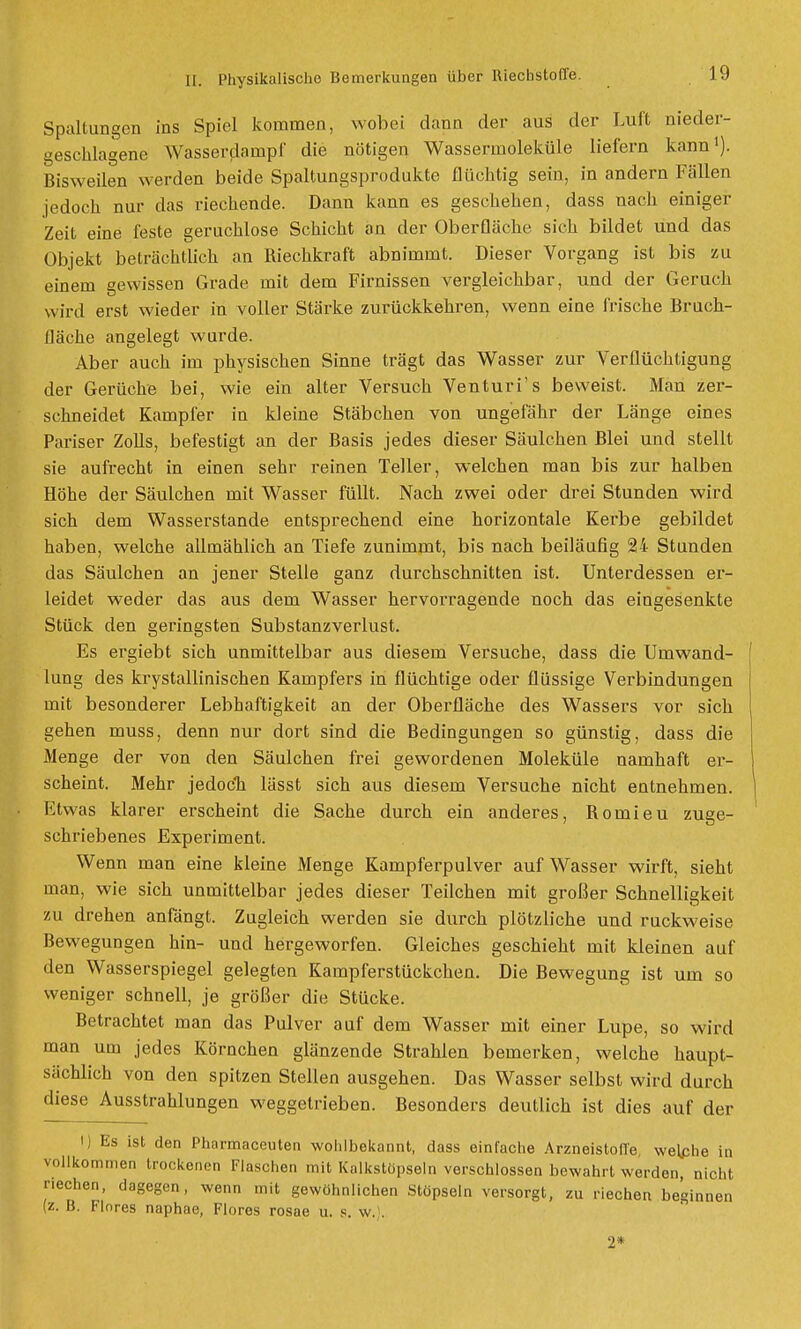 Spaltungen ins Spiel kommen, wobei dann der aus der Luit nieder- geschlagene Wasserdainpf die nötigen Wassermoleküle liefern kann1). Bisweilen werden beide Spaltungsprodukte flüchtig sein, in andern Fällen jedoch nur das riechende. Dann kann es geschehen, dass nach einiger Zeit eine feste geruchlose Schicht an der Oberfläche sich bildet und das Objekt beträchtlich an Riechkraft abnimmt. Dieser Vorgang ist bis zu einem gewissen Grade mit dem Firnissen vergleichbar, und der Geruch wird erst wieder in voller Stärke zurückkehren, wenn eine frische Bruch- fläche angelegt wurde. Aber auch im physischen Sinne trägt das Wasser zur Verflüchtigung der Gerüche bei, wie ein alter Versuch Venturi's beweist. Man zer- schneidet Kampfer in kleine Stäbchen von ungefähr der Länge eines Pariser Zolls, befestigt an der Basis jedes dieser Säulchen Blei und stellt sie aufrecht in einen sehr reinen Teller, welchen man bis zur halben Höhe der Säulchen mit Wasser füllt. Nach zwei oder drei Stunden wird sich dem Wasserstande entsprechend eine horizontale Kerbe gebildet haben, welche allmählich an Tiefe zunimmt, bis nach beiläufig 24 Stunden das Säulchen an jener Stelle ganz durchschnitten ist. Unterdessen er- leidet weder das aus dem Wasser hervorragende noch das eingesenkte Stück den geringsten Substanzverlust. Es ergiebt sich unmittelbar aus diesem Versuche, dass die Umwand- lung des krystallinischen Kampfers in flüchtige oder flüssige Verbindungen mit besonderer Lebhaftigkeit an der Oberfläche des Wassers vor sich gehen muss, denn nur dort sind die Bedingungen so günstig, dass die Menge der von den Säulchen frei gewordenen Moleküle namhaft er- scheint. Mehr jedocn lässt sich aus diesem Versuche nicht entnehmen. Etwas klarer erscheint die Sache durch ein anderes, Romieu zuge- schriebenes Experiment. Wenn man eine kleine Menge Kampferpulver auf Wasser wirft, sieht man, wie sich unmittelbar jedes dieser Teilchen mit großer Schnelligkeit zu drehen anfängt. Zugleich werden sie durch plötzliche und ruckweise Bewegungen hin- und hergeworfen. Gleiches geschieht mit kleinen auf den Wasserspiegel gelegten Kampferstückchen. Die Bewegung ist um so weniger schnell, je größer die Stücke. Betrachtet man das Pulver auf dem Wasser mit einer Lupe, so wird man um jedes Körnchen glänzende Strahlen bemerken, welche haupt- sächlich von den spitzen Stellen ausgehen. Das Wasser selbst wird durch diese Ausstrahlungen weggetrieben. Besonders deutlich ist dies auf der I) Es ist den Pharmaceuten wohlbekannt, dass einfache Arzneistoffe, welphe in vollkommen trockenen Flaschen mit Kalkstöpseln verschlossen bewahrt werden, nicht riechen, dagegen, wenn mit gewöhnlichen Stöpseln versorgt, zu riechen beginnen (z. B. Flores naphae, Flores rosae u. s. w.). 2*