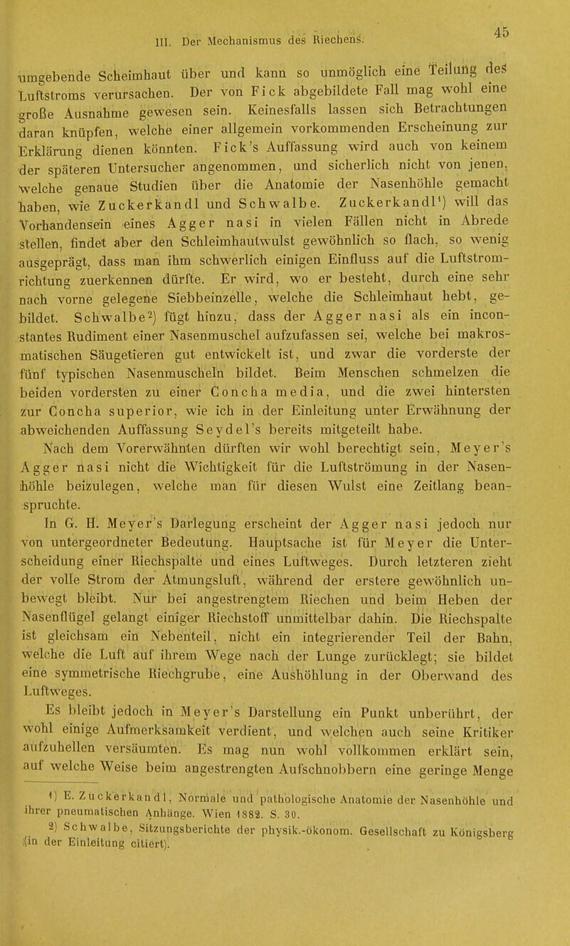 umgebende Scheiinhaut über und kann so unmöglich eine Teilung deS Luftstroms verursachen. Der von Fick abgebildete Fall mag wohl eine oroße Ausnahme gewesen sein. Keinesfalls lassen sich Betrachtungen daran knüpfen, welche einer allgemein vorkommenden Erscheinung zur Erklärung dienen könnten. Fick's Auffassung wird auch von keinem der späteren Untersucher angenommen, und sicherlich nicht von jenen, welche genaue Studien über die Anatomie der Nasenhöhle gemacht haben, wie Zuckerkandl und Schwalbe. Zuckerkandl1) will das Vorhandensein eines Agger nasi in vielen Fällen nicht in Abrede stellen, findet aber den Schleimhaulwulst gewöhnlich so flach, so wenig ausgeprägt, dass man ihm schwerlich einigen Einfluss auf die Luftstrom- richtung zuerkennen dürfte. Er wird, wo er besteht, durch eine sehr nach vorne gelegene Siebbeinzelle, welche die Schleimhaut hebt, ge- bildet. Schwalbe2) fügt hinzu, dass der Agger nasi als ein incon- stantes Rudiment einer Nasenmuschel aufzufassen sei, welche bei makros- matischen Säugetieren gut entwickelt ist, und zwar die vorderste der fünf typischen Nasenmuscheln bildet. Beim Menschen schmelzen die beiden vordersten zu einer Concha media, und die zwei hintersten zur Concha superior, wie ich in der Einleitung unter Erwähnung der abweichenden Auffassung Seydel's bereits mitgeteilt habe. Nach dem Vorerwähnten dürften wir wohl berechtigt sein, Meyer's Agger nasi nicht die Wichtigkeit für die Luftströmung in der Nasen- höhle beizulegen, welche man für diesen Wulst eine Zeitlang bean- spruchte. In G. H. Meyer's Darlegung erscheint der Agger nasi jedoch nur von untergeordneter Bedeutung. Hauptsache ist für Meyer die Unter- scheidung einer Riechspalte und eines Luftweges. Durch letzteren zieht der volle Strom der Atmungsluft, während der erstere gewöhnlich un- bewegt bleibt. Nur bei angestrengtem Riechen und beim Heben der Nasenflügel gelangt einiger Riechstoff unmittelbar dahin. Die Riechspalle ist gleichsam ein Nebenteil, nicht ein integrierender Teil der Bahn, welche die Luft auf ihrem Wege nach der Lunge zurücklegt; sie bildet eine symmetrische Riechgrube, eine Aushöhlung in der Oberwand des Luftweges. Es bleibt jedoch in Meyer's Darstellung ein Punkt unberührt, der wohl einige Aufmerksamkeit verdient, und welchen auch seine Kritiker aufzuhellen versäumten. Eis mag nun wohl vollkommen erklärt sein, auf welche Weise beim angestrengten Aufschnobbern eine geringe Menge 1) E. Zuckerkandl, Normale und pathologische Anatomie der Nasenhöhle und ihrer pneumatischen Anhänge. Wien 1888. S. 30. 2) Schwalbe, Sitzungsberichte der physik.-ökonom. Gesellschaft zu Königsberg (in der Einleitung citiert).